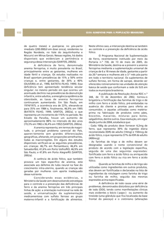 de quatro meses) e puérperas no pós-parto
imediato (200.000UI em dose única), residentes na
Região Nordeste, no Vale do Jequitinhonha e
Mucurici em Minas Gerais. Nessas regiões, há dados
disponíveis que evidenciam a pertinência e
segurança dessa intervenção (SANTOS, 2002b).
A deficiência de ferro, denominada
anemia ferropriva, é muito prevalente no Brasil,
principalmente entre as gestantes, mulheres em
idade fértil e crianças. Os estudos realizados no
Brasil apontam prevalências de 15% a 50% entre
crianças e, entre gestantes, de 30% a 40%
(OLIVEIRA et al., 1996; BATISTA FILHO, 1999). Essa
deficiência tem apresentado tendência secular
singular: no mesmo período em que ocorreu um
acentuado declínio nas prevalências da desnutrição
infantil e, entre adultos, a emergência epidêmica da
obesidade, as taxas de anemia ferropriva
continuaram aumentando. Em São Paulo, em
1974/1975, a ocorrência era de 22%, elevando-se
para 35% em 1984 e, finalmente, 46,9% em 1995
(BATISTA FILHO, 1999; SANTOS, 2002a), o que
representa um incremento de 116% no período. No
Estado da Paraíba, houve um aumento de
aproximadamente 88% no intervalo de dez anos
(19,3% em 1982 e 36,4% em 1992) (SANTOS, 2002a).
A anemia representa, em termos de magni-
tude, o principal problema carencial do País,
aparen-temente sem grandes diferenciações
geográficas, afetando, em proporções semelhantes,
todas as macrorregiões. Em alguns dos estudos
disponíveis verificam-se as seguintes prevalências,
em crianças: 46,7% em Pernambuco; 46,4% em
Salvador/BA; 41,6% em Porto Velho/RO; 46,9% em
São Paulo; e 47,8% em Porto Alegre/RS (SANTOS,
2002a).
A carência de ácido fólico, que também
provoca um tipo específico de anemia, está
associada aos defeitos do tubo neural na fase do
crescimento intra-uterino, quando as crianças são
geradas por mulheres com aporte inadequado
desse nutriente.
Considerando essas evidências, o
Ministério da Saúde vem desenvolvendo estratégias
para o controle e a prevenção das deficiências de
ferro e da anemia ferropriva em três principais
linhas de ação: a orientação nutricional na rede de
saúde, a universalização da suplementação
medicamentosa com sulfato ferroso ao grupo
materno-infantil e a fortificação de alimentos.
Neste último caso, a intervenção destina-se também
ao controle e a prevenção da deficiência de ácido
fólico.
O Programa Nacional de Suplementação
de Ferro, recentemente instituído por meio da
Portaria n.º 730, de 13 de maio de 2005, do
Ministério da Saúde, destina-se a prevenir a anemia
ferropriva mediante a suplementação universal de
crianças de 6 a 18 meses de idade, gestantes a partir
da 20.ª semana e mulheres até o 3.º mês pós-parto
em todo o território nacional. Os suplementos de
sulfato ferroso, em forma de xarope, deverão ser
oferecidos rotineiramente nas unidades de atenção
básica de saúde que conformam a rede do SUS em
todos os municípios brasileiros.
A publicação da Resolução Anvisa RDC n.º
344, de 13 de dezembro de 2002, tornou-o
brigatória a fortificação das farinhas de trigo e de
milho com ferro e ácido fólico, pré-embaladas na
ausência do cliente e prontas para oferta ao
consumidor, e aquelas utilizadas como matéria-
prima na fabricação de produtos como pães,
biscoitos, macarrão, misturas para bolos,
salgadinhos, dentre outros. Essa resolução, em vigor
desde junho de 2004, estabelece que:
- Cada 100g do produto deve fornecer 4,2mg de
ferro, que representa 30% da ingestão diária
recomendada (IDR) de adulto (14mg) e 150mcg de
ácido fólico, o que representa 37% da IDR de adulto
(400mcg).
- As farinhas de trigo e de milho devem ser
designadas usando o nome convencional do
produto de acordo com a legislação específica,
seguida de uma das seguintes expressões:
fortificada com ferro e ácido fólico ou enriquecida
com ferro e ácido fólico ou rica em ferro e ácido
fólico.
Quando as farinhas de milho e de trigo são
utilizadas como ingredientes em outros produtos,
elas devem ser fortificadas e declaradas na lista de
ingredientes da rotulagem como farinha de trigo
ou farinha de milho, seguida das mesmas
expressões acima especificadas.
A deficiência de iodo causa uma série de
problemas, denominados distúrbios por deficiência
de iodo (DDI), tendo como manifestações clínicas
mais evidentes o bócio ( papo ) ou aumento da
tireóide (uma glândula que fica localizada da base
frontal do pescoço) e o cretinismo (alterações
GUIA ALIMENTAR PARA A POPULAÇÃO BRASILEIRA132
 