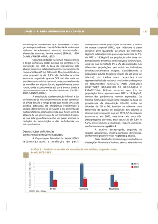 neurológicas irreversíveis que acometem crianças
geradas por mulheres com deficiência de iodo e que
incluem retardamento mental, surdo-mudez,
alterações motoras, dentre outras) (BRASIL, 1996;
DUNN; VAN DER HARR, 1992).
Segundo os dados nacionais mais recentes,
o Brasil conseguiu obter sucesso no controle e na
prevenção dos DDI. A taxa de prevalência está
abaixo dos níveis estabelecidos internacionalmente
como aceitáveis (5%). O Projeto Thyromobil indicou
uma prevalência de 1,4% da deficiência entre
escolares, sugerindo que os DDI não são mais um
problema em âmbito nacional, mas provavelmente
se mantêm em alguns locais, especialmente zonas
rurais, onde o consumo de sal para animal ainda é
prática comum entre as famílias residentes (PRETEL,
2000; SANTOS, 2002c).
A erradicação da desnutrição infantil e das
deficiências de micronutrientes no Brasil constitui-
se ainda desafio a longo prazo que exige uma ação
política articulada de programas econômicos e
sociais, dentre estes os de saúde e de alimentação
ou transferência direta de renda, que ficam além do
alcance de um governo ou de um ministério. Espera-
se que este guia desempenhe um papel valioso na
redução da desnutrição e das deficiências por
micronutrientes.
A Organização Mundial da Saúde (OMS)
recomenda para a avaliação do perfil
Desnutrição e deficiências
de micronutrientes entre adultos
antropométrico de populações de adultos, o índice
de massa corporal (IMC), que relaciona o peso
corporal pelo quadrado da altura do indivíduo
(kg/m2), estabelecendo que uma prevalência de 5%
de IMC < 18,5kg/m2 na população não deve ser
tomada como evidência de exposição à desnutrição,
uma vez que déficits de 3% a 5% são esperados nas
diferentes populações, por incluir os indivíduos
constitucionalmente magros. Considerando a
população adulta brasileira (maior de 20 anos de
i d a d e ) , o s d a d o s m a i s r e c e n t e s c o m
representatividade nacional resultantes da Pesquisa
de Orçamentos Familiares (POF) 2002-2003
(INSTITUTO BRASILEIRO DE GEOGRAFIA E
ESTATÍSTICA, 2004a) revelaram que 4% da
população total apresentavam IMC < 18,5kg/m2,
dentro dos parâmetros normais esperados. Da
mesma forma que houve uma redução na taxa de
prevalência da desnutrição infantil, entre as
décadas de 70 e 90, também se observa uma
tendência de queda de exposição dos adultos à
desnutrição: enquanto que, em 1975, 9,5% estavam
expostos e, em 2003, essa taxa caiu para 4%.
Desagregados por sexo, essas taxas são de 2,8% e
5,2% entre homens e mulheres, respecti-vamente,
conforme mostra o .
A análise, desagregada, segundo as
regiões geográficas, mostra, contudo, diferenças,
conforme se pode verificar no abaixo.
Esses resultados mostram que as mulheres
das regiões Nordeste e Sudeste, exceto as residentes
gráfico 1
gráfico 2
133PARTE 3 - AS BASES EPIDEMIOLÓGICAS E CIENTÍFICAS
Gráfico 1 - Tendência secular da desnutrição em adultos, segundo sexo.
Brasil, 1975-2003
14
12
10
8
6
4
2
0
Brasil Homens Mulheres
1975
2003
9,5
4
13,8
5,2
7,2
2,8
%deadultoscomIMC<18,5Kg/m2
FONTE: IBGE, 2004a.
 