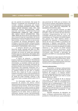por isso passíveis de prevenção. Esse grupo de
doenças é considerado uma manifestação da má-
nutrição, evidência comprovada por estudos
científicos (NATIONAL RESEARCH COUNCIL, 1989a;
WORLD CANCER RESEARCH FUND, 1997; PAN
AMERICAN HEALTH ORGANIZATION, 1998b;
U N I T E D N A T I O N S A D M I N I S T R A T I V E
COORDINATING COMMITTEE, 2000; EURODIET,
2001; WORLD HEALTH ORGANIZATION, 1990a,
1990b, 2003a). No último século, essas doenças têm
sido a causa principal de incapacidade e de mortes
prematuras na maioria dos países economicamente
desenvolvidos; contudo, conforme já mencionado,
os processos de transição demográfica, epide-
miológica e nutricional também começam a afetar
os países em desenvolvimento, incluindo a América
Latina (SHETTY; MCPHERSON, 1997) e o Brasil.
A Pesquisa Nacional por Amostragem
Domiciliar (Pnad), realizada pelo IBGE em 2003,
incluiu um módulo destinado a aferir o acesso e a
utilização dos serviços de saúde pela população
brasileira que traz importantes informações sobre
as DCNT (INSTITUTO BRASILEIRO DE GEOGRAFIA E
ESTATÍSTICA, 2003).
À época da pesquisa, a população
brasileira residente foi estimada em 176 milhões de
habitantes. Por meio de informação relatada pelos
entrevistados, os resultados mostram que aproxi-
madamente 29,9% da população informaram ser
portadores de pelo menos uma doença crônica não-
transmissível. Essa proporção aumentava com a
idade e variava segundo os sexos, sendo maior para
as mulheres (33,9%) do que para os homens
(25,7%). Até a idade de 13 anos, a parcela de
mulheres com doença crônica não-transmissível era
menor e, repetindo o padrão das demais variáveis
de estado de saúde avaliadas, superava a dos
homens em todos os grupos etários a partir de 14
anos.
As informações revelam, ainda, que a
proporção de pessoas com doença crônica
nãotransmissível se eleva à medida que aumenta o
rendimento mensal familiar: 26,7% entre aqueles
com rendimento de um salário mínimo ou menos,
alcançando 33,6% entre aqueles de 10 e 20 salários.
Para a classe de rendimento acima de 20 salários, a
freqüência foi de 32,4%. Entre as pessoas que
informaram doenças crônicas não-transmissíveis,
18,5% informaram ter três ou mais doenças, sendo
este percentual de 13,4% para os homens e de
22,1% para as mulheres. Estes padrões referentes à
idade e ao sexo foram semelhantes aos observados
em outros países (INSTITUTO BRASILEIRO DE
GEOGRAFIA E ESTATÍSTICA, 2003).
Um outro inquérito realizado, em 2002/
2003, pelo INCA, instituto vinculado ao Ministério
da Saúde, a partir de amostra de base domiciliar,
investigou comportamentos de risco e de
morbidade referida para doenças e agravos não-
transmissíveis, em 15 capitais e no Distrito Federal.
Essa pesquisa teve como objetivos estimar a
prevalência de exposição a comportamentos e
fatores de risco para as DCNT e a prevalência de
hipertensão e diabetes auto-referidos. Foram
entrevistados os indivíduos com idade igual ou supe-
rior a 15 anos no momento da pesquisa. Os dados
referem-se a uma amostra de 23.457 pessoas
entrevistadas. Alguns resultados serão
apresentados nas páginas seguintes, pois também
contribuem para elucidar a gravidade da
prevalência de DCNT em nossa população (BRASIL,
2004e).
Destacam-se a seguir algumas informações
disponíveis sobre doenças cardiovasculares, câncer,
hipertensão arterial e diabetes que mostram a
situação no Brasil, doenças estas que têm, entre seus
fatores de risco, a inadequação alimentar.
Atualmente, as doenças cardiovasculares
são responsáveis por cerca de 18 milhões de mortes
anuais em todo o mundo. Dentre elas, a doença
isquêmica do coração e as doenças cerebro-
vasculares responsabilizam-se por 2/3 das mortes e
por mais de 20% dos óbitos por todas as causas
(BEAGLEHOLE et al., 2001).
No Brasil, na década de 30, as doenças
infecciosas e parasitárias correspondiam,
proporcionalmente, a 46% da mortalidade geral,
enquanto que as cardiovasculares a 12%. Já os
dados de 2001 mostram uma nítida reversão desses
dados: enquanto as infecciosas e parasitárias
respondem por 5,0% de todas as causas de morte, as
doenças cardiovasculares ascenderam a 31%
(BARBOSA, 2003).
Segundo estimativas do Ministério da
Saúde, as doenças cardiovasculares (DCV) corres-
ponderam a 1/3 dos óbitos por causas conhecidas e
Doenças cardiovasculares
135PARTE 3 - AS BASES EPIDEMIOLÓGICAS E CIENTÍFICAS
 