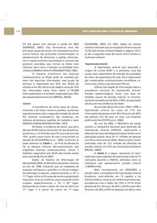 2/3 dos gastos com atenção à saúde em 2002
(BARBOSA, 2003). Elas tornaram-se uma das
principais causas de morte, em conseqüência, entre
outros fatores, das profundas transformações no
abastecimento de alimentos e padrão alimentar,
com o rápido aumento da produção e consumo das
gorduras saturadas, que tornou as dietas mais
calóricas, bem como a redução na atividade física
cotidiana (WORLD HEALTH ORGANIZATION, 1982).
O impacto econômico das doenças
cardiovasculares no Brasil pode ser avaliado por
meio das seguintes informações: esse grupo de
doenças é responsável por 65% dos óbitos de
adultos entre 30 e 69 anos de idade e causa de 14%
das internações nessa faixa etária (1.150.000
internações/ano) e é também responsável por 40%
das aposentadorias precoces (BRASIL, 2003d).
A prevalência de vários tipos de câncer,
incluindo o do cólon, mama e próstata, aumentou
expressivamente após a segunda metade do século
XX, possível conseqüência das mudanças nos
sistemas alimentares, padrões de trabalho e lazer
(WORLD CANCER RESEARCH FUND, 1997).
No Brasil, a incidência de câncer, que até a
década de 60 matava menos de 5% dos brasileiros,
aumentou e, no final dos anos 70, já era de cerca de
10%, quatro vezes maior do que a encontrada na
década de 30 (OLIVEIRA et al., 1996). Conforme se
pode observar na , ao final da década de
70, as doenças crônicas não-transmissíveis, que
englobam doenças cardiovasculares, câncer e
diabetes, respondiam por 34,4% das mortes, sendo
este valor de 48,3% em 2003.
Dados do Sistema de Informação de
Mortalidade (SIM), do Ministério da Saúde, relativos
ao ano de 1998, indicaram que as neoplasias de
traquéia, brônquios e pulmões e o câncer maligno
de estômago ocupavam, respectivamente, o 14.º e
17.º lugar, entre as 20 causas de morte na população
masculina. Entre as mulheres, essas causas de morte
ocupam, respectivamente, o 19.º e 20.º lugar,
destacando-se ainda o câncer de colo de útero em
11º lugar e o câncer de mama em 7º lugar
Câncer
Tabela 1
(SCHRAMM, 2003). Em 2001, dados do mesmo
sistema indicaram que as neoplasias foram causa de
15,3% das mortes no Brasil (tabela 2, página 141) e
já são a segunda causa de morte entre homens e
mulheres no Brasil.
A hipertensão arterial está associada à
origem de muitas DCNT e é, portanto, uma das
causas mais importantes de redução da qualidade
de vida e da expectativa de vida. Ela é responsável
por complicações cardiovasculares, encefálicas, co-
ronarianas, renais e vasculares periféricas.
O Brasil não dispõe de informações sobre a
prevalência nacional de hipertensão arterial.
Estudos epidemiológicos locais, com base em
medidas casuais da pressão arterial, no entanto,
apontam prevalências de 40% e 50% na população
adulta com mais de 40 anos de idade.
No período decorrido entre 1996 e 1999, a
hipertensão arterial foi causa de 17% das
internações de pessoas entre 40 e 59 anos e de 29%
das pessoas com 60 anos ou mais, nos hospitais
públicos do País (COSTA et al., 2000).
No ano de 2002, o Ministério da Saúde
realizou a Campanha Nacional para Detecção de
Hipertensão Arterial (CNDHA), objetivando a
detecção de casos não diagnosticados e tendo como
população-sujeito cerca de 31 milhões de pessoas
com 40 ou mais anos de idade. Nessa ocasião, foram
realizadas mais de 12,5 milhões de aferições da
pressão arterial, em 74% dos municípios brasileiros
(BRASIL, 2004f).
A , a seguir, apresenta os resul-
tados dos casos suspeitos de hipertensão arterial 14
rastreados durante a CNDHA, definidos como os
indivíduos que apresentaram pressão arterial
140/90mmHg.
Mais recentemente, em 2002/2003, o
estudo sobre a prevalência de hipertensão arterial
brasileiros. auto-referida, em 15 capitais e no
Distrito Federal, mostrou um nítido crescimento das
prevalências com a idade: de 7,4% a 15,7% entre
pessoas de 25 a 39 anos; de 26% a 36,4% entre 40 e
59 anos e de 39% a 59% em pessoas com 60 ou mais
Hipertensão arterial
tabela 3
>
GUIA ALIMENTAR PARA A POPULAÇÃO BRASILEIRA136
 