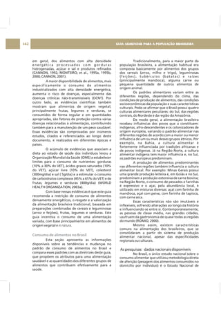 em geral, dos alimentos com alta densidade
energética processados com gorduras
hidrogenadas, açúcar e sal e produtos refinados
(CANNON, 1992; MONTEIRO; et al., 1995a, 1995b,
2000; CANNON, 2001).
A maior disponibilidade de alimentos, mais
especificamente o consumo de alimentos
industrializados com alta densidade energética,
aumenta o risco de doenças, especialmente das
doenças crônicas não-transmissíveis (DCNT). Por
outro lado, as evidências científicas também
mostram que alimentos de origem vegetal,
principalmente frutas, legumes e verduras, se
consumidos de forma regular e em quantidades
apropriadas, são fatores de proteção contra várias
doenças relacionadas à alimentação, contribuindo
também para a manutenção de um peso saudável.
Essas evidências são comprovadas por inúmeros
estudos, citados e referenciados ao longo deste
documento, e realizados em diferentes épocas e
países.
O acúmulo de evidências que associam a
dieta ao estado de saúde dos indivíduos levou a
Organização Mundial da Saúde (OMS) a estabelecer
limites para o consumo de nutrientes: gorduras
(10% a 30% do VET), ácidos graxos saturados (10%
do VET), açúcar livre (10% do VET), colesterol
(300mg/dia) e sal ( 5g/dia) e a estimular o consumo
de carboidratos complexos (45% a 65% do VET) e de
frutas, legumes e verduras (400g/dia) (WORLD
HEALTH ORGANIZATION, 2003a).
Com base nessas evidências é que este guia
recomenda a restrição de consumo de alimentos
densamente energéticos, o resgate e a valorização
da alimentação brasileira tradicional, baseada em
preparações combinadas de cereais e leguminosas
(arroz e feijões), frutas, legumes e verduras. Este
guia incentiva o consumo de uma alimentação
variada, com base principalmente em alimentos de
origem vegetal e .
Esta seção apresenta as informações
disponíveis sobre as tendências e mudanças no
padrão de consumo de alimentos no Brasil e
compara esses padrões com as diretrizes deste guia,
que propõem os atributos para uma alimentação
saudável e as quantidades dos diferentes grupos de
alimentos que contribuem efetivamente para a
saúde.
in natura
Consumo de alimentos no Brasil
Tradicionalmente, para a maior parte da
população brasileira, a alimentação habitual era
composta basicamente por alimentos dos grupos
dos cereais (arroz, milho e trigo), leguminosas
(feijões), tubérculos (batatas) e raízes
(principalmente mandioca), alguma carne ou
pequena quantidade de outros alimentos de
origem animal.
Os padrões alimentares variam entre as
diferentes regiões, dependendo do clima, das
condições de produção de alimentos, das condições
socioeconômicas da população e suas características
culturais. Pode-se afirmar que o Brasil possui quatro
culturas alimentares peculiares: do Sul, das regiões
centrais, do Nordeste e da região da Amazônia.
De modo geral, a alimentação brasileira
recebeu influências dos povos que a constituem:
indígenas, afro-descendentes e os colonizadores de
origem européia, variando o padrão alimentar nas
diferentes regiões de acordo com a maior ou menor
influência de um ou mais desses grupos étnicos. Por
exemplo, na Bahia, a cultura alimentar é
fortemente influenciada por tradições africanas e
de povos indígenas. Já na Região Norte, a cultura
alimentar indígena tem maior influência e, no Sul,
os padrões europeus predominam.
A produção de alimentos predominantes
nas diferentes regiões também influencia a cultura
alimentar local. Por exemplo: Minas Gerais possui
uma grande produção leiteira e, em Goiás e no Sul,
predominam a produção extensiva de carne bovina;
na Região Norte, o consumo de pescados e farinhas
é expressivo e o açaí, pela abundância local, é
utilizado em misturas diversas: açaí com farinha de
mandioca, açaí com peixe, com farinha de tapioca,
com carne seca.
Essas características não são imutáveis e
inflexíveis, sofrendo alterações ao longo da história
e influenciando-se entre si. Contemporaneamente,
as pessoas de classe média, nas grandes cidades,
usufruem da gastronomia de quase todas as regiões
do mundo (ROMIO, 2000).
Mesmo assim, existem características
comuns na alimentação dos brasileiros, que se
consolidaram a partir do sistema de produção
alimentar nacional, apesar das especificidades
regionais ou culturais.
No Brasil, o único estudo nacional sobre o
consumo alimentar que utilizou metodologia direta
de aferição (pesagem dos alimentos consumidos no
domicílio por indivíduo) é o Estudo Nacional de
As pesquisas: dados nacionais disponíveis
GUIA ALIMENTAR PARA A POPULAÇÃO BRASILEIRA142
 