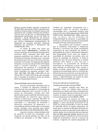 Despesa Familiar (Endef), realizado, na década de
70, pelo IBGE. Esse estudo ainda é utilizado como
referência, embora deva-se considerar que ele não
representa mais o padrão alimentar do brasileiro,
uma vez que, em 30 anos, a alimentação sofreu
significativas modificações. No ano de 1996, foi
realizado o Estudo Multicêntrico de Consumo
Alimentar, realizado em cinco cidades brasileiras,
que utilizou metodologia semiquantitativa de
freqüência de consumo alimentar individual
(NÚCLEO DE ESTUDOS E PESQUISAS EM
ALIMENTAÇÃO, 1997).
As fontes de dados mais atuais que
permitem avaliar, , a tendência do
consumo alimentar são as Pesquisas de Orçamentos
Familiares (POF), realizadas pelo IBGE. Essas
pesquisas possibilitam tais análises por meio da
estimativa de despesas efetuadas com a aquisição
de alimentos para consumo no domicílio e os preços
praticados no mercado. Tais pesquisas têm algumas
limitações, uma vez que não permitem informações
sobre o consumo individual, a distribuição
intrafamiliar dos alimentos e a quantidade de
alimentos consumidos fora do domicílio. As POF
foram realizadas nos seguintes períodos: 1961-
1963; 1987-1988; 1995-1996; e 2001-2003. As três
últimas POF e o Endef (1974-75) são aqui utilizadas
para a avaliação da tendência secular do padrão
alimentar da população brasileira.
Uma das informações necessárias para se
avaliar a situação de segurança alimentar e
nutricional de uma população é a quantidade de
alimentos disponíveis para consumo no País. O
sistema de informações, mantido pela FAO,
denominado Faostat, possibilita estimativas para a
disponibilidade de alimentos para consumo
humano no Brasil para o período 1965-1997. As
informações consideram dados sobre a produção, a
exportação e a importação de alimentos e
descontam estimativas de desperdício e a
quantidade de alimentos destinados à alimentação
animal, utilizados como sementes para plantio
(FOOD AND AGRICULTURE ORGANIZATION, 1999).
Segundo o Faostat, a disponibilidade total
de alimentos no Brasil tem aumentado, conti-
nuamente, nas últimas décadas: em 1961, era de
2.216kcal por pessoa/dia e, em 2002, chegou a
indiretamente
Disponibilidade interna de alimentos
3.010kcal por pessoa/dia. Considerando que a
necessidade média de consumo energético
recomendada para a população brasileira pela
própria FAO é de 2.300 kcal/pessoa/dia (FOOD AND
AGRICULTURE ORGANIZATION, 2000), observa-se
que, no Brasil, não há problemas de
indisponibilidade de alimentos. A quantidade de
alimentos é suficiente para atender às necessidades
energéticas de toda a população brasileira.
Essa evidência vem corroborar a tese de
que os problemas relacionados à insegurança
alimentar e nutricional, que atinge contingentes
importantes de nossa população, são devidos à
desigualdade de acesso à alimentação adequada.
Essa desigualdade ocorre tanto em relação à
quantidade de alimentos consumidos como em
termos de qualidade de alimentos. O Endef já
evidenciava que não havia diferenças no padrão
alimentar entre pobres e ricos, mas que a
discrepância na quantidade de alimentos
consumidos era importante a ponto de manter
taxas elevadas de desnutrição entre crianças e
adultos no Brasil, àquela época. A inadequação
qualitativa da alimentação tanto se manifesta por
deficiências de micronutrientes que não podem ser
mensuradas por alterações no peso corporal como
implica o desenvolvimento de excesso de peso,
obesidade e de outras DCNT associadas.
O inquérito realizado pelo INCA, em
2002/2003, incluiu um módulo sobre consumo
alimentar com o objetivo de avaliar a freqüência de
consumo de frutas, legumes e verduras, bem como
conhecer os hábitos usuais da população, como o
consumo de gorduras animais (BRASIL, 2004f).
Em relação ao consumo de frutas, na
freqüência de consumo de
, o menor percentual encontrado foi de
35,6% em Campo Grande-MS e o maior de 74,8%
em Natal-RN, dentre as capitais pesquisadas. De
modo geral, as capitais do Nordeste apresentaram
freqüências maiores comparadas às das cidades nas
demais regiões. Já o consumo de verduras e legumes
apresentou uma
variação de 20,6% em Belém-PA a 57,0% em Porto
Alegre-RS. Surpreendeu o fato de o consumo de
verduras e legumes nas capitais pesquisadas da
Consumo referido em inquérito de
comportamentos de risco para DCNT
cinco ou mais vezes na
semana
cinco ou mais vezes por semana
143PARTE 3 - AS BASES EPIDEMIOLÓGICAS E CIENTÍFICAS
 