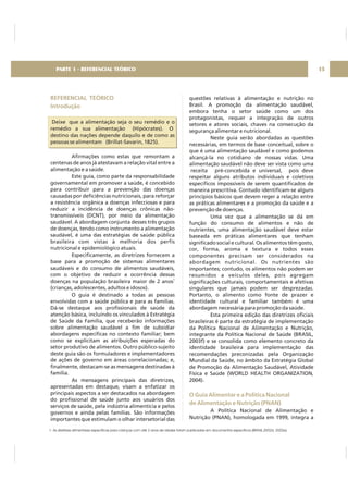 REFERENCIAL TEÓRICO
Introdução
Deixe que a alimentação seja o seu remédio e o
remédio a sua alimentação (Hipócrates). O
destino das nações depende daquilo e de como as
pessoas se alimentam (Brillat-Savarin, 1825).
Afirmações como estas que remontam a
centenas de anos já atestavam a relação vital entre a
alimentação e a saúde.
Este guia, como parte da responsabilidade
governamental em promover a saúde, é concebido
para contribuir para a prevenção das doenças
causadas por deficiências nutricionais, para reforçar
a resistência orgânica a doenças infecciosas e para
reduzir a incidência de doenças crônicas não-
transmissíveis (DCNT), por meio da alimentação
saudável. A abordagem conjunta desses três grupos
de doenças, tendo como instrumento a alimentação
saudável, é uma das estratégias de saúde pública
brasileira com vistas à melhoria dos perfis
nutricional e epidemiológico atuais.
Especificamente, as diretrizes fornecem a
base para a promoção de sistemas alimentares
saudáveis e do consumo de alimentos saudáveis,
com o objetivo de reduzir a ocorrência dessas
doenças na população brasileira maior de 2 anos
(crianças, adolescentes, adultos e idosos).
O guia é destinado a todas as pessoas
envolvidas com a saúde pública e para as famílias.
Dá-se destaque aos profissionais de saúde da
atenção básica, incluindo os vinculados à Estratégia
de Saúde da Família, que receberão informações
sobre alimentação saudável a fim de subsidiar
abordagens específicas no contexto familiar; bem
como se explicitam as atribuições esperadas do
setor produtivo de alimentos. Outro público-sujeito
deste guia são os formuladores e implementadores
de ações de governo em áreas correlacionadas; e,
finalmente, destacam-se as mensagens destinadas à
família.
As mensagens principais das diretrizes,
apresentadas em destaque, visam a enfatizar os
principais aspectos a ser destacados na abordagem
do profissional de saúde junto aos usuários dos
serviços de saúde, pela indústria alimentícia e pelos
governos e ainda pelas famílias. São informações
importantes que estimulam o olhar intersetorial das
1
questões relativas à alimentação e nutrição no
Brasil. A promoção da alimentação saudável,
embora tenha o setor saúde como um dos
protagonistas, requer a integração de outros
setores e atores sociais, chaves na consecução da
segurança alimentar e nutricional.
Neste guia serão abordadas as questões
necessárias, em termos de base conceitual, sobre o
que é uma alimentação saudável e como podemos
alcançá-la no cotidiano de nossas vidas. Uma
alimentação saudável não deve ser vista como uma
receita pré-concebida e universal, pois deve
respeitar alguns atributos individuais e coletivos
específicos impossíveis de serem quantificados de
maneira prescritiva. Contudo identificam-se alguns
princípios básicos que devem reger a relação entre
as práticas alimentares e a promoção da saúde e a
prevenção de doenças.
Uma vez que a alimentação se dá em
função do consumo de alimentos e não de
nutrientes, uma alimentação saudável deve estar
baseada em práticas alimentares que tenham
significado social e cultural. Os alimentos têm gosto,
cor, forma, aroma e textura e todos esses
componentes precisam ser considerados na
abordagem nutricional. Os nutrientes são
importantes; contudo, os alimentos não podem ser
resumidos a veículos deles, pois agregam
significações culturais, comportamentais e afetivas
singulares que jamais podem ser desprezadas.
Portanto, o alimento como fonte de prazer e
identidade cultural e familiar também é uma
abordagem necessária para promoção da saúde.
Esta primeira edição das diretrizes oficiais
brasileiras é parte da estratégia de implementação
da Política Nacional de Alimentação e Nutrição,
integrante da Política Nacional de Saúde (BRASIL,
2003f) e se consolida como elemento concreto da
identidade brasileira para implementação das
recomendações preconizadas pela Organização
Mundial da Saúde, no âmbito da Estratégia Global
de Promoção da Alimentação Saudável, Atividade
Física e Saúde (WORLD HEALTH ORGANIZATION,
2004).
A Política Nacional de Alimentação e
Nutrição (PNAN), homologada em 1999, integra a
O Guia Alimentar e a Política Nacional
de Alimentação e Nutrição (PNAN)
PARTE 1 - REFERENCIAL TEÓRICO 15
1- As diretrízes alimentares específicas para crianças com até 2 anos de idades foram publicadas em documentos específicos (BRASIL,2002d, 2002e).
 