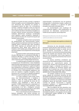 tendência ao ganho de peso; quando a ingestão é
inferior ao gasto, ocorre um desequilíbrio negativo,
com diminuição dos depósitos de gordura e
conseqüente perda de peso. Em circunstâncias
normais, o balanço energético oscila ao longo do
dia e de um dia para o outro sem, contudo, levar a
uma mudança duradoura do balanço energético ou
do peso corporal, porque mecanismos fisiológicos
múltiplos determinam mudanças coordenadas
entre ingestão e gasto energético, regulando o
peso corporal em torno de um ponto de ajuste que
mantém o peso estável.
A ingestão energética total é proveniente
da metabolização dos macronutrientes (carboi-
dratos, gorduras, proteínas), do álcool e de fibras. A
ingestão diária é definida pelo valor energético
total (VET), expresso em quilojoule (kJ) ou em
quilocalorias (kcal). Neste guia, optou-se por
trabalhar o VET medido pela unidade kcal, uma vez
que essa medida é mais amplamente conhecida pela
população.
A gordura produz mais energia por grama
de peso (9kcal/g) que os carboidratos (4kcal/g), as
proteínas (4kcal/g) e o álcool (7kcal/g). As fibras
contribuem com 1,5kcal/g, energia produzida no
cólon intestinal a partir da degradação bacteriana.
A medida do gasto energético do indivíduo
é composta por três elementos: a taxa metabólica
basal (energia requerida para manutenção de todas
as funções vitais do organismo), o gasto energético
para metabolizar e armazenar o alimento, o gasto
energético requerido para atividade física. Também
se considera que a termogênese adaptativa, que
varia em resposta à ingestão energética crônica
(aumenta com o aumento da ingestão energética),
determina o gasto energético de um indivíduo.
Já o peso saudável é tema ainda contro-
verso, mas internacionalmente a tendência é
utilizar o índice de massa corporal (IMC), que
relaciona o peso ao quadrado da altura de um
indivíduo, para estabelecer a faixa de peso
saudável. A OMS recomenda para a população um
IMC entre 21 e 23kg/m2. Para indivíduos, a faixa
recomendada é de 18,5 a 24,9kg/m2, evitando
ganhos de peso maiores do que 5kg na vida adulta
(WORLD HEALTH ORGANIZATION, 2003a).
Para a manutenção do peso saudável e do
balanço energético, dois fatores precisam ser
considerados: o aumento do consumo de alimentos
industrializados, normalmente ricos em gorduras
hidrogenadas e carboidratos simples e pobres em
carboidratos complexos, e o declínio do gasto
energético associado à atividade física.
As recomendações para mudanças de
comportamentos ligados a essa problemática na
prevenção da obesidade, apresentando as
evidências que as apóiam, são as seguintes.
Esta orientação está explícita na Diretriz 6
deste guia.
Alimentos de alta densidade energética
promovem ganho de peso. Esses alimentos, ricos em
gorduras, carboidratos simples ou amido, são em
geral altamente processados e pobres em
micronutrientes. Já os alimentos de baixa densidade
calórica são aqueles que possuem maior teor de
água em sua composição, como frutas, legumes e
verduras, que, em geral, são alimentos mais ricos em
micronutrientes.
As teorias científicas consideram que
alimentos com densidade energética muito elevada
promoveriam um superconsumo passivo de
energia total. Estudos que manipularam de forma
mascarada (cega) o conteúdo de gordura e a
densidade energética de alimentos apóiam essa
hipótese, mas é possível que outros efeitos não-
fisiológicos tenham influenciado esses resultados
(WORLD HEALTH ORGANIZATION, 2003a).
Há também evidências de que humanos
seriam capazes de reconhecer alimentos de alta
densidade energética diminuindo sua ingestão para
manter sua homeostase energética, no entanto, a
ingestão de alimentos de excepcional densidade
energética, típicos de fast-foods, interfere nesse
controle do apetite, favorecendo a ingestão
energética excessiva e o desenvolvimento de
obesidade (PRENTICE; JEBB, 2003).
Não há evidência de que alimentos ricos
em gordura mereçam maior atenção na prevenção
da obesidade do que outros alimentos com alta
densidade energética, como aqueles ricos em amido
ou carboidratos simples (ASTRUP et al., 2000b;
WILLETT ;LEIBEL,2002).
Redução de alimentos de alta densidade
calórica [evidência convincente]
155PARTE 3 - AS BASES EPIDEMIOLÓGICAS E CIENTÍFICAS
 