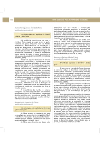 Aumento regular da atividade física
[evidência convincente]
Aumento da ingestão de fibras
[evidência convincente]
Esta orientação está explícita na Diretriz
Especial 1 deste guia.
Há evidência convincente de que a
atividade física regular protege contra o ganho
excessivo de peso, enquanto que os hábitos
sedentários, especialmente as ocupações e
recreações sedentárias, o promovem. Revisão da
literatura científica demonstra que pessoas que
exercem (atualmente) atividade física regular em
quantidades moderadas a intensas apresentam
menor ganho de peso e menor ocorrência de
sobrepeso e obesidade (FOGELHOLM; KUKKONEN-
HARJULA, 2000).
Apesar de alguns resultados de ensaios
clínicos serem conflitantes, a recomendação geral
para adultos de realizar atividades de moderada a
grande intensidade por 30 minutos, de preferência
todos os dias, é eficaz na prevenção do diabetes e da
doença cardiovascular, mesmo parecendo ser
insuficiente para muitos indivíduos prevenirem
ganho de peso. Entre pessoas obesas, para prevenir
o ganho de peso perdido previamente, parecem ser
requeridas atividades de intensidade moderada por
60 a 90 minutos diários ou atividades intensas, por
um menor tempo (SARIS et al., 2003).
Mesmo na ausência de evidências
conclusivas, estabeleceu-se que a transição de
sobrepeso à obesidade pode ser prevenida com
atividades de moderada intensidade por 45 a 60
minutos por dia.
A importância de manter o balanço
energético e o peso adequado deve ser orientada
desde fases precoces do curso da vida, requerendo
decisões políticas sobre o ambiente social e físico
que promovam essas mudanças, na infra-estrutura
urbana, na escola ou no trabalho.
Esta orientação está explícita nas Diretrizes
2, 3 e 4 deste guia.
As fibras atuam na regulação do peso
corporal, porque apresentam menor palatabilidade
e interferem na digestão de outros carboidratos e
também porque afetam a homeostase da glicose
hepática (PEREIRA; LUDWIG, 2001).
As fibras são alimentos de baixo valor
energético que dão volume à alimentação
consumida, podendo aumentar a sensação de
saciedade após a refeição. Como as pessoas tendem
a consumir quantidades mais ou menos fixas de
alimentos, uma quantidade grande de alimentos de
baixo valor energético pode colaborar para evitar a
ingestão energética excessiva.
Os estudos demonstram que dietas sem
restrição calórica, mas ricas em fibras, promovem
perda de peso, mas não há evidências que permitam
estabelecer qual é o valor mínimo de fibras
necessário para a prevenção de obesidade; no
entanto as quantidades de consumo recomendadas
para frutas, grãos (cereais e leguminosas), verduras
e legumes provavelmente garantem uma ingestão
suficiente de fibras (POPPITT et al., 2002).
Orientação expressa na Diretriz 4 deste
guia.
O aumento na ingestão de frutas, legumes
e verduras reduz a densidade energética da
alimentação e aumenta a quantidade de alimento
que pode ser consumida para um determinado nível
de calorias. A redução da densidade energética
aumenta a saciedade, um efeito que se manifesta
após o término da refeição. Esses efeitos podem
ajudar no balanço energético e no controle do peso
(ROLLS et al., 2004b).
Outro aspecto potencialmente benéfico no
aumento da ingestão de frutas, legumes e verduras
é que o seu consumo ad libitum (à vontade) pode
amenizar a sensação de fome, típica de dietas de
emagrecimento e de manutenção de peso já
perdido.
Uma outra teoria para o efeito do consumo
desses grupos de alimentos na manutenção do peso
também decorre do fato de afetar a saciedade e a
ingestão alimentar: alimentos com baixo índice
glicêmico aumentariam a saciedade (a resposta
glicêmica dos alimentos é medida pelo aumento na
taxa de glicose, após 2 horas da ingestão de 50g de
carboidratos); porém, mesmo entre esses grupos de
alimentos e entre as leguminosas existem variações
no índice glicêmico (por exemplo, batata, mandioca
e banana têm alto índice, enquanto que maçã,
cenoura e feijão têm baixo índice). Em função disso,
os efeitos de consumo desses tipos de alimentos, no
que diz respeito à manutenção do peso adequado,
ainda requerem mais estudos, mas há consenso
sobre os benefícios dessa recomendação para a
saúde, conforme se verá mais adiante.
Aumento da ingestão de frutas
e vegetais [evidência provável]
GUIA ALIMENTAR PARA A POPULAÇÃO BRASILEIRA156
 