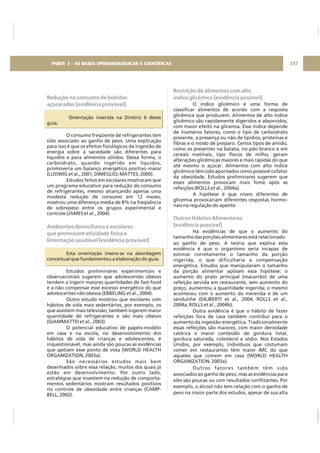 Redução no consumo de bebidas
açucaradas [evidência provável]
Ambientes domiciliares e escolares
que promovam atividade física e
limentação saudável [evidência provável]
Orientação inserida na Diretriz 6 deste
guia.
O consumo freqüente de refrigerantes tem
sido associado ao ganho de peso. Uma explicação
para isso é que os efeitos fisiológicos da ingestão de
energia sobre a saciedade são diferentes para
líquidos e para alimentos sólidos. Dessa forma, o
carboidrato, quando ingerido em líquidos,
promoveria um balanço energético positivo maior
(LUDWIG et al., 2001; DIMEGLIO; MATTES, 2000).
Estudos feitos em escolares mostraram que
um programa educativo para redução do consumo
de refrigerantes, mesmo alcançando apenas uma
modesta redução de consumo em 12 meses,
mostrou uma diferença média de 8% na freqüência
de sobrepeso entre os grupos experimental e
controle (JAMES et al., 2004).
Esta orientação insere-se na abordagem
conceitual que fundamentou a elaboração do guia.
Estudos preliminares experimentais e
observacionais sugerem que adolescentes obesos
tendem a ingerir maiores quantidades de fast-food
e a não compensar esse excesso energético do que
adolescentes não obesos (EBBELING et al., 2004).
Outro estudo mostrou que escolares com
hábitos de vida mais sedentários, por exemplo, os
que assistem mais televisão, também ingerem maior
quantidade de refrigerantes e são mais obesos
(GIAMMATTEI et al., 2003).
O potencial educativo de papéis-modelo
em casa e na escola, no desenvolvimento dos
hábitos de vida de crianças e adolescentes, é
inquestionável, mas ainda são poucas as evidências
que apóiam esse ponto de vista (WORLD HEALTH
ORGANIZATION, 2003a).
São necessários estudos mais bem
desenhados sobre essa relação, muitos dos quais já
estão em desenvolvimento. Por outro lado,
estratégias que investem na redução de comporta-
mentos sedentários mostram resultados positivos
no controle de obesidade entre crianças (CAMP-
BELL, 2002).
Restrição de alimentos com alto
índice glicêmico [evidência possível]
Outros Hábitos Alimentares
[evidência possível]
O índice glicêmico é uma forma de
classificar alimentos de acordo com a resposta
glicêmica que produzem. Alimentos de alto índice
glicêmico são rapidamente digeridos e absorvidos,
com maior efeito na glicemia. Esse índice depende
de inúmeros fatores, como o tipo de carboidrato
presente, a presença ou não de lipídios, proteínas e
fibras e o modo de preparo. Certos tipos de amido,
como os presentes na batata, no pão branco e em
cereais matinais, tipo flocos de milho, geram
alterações glicêmicas maiores e mais rápidas do que
até mesmo o açúcar. Alimentos com alto índice
glicêmico têm sido apontados como possível cofator
da obesidade. Estudos preliminares sugerem que
esses alimentos provocam mais fome após as
refeições (ROLLS et al., 2004a).
A hipótese é que níveis diferentes de
glicemia provocariam diferentes respostas hormo-
nais na regulação do apetite.
Há evidências de que o aumento do
tamanho das porções alimentares está relacionado
ao ganho de peso. A teoria que explica esta
evidência é que o organismo seria incapaz de
estimar corretamente o tamanho da porção
ingerida, o que dificultaria a compensação
energética. Estudos que manipularam o tamanho
da porção alimentar apóiam essa hipótese: o
aumento do prato principal (macarrão) de uma
refeição servida em restaurante, sem aumento do
preço, aumentou a quantidade ingerida; o mesmo
aconteceu com o aumento da merenda e de um
sanduíche (DILIBERTI et al., 2004; ROLLS et al.,
2004a; ROLLS et al., 2004b).
Outra evidência é que o hábito de fazer
refeições fora de casa também contribui para o
aumento da ingestão energética. Tradicionalmente
essas refeições são maiores, com maior densidade
calórica e maior conteúdo de gordura total,
gordura saturada, colesterol e sódio. Nos Estados
Unidos, por exemplo, indivíduos que costumam
comer em restaurantes têm maior IMC do que
aqueles que comem em casa (WORLD HEALTH
ORGANIZATION, 2003a).
Outros fatores também têm sido
associados ao ganho de peso, mas as evidências para
eles são poucas ou com resultados conflitantes. Por
exemplo, o álcool não tem relação com o ganho de
peso na maior parte dos estudos, apesar de sua alta
157PARTE 3 - AS BASES EPIDEMIOLÓGICAS E CIENTÍFICAS
 