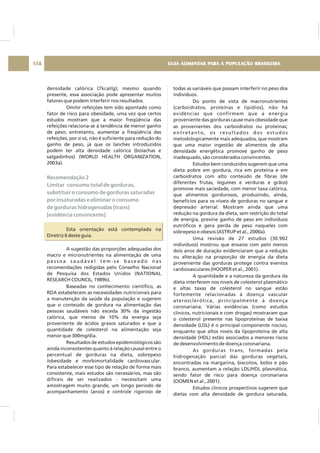 densidade calórica (7kcal/g); mesmo quando
presente, essa associação pode apresentar muitos
fatores que podem interferir nos resultados.
Omitir refeições tem sido apontado como
fator de risco para obesidade, uma vez que certos
estudos mostram que a maior freqüência das
refeições relaciona-se à tendência de menor ganho
de peso; entretanto, aumentar a freqüência das
refeições, por si só, não é suficiente para redução do
ganho de peso, já que os lanches introduzidos
podem ter alta densidade calórica (bolachas e
salgadinhos) (WORLD HEALTH ORGANIZATION,
2003a).
Esta orientação está contemplada na
Diretriz 6 deste guia.
A sugestão das proporções adequadas dos
macro e micronutrientes na alimentação de uma
p e s s o a s a u d á v e l t e m - s e b a s e a d o n a s
recomendações redigidas pelo Conselho Nacional
de Pesquisa dos Estados Unidos (NATIONAL
RESEARCH COUNCIL, 1989b).
Baseadas no conhecimento científico, as
RDA estabelecem as necessidades nutricionais para
a manutenção da saúde da população e sugerem
que o conteúdo de gordura na alimentação das
pessoas saudáveis não exceda 30% da ingestão
calórica, que menos de 10% da energia seja
proveniente de ácidos graxos saturados e que a
quantidade de colesterol na alimentação seja
menor que 300mg/dia.
Resultados de estudos epidemiológicos são
ainda inconsistentes quanto à relação causal entre o
percentual de gorduras na dieta, sobrepeso
/obesidade e morbimortalidade cardiovascular.
Para estabelecer esse tipo de relação de forma mais
consistente, mais estudos são necessários, mas são
difíceis de ser realizados - necessitam uma
amostragem muito grande, um longo período de
acompanhamento (anos) e controle rigoroso de
Recomendação 2
Limitar consumo total de gorduras,
substituir o consumo de gorduras saturadas
por insaturadas e eliminar o consumo
de gorduras hidrogenadas (trans)
[evidência convincente]
todas as variáveis que possam interferir no peso dos
indivíduos.
Do ponto de vista de macronutrientes
(carboidratos, proteínas e lipídios), não há
evidências que confirmem que a energia
proveniente das gorduras cause mais obesidade que
as provenientes dos carboidratos ou proteínas;
entretanto, os resultados dos estudos
metodologicamente mais adequados, que mostram
que uma maior ingestão de alimentos de alta
densidade energética promove ganho de peso
inadequado, são considerados convincentes.
Estudos bem conduzidos sugerem que uma
dieta pobre em gordura, rica em proteína e em
carboidratos com alto conteúdo de fibras (de
diferentes frutas, legumes e verduras e grãos)
promove mais saciedade, com menor taxa calórica,
que alimentos gordurosos, produzindo, ainda,
benefícios para os níveis de gorduras no sangue e
depressão arterial. Mostram ainda que uma
redução na gordura da dieta, sem restrição do total
de energia, previne ganho de peso em indivíduos
eutróficos e gera perda de peso naqueles com
sobrepeso e obesos (ASTRUP et al., 2000a).
Uma revisão de 27 estudos (30.902
indivíduos) mostrou que ensaios com pelo menos
dois anos de duração evidenciaram que a redução
ou alteração na proporção de energia da dieta
proveniente das gorduras protege contra eventos
cardiovasculares (HOOPER et al., 2001).
A quantidade e a natureza da gordura da
dieta interferem nos níveis de colesterol plasmático
e altas taxas de colesterol no sangue estão
fortemente relacionadas à doença vascular
aterosclerótica, principalmente à doença
coronariana. Várias evidências (como estudos
clínicos, nutricionais e com drogas) mostraram que
o colesterol presente nas lipoproteínas de baixa
densidade (LDL) é o principal componente nocivo,
enquanto que altos níveis da lipoproteína de alta
densidade (HDL) estão associados a menores riscos
de desenvolvimento de doença coronariana.
As gorduras trans, formadas pela
hidrogenação parcial das gorduras vegetais,
encontradas na margarina, biscoitos, bolos e pão
branco, aumentam a relação LDL/HDL plasmática,
sendo fator de risco para doença coronariana
(OOMEN et al., 2001).
Estudos clínicos prospectivos sugerem que
dietas com alta densidade de gordura saturada,
GUIA ALIMENTAR PARA A POPULAÇÃO BRASILEIRA158
 