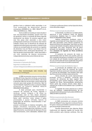 gordura trans e colesterol estão associadas a um
risco aumentado de desenvolver doença
coronariana (OOMEN et al., 2001; WILLETT et al.,
1993; ASCHERIO et al., 1996).
Outra evidência trazida por esses estudos é
que, nas populações estudadas, quanto mais ricas
em gorduras, menor o conteúdo de fibras ingerido
diariamente nas dietas. Os autores sugerem que
esse fato possa estar associado a uma maior
predisposição às doenças coronarianas. Esse mesmo
trabalho mostra que os benefícios da redução da
ingestão de ácidos graxos saturados e colesterol são
maiores se acompanhados de aumento na ingestão
de alimentos ricos em fibras e que dietas ricas em
ácido linolênico (3-N - ácido graxo das plantas) - um
tipo de gordura poliinsaturada - estão associadas a
um risco reduzido de doença coronariana,
independentemente dos outros fatores de risco.
Esta recomendação está incluída nas
Diretrizes 2, 3 e 4 do guia.
A OMS recomenda consumo mínimo diário
de 400g de frutas, legumes e verduras, aumentando
do consumo de alimentos ricos em fibras, e de nozes
e sementes. Não há, em princípio, limite máximo de
consumo para esses grupos de alimentos. Não há
recomendações específicas para o consumo desses
alimentos na infância (WORLD HEALTH
ORGANIZATION,2003a).
A base principal para recomendar o
aumento do consumo de frutas, legumes e
verduras, cereais integrais e de nozes ou
assemelhados está no fato desses alimentos
poderem substituir outros de alto valor energético e
baixo valor nutritivo, como cereais e grãos
processados e açúcar refinado, básicos na
preparação de alimentos industrializados e fast-
foods. Além de sua
possível contribuição no balanço energético, eles
podem introduzir nutrientes com efeitos
significativos na saúde geral dos indivíduos e, mais
especificamente, na prevenção de doenças crônicas
não-transmissíveis, como obesidade, diabetes tipo
Recomendação 3
Aumentar o consumo de frutas,
legumes e verduras e de
cereais integrais [evidência convincente]
2, doenças cardiovasculares e certos tipos de câncer,
como discutido a seguir.
A obesidade, na infância e na idade adulta,
associa-se a uma incidência maior de doença
coronariana, diabetes tipo 2 e câncer (WORLD
HEALTH ORGANIZATION, 2003b).
Hábitos alimentares saudáveis, como a
ingestão aumentada de frutas, legumes e verduras,
têm sido apontados como fatores protetores no
desenvolvimento da obesidade. Esse efeito se deve
a menor densidade energética desses alimentos e à
capacidade que esses alimentos têm de gerar
sensação de saciedade, conforme se abordou no
item
O aumento do consumo de nozes ou
assemelhados deve ser feito com cautela, pelo seu
alto conteúdo de gordura e tendência ao consumo
com adição de sal. Estudos recentes sugerem que
seu uso continuado de forma moderada não parece
aumentar o peso corporal [evidência possível].
A prevenção do diabetes tipo 2 e suas
complicações por meio do consumo de frutas,
legumes e verduras ocorre por meio de seus efeitos
no controle da obesidade, mas também pela ação
dos fitonutrientes contidos nesses alimentos.
Vários estudos de coorte demonstraram
proteção contra o diabetes, conferida pelo
consumo de alimentos de base vegetal não-
processados, como cereais integrais, e pela maior
ingestão de fibras. Recomendações semelhantes
foram parte dos ensaios clínicos sobre dieta e
redução da incidência de diabetes tipo 2 [evidência
provável].
A ingestão de nozes associou-se a menor
risco de diabetes, independentemente de seu
conteúdo de ácidos graxos insaturados (JIANG et al.,
2002) [evidência possível].
A OMS recomenda um consumo mínimo
diário de 400g de frutas, legumes e verduras frescos.
Em geral, nessas quantidades é possível alcançar um
grau de proteção cardiovascular.
Estudos demonstram que algumas dietas
tradicionais em algumas regiões do mundo têm
efeito protetor para doenças cardíacas. Elas são
Aumento da ingestão de fibras [evidência
convincente].
Efeitos na prevenção da obesidade
Efeitos na prevenção do diabetes tipo 2
Efeitos na prevenção das doenças
cardiovasculares [evidência convincente]
159PARTE 3 - AS BASES EPIDEMIOLÓGICAS E CIENTÍFICAS
 