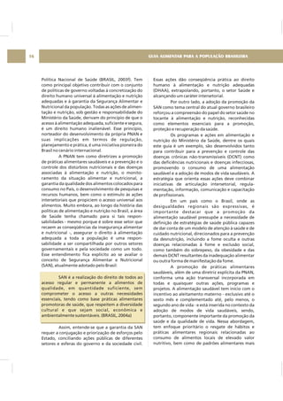 Política Nacional de Saúde (BRASIL, 2003f). Tem
como principal objetivo contribuir com o conjunto
de políticas de governo voltadas à concretização do
direito humano universal à alimentação e nutrição
adequadas e à garantia da Segurança Alimentar e
Nutricional da população. Todas as ações de alimen-
tação e nutrição, sob gestão e responsabilidade do
Ministério da Saúde, derivam do princípio de que o
acesso à alimentação adequada, suficiente e segura,
é um direito humano inalienável. Esse princípio,
norteador do desenvolvimento da própria PNAN e
suas implicações em termos de regulação,
planejamento e prática, é uma iniciativa pioneira do
Brasil no cenário internacional.
A PNAN tem como diretrizes a promoção
de práticas alimentares saudáveis e a prevenção e o
controle dos distúrbios nutricionais e das doenças
associadas à alimentação e nutrição, o monito-
ramento da situação alimentar e nutricional, a
garantia da qualidade dos alimentos colocados para
consumo no País, o desenvolvimento de pesquisas e
recursos humanos, bem como o estímulo às ações
intersetoriais que propiciem o acesso universal aos
alimentos. Muito embora, ao longo da história das
políticas de alimentação e nutrição no Brasil, a área
de Saúde tenha chamado para si tais respon-
sabilidades - mesmo porque é sobre esse setor que
recaem as conseqüências da insegurança alimentar
e nutricional -, assegurar o direito à alimentação
adequada a toda a população é uma respon-
sabilidade a ser compartilhada por outros setores
governamentais e pela sociedade como um todo.
Esse entendimento fica explícito ao se avaliar o
conceito de Segurança Alimentar e Nutricional
(SAN), atualmente adotado pelo Brasil:
SAN é a realização do direito de todos ao
acesso regular e permanente a alimentos de
qualidade, em quantidade suficiente, sem
comprometer o acesso a outras necessidades
essenciais, tendo como base práticas alimentares
promotoras de saúde, que respeitem a diversidade
cultural e que sejam social, econômica e
ambientalmente sustentáveis. (BRASIL, 2004a)
Assim, entende-se que a garantia da SAN
requer a conjugação e priorização de esforços pelo
Estado, conciliando ações públicas de diferentes
setores e esferas do governo e da sociedade civil.
Essas ações dão conseqüência prática ao direito
humano à alimentação e nutrição adequadas
(DHAA), extrapolando, portanto, o setor Saúde e
alcançando um caráter intersetorial.
Por outro lado, a adoção da promoção da
SAN como tema central do atual governo brasileiro
reforçou a compreensão do papel do setor saúde no
tocante à alimentação e nutrição, reconhecidas
como elementos essenciais para a promoção,
proteção e recuperação da saúde.
Os programas e ações em alimentação e
nutrição do Ministério da Saúde, dentre os quais
este guia é um exemplo, são desenvolvidos tanto
para contribuir para a prevenção e controle das
doenças crônicas não-transmissíveis (DCNT) como
das deficiências nutricionais e doenças infecciosas,
promovendo o consumo de uma alimentação
saudável e a adoção de modos de vida saudáveis. A
estratégia que orienta essas ações deve combinar
iniciativas de articulação intersetorial, regula-
mentação, informação, comunicação e capacitação
de profissionais.
Em um país como o Brasil, onde as
desigualdades regionais são expressivas, é
importante destacar que a promoção da
alimentação saudável pressupõe a necessidade de
definição de estratégias de saúde pública capazes
de dar conta de um modelo de atenção à saúde e de
cuidado nutricional, direcionados para a prevenção
da desnutrição, incluindo a fome oculta e outras
doenças relacionadas à fome e exclusão social,
como também do sobrepeso, da obesidade e das
demais DCNT resultantes da inadequação alimentar
ou outra forma de manifestação da fome.
A promoção de práticas alimentares
saudáveis, além de uma diretriz explícita da PNAN,
conforma uma ação transversal incorporada em
todas e quaisquer outras ações, programas e
projetos. A alimentação saudável tem início com o
incentivo ao aleitamento materno - exclusivo até o
sexto mês e complementado até, pelo menos, o
segundo ano de vida - e está inserida no contexto da
adoção de modos de vida saudáveis, sendo,
portanto, componente importante da promoção da
saúde e da qualidade de vida. Nessa abordagem,
tem enfoque prioritário o resgate de hábitos e
práticas alimentares regionais relacionadas ao
consumo de alimentos locais de elevado valor
nutritivo, bem como de padrões alimentares mais
GUIA ALIMENTAR PARA A POPULAÇÃO BRASILEIRA16
 