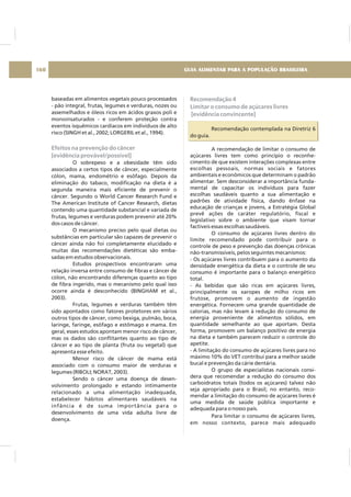 baseadas em alimentos vegetais pouco processados
- pão integral, frutas, legumes e verduras, nozes ou
assemelhados e óleos ricos em ácidos graxos poli e
monoinsaturados - e conferem proteção contra
eventos isquêmicos cardíacos em indivíduos de alto
risco (SINGH et al., 2002; LORGERIL et al., 1994).
O sobrepeso e a obesidade têm sido
associados a certos tipos de câncer, especialmente
cólon, mama, endométrio e esôfago. Depois da
eliminação do tabaco, modificação na dieta é a
segunda maneira mais eficiente de prevenir o
câncer. Segundo o World Cancer Research Fund e
The American Institute of Cancer Research, dietas
contendo uma quantidade substancial e variada de
frutas, legumes e verduras podem prevenir até 20%
dos casos de câncer.
O mecanismo preciso pelo qual dietas ou
substâncias em particular são capazes de prevenir o
câncer ainda não foi completamente elucidado e
muitas das recomendações dietéticas são emba-
sadas em estudos observacionais.
Estudos prospectivos encontraram uma
relação inversa entre consumo de fibras e câncer de
cólon, não encontrando diferenças quanto ao tipo
de fibra ingerido, mas o mecanismo pelo qual isso
ocorre ainda é desconhecido (BINGHAM et al.,
2003).
Frutas, legumes e verduras também têm
sido apontados como fatores protetores em vários
outros tipos de câncer, como bexiga, pulmão, boca,
laringe, faringe, esôfago e estômago e mama. Em
geral, esses estudos apontam menor risco de câncer,
mas os dados são conflitantes quanto ao tipo de
câncer e ao tipo de planta (fruta ou vegetal) que
apresenta esse efeito.
Menor risco de câncer de mama está
associado com o consumo maior de verduras e
legumes (RIBOLI; NORAT, 2003).
Sendo o câncer uma doença de desen-
volvimento prolongado e estando intimamente
relacionado a uma alimentação inadequada,
estabelecer hábitos alimentares saudáveis na
infância é de suma importância para o
desenvolvimento de uma vida adulta livre de
doença.
Efeitos na prevenção do câncer
[evidência provável/possível]
Recomendação 4
Limitar o consumo de açúcares livres
[evidência convincente]
Recomendação contemplada na Diretriz 6
do guia.
A recomendação de limitar o consumo de
açúcares livres tem como princípio o reconhe-
cimento de que existem interações complexas entre
escolhas pessoais, normas sociais e fatores
ambientais e econômicos que determinam o padrão
alimentar. Sem desconsiderar a importância funda-
mental de capacitar os indivíduos para fazer
escolhas saudáveis quanto a sua alimentação e
padrões de atividade física, dando ênfase na
educação de crianças e jovens, a Estratégia Global
prevê ações de caráter regulatório, fiscal e
legislativo sobre o ambiente que visam tornar
factíveis essas escolhas saudáveis.
O consumo de açúcares livres dentro do
limite recomendado pode contribuir para o
controle de peso e prevenção das doenças crônicas
não-transmissíveis, pelos seguintes mecanismos:
- Os açúcares livres contribuem para o aumento da
densidade energética da dieta e o controle de seu
consumo é importante para o balanço energético
total.
- As bebidas que são ricas em açúcares livres,
principalmente os xaropes de milho ricos em
frutose, promovem o aumento de ingestão
energética. Fornecem uma grande quantidade de
calorias, mas não levam à redução do consumo de
energia proveniente de alimentos sólidos, em
quantidade semelhante ao que aportam. Desta
forma, promovem um balanço positivo de energia
na dieta e também parecem reduzir o controle do
apetite.
- A limitação do consumo de açúcares livres para no
máximo 10% do VET contribui para a melhor saúde
bucal e prevenção da cárie dentária.
O grupo de especialistas nacionais consi-
dera que recomendar a redução do consumo dos
carboidratos totais (todos os açúcares) talvez não
seja apropriado para o Brasil; no entanto, reco-
mendar a limitação do consumo de açúcares livres é
uma medida de saúde pública importante e
adequada para o nosso país.
Para limitar o consumo de açúcares livres,
em nosso contexto, parece mais adequado
GUIA ALIMENTAR PARA A POPULAÇÃO BRASILEIRA160
 