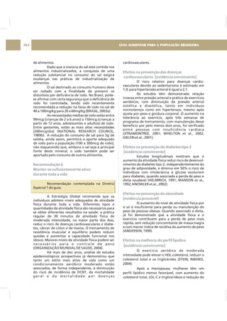 de alimentos.
Dado que a maioria do sal está contida nos
alimentos industrializados, a conquista de uma
redução substancial no consumo do sal exigirá
mudanças nas práticas de industrialização de
alimentos.
O sal destinado ao consumo humano deve
ser iodado com a finalidade de prevenir os
distúrbios por deficiência de iodo. No Brasil, pode-
se afirmar com certa segurança que a deficiência de
iodo foi controlada, tendo sido recentemente
recomendada a redução na faixa de iodo no sal de
40 a 100mg/kg para 20 a 60mg/kg (BRASIL, 2003a).
As necessidades médias de iodo estão entre
90mcg (crianças de 2 a 6 anos) a 150mcg (crianças a
partir de 12 anos, adolescentes e adultos) de iodo.
Entre gestantes, estão as mais altas necessidades
(200mcg/dia) (NATIONAL RESEARCH COUNCIL,
1989b). A redução do consumo de sal para 5g de
sal/dia, ainda assim, permitirá o aporte adequado
de iodo para a população (100 a 300mcg de iodo),
não esquecendo que, embora o sal seja a principal
fonte deste mineral, o iodo também pode ser
aportado pelo consumo de outros alimentos.
Recomendação contemplada na Diretriz
Especial 1 do guia.
A Estratégia Global recomenda que os
indivíduos adotem níveis adequados de atividade
física durante toda a vida. Diferentes tipos e
quantidades de atividade física são necessários para
se obter diferentes resultados na saúde: a prática
regular de 30 minutos de atividade física de
moderada intensidade, na maior parte dos dias,
reduz o risco de doenças cardiovasculares e diabe-
tes, câncer de cólon e de mama. O treinamento de
resistência muscular e equilíbrio podem reduzir
quedas e aumentar a capacidade funcional nos
idosos. Maiores níveis de atividade física podem ser
necessários para o controle de peso
(ORGANIZAÇÃO MUNDIAL DE SAÚDE, 2004).
Há mais de dez anos, análise de estudos
epidemiológicos prospectivos já demonstrou que
tanto um estilo mais ativo de vida como um
condicionamento aeróbico moderado estão
associados, de forma independente, à diminuição
do risco de incidência de DCNT, da mortalidade
g e r a l e d a m o r t a l i d a d e p o r d o e n ç a s
Recomendação 6
Manter-se suficientemente ativo
durante toda a vida
cardiovasculares.
O risco relativo para doenças cardio-
vasculares devido ao sedentarismo é estimado em
1,9; para hipertensão arterial é igual a 2,1 .
Os estudos têm demonstrado relação
inversa entre pressão arterial e prática de exercícios
aeróbicos, com diminuição da pressão arterial
sistólica e diastólica, tanto em indivíduos
normotensos como em hipertensos, mesmo após
ajuste por peso e gordura corporal. O aumento na
tolerância ao exercício, após três semanas de
programa de treinamento, com manutenção desse
benefício por pelo menos dois anos, foi verificado
entre pessoas com insuficiência cardíaca
(JITRAMONTREE, 2001; WHELTON et al., 2002;
GIELEN et al., 2001).
Estudos longitudinais mostram que o
aumento da atividade física reduz risco de desenvol-
vimento de diabetes tipo 2, independentemente do
grau de adiposidade, e diminui em 50% o risco de
indivíduos com intolerância à glicose evoluírem
para diabetes, quando associada a perda de peso e
dieta saudável (HELMRICH, 1991; MANSON et al.,
1992; KNOWLER et al., 2002).
O aumento do nível de atividade física por
si só é insuficiente para perda ou manutenção do
peso de pessoas obesas. Quando associado à dieta,
já foi demonstrado que a atividade física e o
exercício contribuem para a perda de peso mais
rápida, sem redução concomitante de massa magra
e com menor índice de recidiva do aumento de peso
(ANDERSEN, 1999).
O exercício aeróbico de moderada
intensidade pode elevar o HDL-colesterol, reduzir o
colesterol total e os triglicérides (STEIN; RIBEIRO,
2004).
Após a menopausa, mulheres têm um
perfil lipídico menos favorável, com aumento do
colesterol total, LDL-C e triglicerídeos e redução do
Efeitos na prevenção das doenças
cardiovasculares [evidência convincente]
Efeitos na prevenção do diabetes tipo 2
[evidência convincente]
Efeitos na prevenção da obesidade
[evidência provável]
Efeitos na melhoria do perfil lipídico
[evidência convincente]
GUIA ALIMENTAR PARA A POPULAÇÃO BRASILEIRA162
 