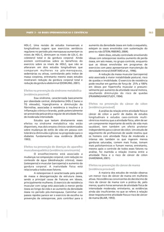HDL-C. Uma revisão de estudos transversais e
longitudinais sugere que exercícios aeróbicos
regulares no período pós-menopausa aumentam os
níveis de HDL-C, diminuem os níveis de LDL-C, do
colesterol total e da gordura corporal. Ainda
existem controvérsias sobre os benefícios do
exercício sobre os níveis de HDLC, que não se
alteraram em dois estudos longitudinais que
comparam mulheres na pós-menopausa,
sedentárias ou ativas, controlando pelo índice de
massa corpórea, entretanto mesmo esses estudos
mostraram redução da gordura corporal total e
redução da gordura abdominal (DOWLING, 2001).
Essa síndrome, caracterizada basicamente
por obesidade central, dislipidemia (HDL-C baixo e
TG elevado), hiperglicemia e diminuição da
fibrinólise, associadas à resistência à insulina e à
inflamação crônica e branda, pode potencialmente
ser prevenida pela prática regular de atividade física
de moderada intensidade.
Estudos que testam diretamente esses
efeitos na síndrome metabólica não estão
disponíveis, mas dois ensaios clínicos randomizados
sobre mudanças de estilo de vida em pessoa com
tolerância diminuída à glicose na progressão para o
diabetes fundamentam essa evidência (BLAIR,
1993).
O envelhecimento está associado a
mudanças na composição corporal, com redução no
conteúdo de água (desidratação crônica), ósseo
(osteopenia) e muscular (sarcopenia) e aumento da
gordura corporal. A inatividade física está
relacionada a todos esses fatores.
A osteoporose é caracterizada pela perda
de massa e desorganização da estrutura óssea,
sendo a principal causa de fraturas em idosos,
principalmente mulheres. O exercício de resistência
muscular com carga está associado à menor perda
óssea ao longo da vida e ao aumento da densidade
óssea no período pós-menopausa. Caminhar com
passos rápidos parece ser o exercício de escolha na
prevenção da osteoporose, pois contribui para o
Efeitos na prevenção da síndrome metabólica
[evidência possível]
Efeitos na prevenção de doenças do aparelho
musculoesquelético [evidência convincente]
aumento da densidade óssea em todo o esqueleto,
estejam os ossos envolvidos com sustentação do
peso ou não (STEIN; RIBEIRO, 2004).
Além disso, estudo controlado envolvendo
idosas com osteoporose revelou aumento de perda
óssea, em seis meses, no grupo-controle, enquanto
que as idosas envolvidas em programas de
exercícios com peso apresentaram manutenção da
densidade mineral (HARTARD et al., 1996).
A redução da massa muscular (sarcopenia)
está associada à maior instabilidade postural, risco
de quedas e imobilidade. O exercício de resistência
pode resultar em ganhos de força de 25% a 100%
em idosos por hipertrofia muscular e presumi-
velmente por aumento da atividade neural motora,
resultando diminuição do risco de quedas
(FRAMINGHAM STUDY, 1994).
A análise da relação entre atividade física e
câncer de cólon a partir de dados de estudos
longitudinais e estudos caso-controle multi-
cêntricos mostrou que a atividade física, além de ser
um componente importante do estilo de vida mais
saudável, tem também um efeito protetor
independente para o câncer de cólon. Um estudo de
seguimento de profissionais de saúde revelou que
os homens com atividade física de moderada a
intensa são também os que ingerem menos
gorduras saturadas, comem mais frutas, tomam
mais polivitamínicos e fumam menos; entretanto,
mesmo após o controle de todos esses fatores na
análise, foi mantida a relação inversa entre a
atividade física e o risco de câncer de cólon
(HARDMAN, 2001).
A maioria dos estudos de revisão observa
um menor risco de câncer de mama em mulheres
ativas. Há evidências convincentes do decréscimo de
risco de câncer de mama com a prática de, pelo
menos, quatro horas semanais de atividade física de
intensidade moderada; entretanto, as evidências
ainda são insuficientes no que se refere à relação
dose-resposta entre atividade física e risco de câncer
de mama (BLAIR, 1993).
Efeitos na prevenção do câncer de cólon
[evidência provável]
Efeitos na prevenção do câncer de mama
[evidência provável]
163PARTE 3 - AS BASES EPIDEMIOLÓGICAS E CIENTÍFICAS
 