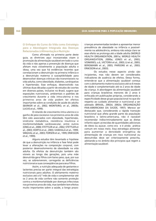 O Enfoque do Curso da Vida como Estratégia
para a Abordagem Integrada das Doenças
Relacionadas à Alimentação e Nutrição
Como afirmado na primeira parte deste
guia, as diretrizes aqui incorporadas visam à
promoção da alimentação saudável em todo o curso
da vida e não apenas a prevenção de doenças que
afetam mais visivelmente a população adulta e
idosa, uma vez que há evidências recentes que
correlacionam a desnutrição na primeira infância e
a desnutrição materna à susceptibilidade para
desenvolver doenças crônicas não-transmissíveis na
vida adulta, como obesidade, diabetes, cardiopatias
e hipertensão. Esse enfoque, desenvolvido nas
últimas duas décadas a partir de estudos de coortes
em diversos países, inclusive no Brasil, sugere que
exposições nutricionais, ambientais e padrões de
crescimento durante a vida intra-uterina e nos
primeiros anos de vida podem ter efeitos
importantes sobre as condições de saúde do adulto
(BARKER et al., 2002; MONTEIRO, et al., 2003b;
LUCAS et al., 1999).
O retardo de crescimento intra-uterino e o
ganho de peso excessivo nos primeiros anos de vida
têm sido associados com obesidade, hipertensão,
síndrome metabólica, resistência insulínica e
morbimortalidade cardiovascular, entre outros
(ONG et al., 2000; STETTLER et al., 2002; STETTLER et
al., 2003; HORTA et al., 2003; VANHALA et al., 1999;
SINGHAL et al., 2003; FORSEN et al., 1999; ERIKSSON
et al., 1999).
Alguns estudos têm levantado a hipótese
de que a desnutrição na infância e fase fetal pode
levar a alterações na composição corporal, com
posterior desenvolvimento de obesidade na vida
adulta. Os efeitos da desnutrição também são
visíveis ao longo das gerações, pois uma mãe
desnutrida gera filhos com baixo peso, que, por sua
vez, se sobreviverem, carregarão as deficiências
nutricionais e suas conseqüências para seus filhos.
Assim, a nutrição adequada de gestantes e
lactentes precisa ser parte integral das estratégias
nutricionais para adultos. O aleitamento materno
exclusivo até o 6.º mês de vida e complementar até
os 2 anos de vida confere não somente proteção
contra a morbimortalidade por doenças infecciosas
nos primeiros anos de vida, mas também tem efeitos
muito importantes sobre a saúde, a longo prazo:
crianças amamentadas tendem a apresentar menor
prevalência de obesidade na infância e possivel-
mente na adolescência, embora não esteja claro se
esse efeito se prolonga até a idade adulta (WORLD
HEALTH ORGANIZATION, 2001a; WORLD HEALTH
ORGANIZATION, 2000a; JONES et al., 2003;
VONKRIES, s.d.; VICTORA et al., 2003; LI et al., 2003;
BERGMANN et al., 2003; PARSONS et al., 2003;
ERIKSSON et al., 2003).
Os estudos nesse aspecto ainda são
incipientes, mas não devem ser considerados
indicadores de ausência de efeitos. Dessa forma,
entende-se que a alimentação saudável começa
com o aleitamento materno exclusivo até os 6 meses
de idade e complementado até os 2 anos de idade
da criança. A abordagem da alimentação saudável
para crianças brasileiras menores de 2 anos é
enfocada em publicações próprias, considerando a
especificidade desse grupo populacional no que diz
respeito ao cuidado alimentar e nutricional a ser
adotado (BRASIL, 2002d, 2002e; ORGANIZAÇÃO
PAN-AMERICANA DA SAÚDE, 1997). Merece ser
destacado que, considerando a rápida transição
nutricional que afeta grande parte da população
brasileira e latino-americana, não é razoável
recomendar indiscriminadamente que as dietas
infantis sejam acrescidas de quantidades adicionais
de óleos ou açúcar, como era e é ainda prática
comum em nosso meio. Essa estratégia alimentar
para aumentar a densidade energética da
alimentação de crianças em risco nutricional ou
desnutridas deve ser criteriosamente prescrita,
adotando-a no âmbito dos princípios que regem a
alimentação saudável.
GUIA ALIMENTAR PARA A POPULAÇÃO BRASILEIRA164
 