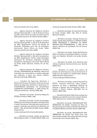 Executivo, Brasília, DF, 22 mar 2001a.
______. Agência Nacional de Vigilância Sanitária
(Anvisa). Resolução RDC n. 130, de 26 de primavera
de 2003. Diário Oficial da União em 28 de maio de
2003, poder executivo: ed. Federal. Brasília, 2003a.
______. Agência Nacional de Vigilância Sanitária
(Anvisa). Resolução RDC n. 359, de 23 de dezembro
de 2003. Regulamento Técnico de Porções de
Alimentos Embalados para Fins de Rotulagem
Nutricional. Diário Oficial da União, Poder
Executivo, Brasília, DF, 6 dez. 2003b.
______. Agência Nacional de Vigilância Sanitária
(Anvisa). Resolução RDC n. 360, de 23 de dezembro
de 2003. Regulamento Técnico sobre Rotulagem
Nutricional de Alimentos Embalados tornando
obrigatória a Rotulagem nutricional. Diário Oficial
da União, Poder Executivo, Brasília, DF, 26 dez.
2003c.
______. Agência Nacional de Vigilância Sanitária
(Anvisa); UNIVERSIDADE DE BRASÍLIA. Manual de
orientação aos consumidores: a escolha adequada
dos alimentos a partir dos rótulos. Brasília:
Ministério da Saúde, 2002a. 60 p.
______. Conselho de Segurança Alimentar e
Nutricional (Consea). Princípios e diretrizes de uma
política de Segurança Alimentar e Nutricional. In:
CONFERÊNCIA NACIONAL DE SEGURANÇA
ALIMENTAR E NUTRICIONAL, 2., 2004, Olinda, PE,
Textos de referências... Brasília, 2004a. 80p.
______. Ministério da Saúde. Alimentos Regionais
Brasileiros. Brasília, 2002b. 140p.
______. Ministério da Saúde. Análise da Estratégia
Global para Alimentação Saudável, Atividade Física
e Saúde. Documento realizado pelo grupo técnico
assessor instituído pela portaria do Ministério da
Saúde n. 596, de 8 de abril de 2004. Brasília, 2004b.
Disponível em:
<www.saude.gov.br/nutricao/ publicações>.
______. Ministério da Saúde. Análise dos dados de
Mortalidade de 2001. In: SAÚDE BRASIL 2004: uma
análise da situação de saúde. Brasília, 2004c. 364p.
______. Ministério da Saúde. As Cartas da Promoção
da Saúde. Brasília, 2002c. 56p. Série B. (Textos
Básicos em Saúde).
______. Ministério da Saúde. Atenção Primária em
Saúde: Hipertensão e Diabetes. In: FÓRUM GLOBAL
SOBRE PREVENÇÃO E CONTROLE DE ENFER-
MIDADES NÃO-TRANSMISSÍVEIS, 3., 2003, Rio de
Janeiro. Relatório de Atividades. Rio de Janeiro,
2003d. 93p.
______. Ministério da Saúde. Estudo Multicêntrico
sobre a Prevalência do Diabetes Mellitus no Brasil.
Censo de Diabetes. Ministério da Saúde, Brasília,
1988.
______. Ministério da Saúde. Guia alimentar para
crianças brasileiras menores de dois anos. Brasília,
2002d.152p.
______. Ministério da Saúde. Guia prático de
preparo de alimentos para crianças menores de 12
meses que não podem ser amamentadas. Brasília,
2004d. No prelo. Disponível em:
<www.saude.gov.br/alimentacao>.
______. Ministério da Saúde. Instituto Nacional de
Câncer. Inquérito Domiciliar sobre Compor-
tamentos de Risco e Morbidade Referida de
Doenças e Agravos não-Transmissíveis: Brasil, 15
Capitais e Distrito Federal, 2002-2003. Rio de
Janeiro, 2004e.183p.
______.Ministério da Saúde. Manual de combate aos
distúrbios por deficiência de iodo no Brasil. Brasília,
1996. Disponível em: <http://www.ICCIDD.org>.
______.Ministério da Saúde; ORGANIZAÇÃO PAN-
AMERICANA DA SAÚDE. Avaliação do Plano de
Reorganização da Atenção à Hipertensão Arterial e
ao Diabetes Mellitus no Brasil. Brasília, 2004f. 64p.
______.Ministério da Saúde. ORGANIZAÇÃO PAN-
AMERICANA DA SAÚDE. Dez Passos para uma
alimentação saudável: Guia alimentar para crianças
menores de 2 anos. Brasília, 2002e. 45p.
GUIA ALIMENTAR PARA A POPULAÇÃO BRASILEIRA168
 