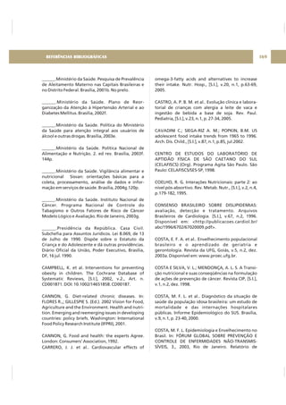 ______.Ministério da Saúde. Pesquisa de Prevalência
de Aleitamento Materno nas Capitais Brasileiras e
no Distrito Federal. Brasília, 2001b. No prelo.
______.Ministério da Saúde. Plano de Reor-
ganização da Atenção à Hipertensão Arterial e ao
Diabetes Mellitus. Brasília, 2002f.
______.Ministério da Saúde. Política do Ministério
da Saúde para atenção integral aos usuários de
álcool e outras drogas. Brasília, 2003e.
______.Ministério da Saúde. Política Nacional de
Alimentação e Nutrição. 2. ed rev. Brasília, 2003f.
144p.
______.Ministério da Saúde. Vigilância alimentar e
nutricional Sisvan: orientações básicas para a
coleta, processamento, análise de dados e infor-
mação em serviços de saúde. Brasília, 2004g.120p.
______.Ministério da Saúde. Instituto Nacional de
Câncer. Programa Nacional de Controle do
Tabagismo e Outros Fatores de Risco de Câncer
Modelo Lógico e Avaliação. Rio de Janeiro, 2003g.
______.Presidência da República. Casa Civil.
Subchefia para Assuntos Jurídicos. Lei 8.069, de 13
de Julho de 1990. Dispõe sobre o Estatuto da
Criança e do Adolescente e dá outras providências.
Diário Oficial da União, Poder Executivo, Brasília,
DF, 16 jul. 1990.
CAMPBELL, K. et al. Interventions for preventing
obesity in children. The Cochrane Database of
Systematic Reviews, [S.I.], 2002, v.2., Art. n.
CD001871. DOI: 10.1002/14651858. CD00187.
CANNON, G. Diet-related chronic diseases. In:
FLORES R.,; GILLESPIE S. (Ed.). 2002 Vision for Food,
Agriculture and the Environment. Health and nutri-
tion. Emerging and reemerging issues in developing
countries: policy briefs. Washington: International
Food Policy Research Institute (IFPRI), 2001.
CANNON, G. Food and health: the experts Agree.
London: Consumers' Association, 1992.
CARRERO, J. J. et al.. Cardiovascular effects of
omega-3-fatty acids and alternatives to increase
their intake. Nutr. Hosp., [S.I.], v.20, n.1, p.63-69,
2005.
CASTRO, A. P. B. M. et al.. Evolução clínica e labora-
torial de crianças com alergia a leite de vaca e
ingestão de bebida a base de soja. Rev. Paul.
Pediatria, [S.I.], v.23, n.1, p. 27-34, 2005.
CAVADINI C.; SIEGA-RIZ A. M.; POPKIN, B.M. US
adolescent food intake trends from 1965 to 1996.
Arch. Dis. Child., [S.I.], v.87, n.1, p.85, jul.2002.
CENTRO DE ESTUDOS DO LABORATÓRIO DE
APTIDÃO FÍSICA DE SÃO CAETANO DO SUL
(CELAFISCS) (Org). Programa Agita São Paulo. São
Paulo: CELAFISCS/SES-SP, 1998.
COELHO, R. G. Interações Nutricionais: parte 2: ao
nível pós-absortivo. Rev. Metab. Nutr., [S.I.], v.2, n.4,
p.179-182, 1995.
CONSENSO BRASILEIRO SOBRE DISLIPIDEMIAS:
avaliação, detecção e tratamento. Arquivos
Brasileiros de Cardiologia. [S.I.], v.67, n.2, 1996.
Disponível em: <http://publicacoes.cardiol.br/
abc/1996/6702/67020009.pdf>.
COSTA, E. F. A. et al.. Envelhecimento populacional
brasileiro e o aprendizado de geriatria e
gerontologia. Revista da UFG, Goiás, v.5, n.2, dez.
2003a. Disponível em: www.proec.ufg.br.
COSTA E SILVA, V. L.; MENDONÇA, A. L. S. A Transi-
ção nutricional e suas conseqüências na formulação
de ações de prevenção de câncer. Revista CIP, [S.I.],
v.1, n.2, dez. 1998.
COSTA, M. F. L. et al.. Diagnóstico da situação de
saúde da população idosa brasileira: um estudo de
mortalidade e das internações hospitalares
públicas. Informe Epidemiológico do SUS. Brasília,
v.9, n.1, p. 23-40, 2000.
COSTA, M. F. L. Epidemiologia e Envelhecimento no
Brasil. In: FÓRUM GLOBAL SOBRE PREVENÇÃO E
CONTROLE DE ENFERMIDADES NÃO-TRANSMIS-
SÍVEIS, 3., 2003, Rio de Janeiro. Relatório de
169REFERÊNCIAS BIBLIOGRÁFICAS
 