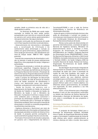 variados, desde os primeiros anos de vida até a
idade adulta e a velhice.
As diretrizes da PNAN vêm sendo imple-
mentadas no âmbito do setor saúde, porém,
extrapolando-o por meio de um conjunto de ações
em parceria com outros setores governamentais e
não-governamentais. São alguns exemplos:
- Educação continuada dos profissionais de saúde
com ênfase naqueles envolvidos na atenção básica;
- Desenvolvimento de instrumentos e estratégias
para a socialização da informação e do
conhecimento sobre alimentação e nutrição ao
público em geral (informativos, página eletrônica:
www.saude.gov.br/nutricao, tele-atendimento por
meio do Disque Saúde : 0800 61 1997 - ligação
gratuita);
- Inserção dos componentes de alimentação e nutri-
ção na atenção à saúde de grupos populacionais
específicos, como população do campo, indígenas e
quilombolas;
- Programas de prevenção e controle de carências
nutricionais específicas: Programa Nacional de
Controle e Prevenção das Deficiências de Vitamina
A; Programa Nacional de Controle e Prevenção de
Anemia Ferropriva; Programa Nacional de Controle
e Prevenção dos Distúrbios por Deficiência de Iodo;
- Ações e projetos de abordagem da desnutrição
infantil no âmbito da rede de serviços do Sistema
Único de Saúde: protocolo de atendimento à
criança com desnutrição grave (em âmbitos
hospitalar, ambulatorial e comunitário/ familiar);
- Saúde do Escolar, em parceria com o
Departamento de Gestão em Saúde, da Secretaria
de Gestão do Trabalho e Educação em Saúde, do
Ministério da Saúde e com o Ministério da
Educação. A proposta é incentivar o espaço escolar
como ambiente para a educação nutricional e
promoção da alimentação saudável de crianças e
jovens, contribuindo para a formação de hábitos
alimentares saudáveis, bem como para a inserção da
alimentação e nutrição no conteúdo programático,
nos diferentes níveis de ensino;
- Vigilância Alimentar e Nutricional, por meio da
coleta sistemática de informações antropométricas
da população atendida no âmbito do Sistema Único
de Saúde. A proposta permite acompanhar os
usuários do SUS em qualquer fase do curso da vida;
- Promoção e financiamento de estudos e pesquisas,
em parceria com o Departamento de Ciência e
Tecnologia/SCTIE/MS e com a rede de Centros
Colaboradores e Centros de Referência em
Alimentação e Nutrição;
- Ações de apoio à institucionalização da área e das
ações de alimentação e nutrição nos estados e
municípios por meio da parceria técnica e financeira
com Coordenações Estaduais de Alimentação e
Nutrição/Secretarias Estaduais de Saúde.
Muitas outras ações são desenvolvidas em
parcerias interinstitucionais, a exemplo da Agência
Nacional de Vigilância Sanitária, Ministério do
Desenvolvimento Social e Combate à Fome,
Programa de Alimentação do Trabalhador
(PAT)/Ministério do Trabalho, Programa Nacional
de Alimentação Escolar (PNAE/FNDE/MEC), Conse-
lho Nacional de Segurança Alimentar e Nutricional
(CONSEA), Comissões Intersetoriais de Alimentação
e Nutrição (CIAN) e da Saúde Indígena (CISI) do
Conselho Nacional de Saúde, Pastoral da Criança,
Organização Pan-Americana de Saúde (OPAS/
Brasil), dentre outras.
Na abordagem da prevenção integrada de
doenças fazem-se necessários o fortalecimento e a
articulação de ações que visem à promoção de
modos de vida mais saudáveis. Isso requer um
esforço por parte do Ministério da Saúde, não
somente quanto aos seus objetivos setoriais
estratégicos para o enfrentamento da situação, mas
também para a identificação de parcerias que
possam efetivar ações com o mesmo objetivo, nos
diferentes setores governamentais, da sociedade
civil organizada, do setor produtivo e nas três
esferas de governo.
Assim, o Guia Alimentar para a População
Brasileira é mais um dos instrumentos construídos
no âmbito das diretrizes da Política Nacional de
Alimentação e Nutrição do Ministério da Saúde,
com vistas à consolidação de seus propósitos e
fundamentos.
A proposta de Estratégia Global para a
Promoção da Alimentação Saudável, Atividade
Física e Saúde, da Organização Mundial da Saúde,
sugere a formulação e implementação de linhas de
ação efetivas para reduzir substancialmente as
mortes e doenças em todo o mundo. Seus quatro
Estratégia Global para a Promoção da
Alimentação Saudável, Atividade Física e
Saúde
17PARTE 1 - REFERENCIAL TEÓRICO
 