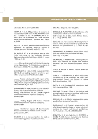 atividades. Rio de Janeiro, 2003. 93p.
COSTA, R. F. et al.. IMC por idade de escolares da
cidade de Santos-SP, Brasil. In: REUNIÓN ANUAL DE
L A S O C I E D A D L A T I N O A M E R I C A N A D E
INVESTIGACIÓN PEDIÁTRICA, 41., 2003, Marbella,
Chile. Libro de Resúmenes... Marbella: [s.n.], 2003b,
p. 53-53.
CUTLER, J. A. et al.. Randomized trials of sodium
reduction: an overview. American Journal of
Clinical Nutrition, [S.I.], v.65, p643-651, 1997.
DE ANGELIS, RC. et al. Mezclas de arroz y frijol.
Valor nutricional de las proteínas. Archivos
Latinoamericanos de Nutricion, v. XXXII, nº 1, mar,
1982a. p. 47-63.
______.Mesclas de arroz y frijol. Limitación de vita-
minas liposolubles. Archivos Latinoamericanos de
Nutricion, v. XXXII, nº 1, mar, 1982b. p.64-78.
DEPARTMENT OF HEALTH AND HUMAN SERVICES
(DHHS). Breast feeding: blueprint for action: report
of the surgeon general. Washington, 2000.
______. Physical activity and health: report of the
surgeon general. Washington, 1996. Disponível em:
<http://www.cdc.gov/nccdphp/sgr/pdf/execsumm.p
df>. Acesso em 30 jun. 2005.
DEPARTMENT OF HEALTH AND SOCIAL SECURITY
(DHSS). Dietary Reference Values for Food
Energy and Nutrients for the United Kingdom:
committee on medical aspects of food policy.
London, 1991.
______. Dietary Sugars and Human Disease:
committee on medical aspects of food policy.
London, 1989.
______. Nutritional Aspects of Cardiovascular
Disease: committee on medical aspects of food
policy. London, 1994.
DILIBERTI, N. et al. Increased portion size leads to
increased energy intake in a restaurant meal.
Obes. Res., [S.I.], v.12, p.562-568, 2004.
DIMEGLIO, D. P.; MATTES R. D. Liquid versus solid
carbohydrate: effects on food intake and
body weight. Int. J. Obes. Relat. Metab. Disord.,
[S.I.], v.24, p.794-800, 2000.
DOWLING, E. A. How exercises affect lipid profiles in
women. What to recommend for patients? The
Physician and Sportsmedicine, [S.I.], v.29, n. 9, p.45-
52, 2001.
DREWNOWSKI, A.; POPKIN, B. The nutrition transi-
tion: new trends in the global diet. Nutr. Rev.,
v.55, n.2, p.31-43, 1997.
DRUMMOND, J.; WILBRAHAM, A. The englishman's
food: five centuries of english diet. London:
Jonathan Cape, 1939. Revised and updated, Pimlico,
1981.
DUBOS, R. Mirage of health. London: Allen and
Unwin, 1959.
DUNN, T. J.; VAN DER HARR, F. A Guía Prática para
La Corrección de La Deficiencia de Yodo. [S.I.],
International Council for Control of Iodine
Deficiency Disorders, 1992.
EATON, B. et al.. The Paleolithic prescription. New
York: Harper and Row, 1988.
EBBELING, C. B. et al.. Effects of fast-food on total
energy intake in obese and nonobese adolescents.
Obes. Res., [S.I.], v.12, p.171, 2004.
EDWARDS, G. et al.. Alcohol policies and the public
good. Oxford: University Press, 1994.
EILAT-ADAR, S. et al.. Omega-3 fatty acids, fish, fish
oil and cardiovascular disease--a review with impli-
cations to Israeli nutritional guidelines.
Harefuah,[S.I.], v.143, n.8, p. 585-591, 2004.
ENGLYSTH, K. S. Labohydrates. In: GARROW J,;
JAMES, W. (Ed). Human Nutrution and Dietetics.
Edinburgh: Churchill Livingstone, 1993.
GUIA ALIMENTAR PARA A POPULAÇÃO BRASILEIRA170
 