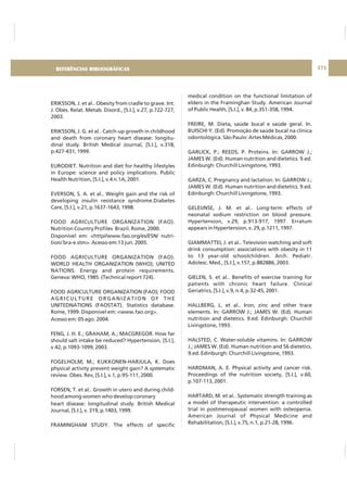 DIRETRIZ 6 - GORDURAS, AÇÚCARES E SAL 171
ERIKSSON, J. et al.. Obesity from cradle to grave. Int.
J. Obes. Relat. Metab. Disord., [S.I.], v.27, p.722-727,
2003.
ERIKSSON, J. G. et al.. Catch-up growth in childhood
and death from coronary heart disease: longitu-
dinal study. British Medical Journal, [S.I.], v.318,
p.427-431, 1999.
EURODIET. Nutrition and diet for healthy lifestyles
in Europe: science and policy implications. Public
Health Nutrition, [S.I.], v.4 n.1A, 2001.
EVERSON, S. A. et al.. Weight gain and the risk of
developing insulin resistance syndrome.Diabetes
Care, [S.I.], v.21, p.1637-1643, 1998.
FOOD AGRICULTURE ORGANIZATION (FAO).
Nutrition Country Profiles Brazil. Rome, 2000.
Disponível em: <http//www.fao.org/es/ESN/ nutri-
tion/ bra-e.stm>. Acesso em:13 jun. 2005.
FOOD AGRICULTURE ORGANIZATION (FAO).
WORLD HEALTH ORGANIZATION (WHO); UNITED
NATIONS. Energy and protein requirements.
Geneva: WHO, 1985. (Technical report 724).
FOOD AGRICULTURE ORGANIZATION (FAO); FOOD
AGRICULTURE ORGANIZATION OF THE
UNITEDNATIONS (FAOSTAT). Statistics database.
Rome, 1999. Disponível em: <www.fao.org>.
Acesso em: 05 ago. 2004.
FENG, J. H. E.; GRAHAM, A.; MACGREGOR. How far
should salt intake be reduced? Hypertension, [S.I.],
v.42, p.1093-1099, 2003.
FOGELHOLM, M.; KUKKONEN-HARJULA, K. Does
physical activity prevent weight gain? A systematic
review. Obes. Rev, [S.I.], v.1, p.95-111, 2000.
FORSEN, T. et al.. Growth in utero and during child-
hood among women who develop coronary
heart disease: longitudinal study. British Medical
Journal, [S.I.], v. 319, p.1403, 1999.
FRAMINGHAM STUDY. The effects of specific
medical condition on the functional limitation of
elders in the Framinghan Study. American Journal
of Public Health, [S.I.], v. 84, p.351-358, 1994.
FREIRE, M. Dieta, saúde bucal e saúde geral. In.
BUISCHI Y. (Ed). Promoção de saúde bucal na clínica
odontológica. São Paulo: Artes Médicas, 2000.
GARLICK, P.; REEDS, P. Proteins. In: GARROW J.;
JAMES W. (Ed). Human nutrition and dietetics. 9.ed.
Edinburgh: Churchill Livingstone, 1993.
GARZA, C. Pregnancy and lactation. In: GARROW J.;
JAMES W. (Ed). Human nutrition and dietetics. 9.ed.
Edinburgh: Churchill Livingstone, 1993.
GELEIJNSE, J. M. et al.. Long-term effects of
neonatal sodium restriction on blood pressure.
Hypertension, v.29, p.913-917, 1997. Erratum
appears in Hypertension, v. 29, p.1211, 1997.
GIAMMATTEI, J. et al.. Television watching and soft
drink consumption: associations with obesity in 11
to 13 year-old schoolchildren. Arch. Pediatr.
Adolesc. Med., [S.I.], v.157, p.882886, 2003.
GIELEN, S. et al.. Benefits of exercise training for
patients with chronic heart failure. Clinical
Geriatrics, [S.I.], v.9, n.4, p.32-45, 2001.
HALLBERG, L. et al.. Iron, zinc and other trace
elements. In: GARROW J.; JAMES W. (Ed). Human
nutrition and dietetics. 9.ed. Edinburgh: Churchill
Livingstone, 1993.
HALSTED, C. Water-soluble vitamins. In: GARROW
J.; JAMES W. (Ed). Human nutrition and 56 dietetics.
9.ed. Edinburgh: Churchill Livingstone, 1993.
HARDMAN, A. E. Physical activity and cancer risk.
Proceedings of the nutrition society, [S.I.], v.60,
p.107-113, 2001.
HARTARD, M. et al.. Systematic strength training as
a model of therapeutic intervention: a controlled
trial in postmenopausal women with osteopenia.
American Journal of Physical Medicine and
Rehabilitation, [S.I.], v.75, n.1, p.21-28, 1996.
REFERÊNCIAS BIBLIOGRÁFICAS
 