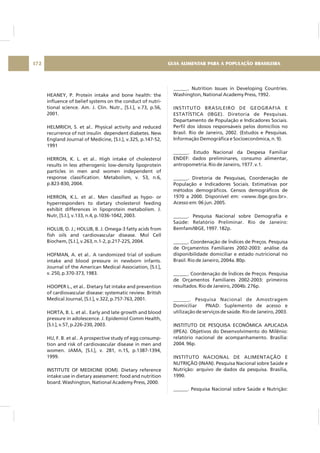 HEANEY, P. Protein intake and bone health: the
influence of belief systems on the conduct of nutri-
tional science. Am. J. Clin. Nutr., [S.I.], v.73, p.56,
2001.
HELMRICH, S. et al.. Physical activity and reduced
recurrence of not insulin dependent diabetes. New
England Journal of Medicine, [S.I.], v.325, p.147-52,
1991
HERRON, K. L. et al.. High intake of cholesterol
results in less atherogenic low-density lipoprotein
particles in men and women independent of
response classification. Metabolism, v. 53, n.6,
p.823-830, 2004.
HERRON, K.L. et al.. Men classified as hypo- or
hyperresponders to dietary cholesterol feeding
exhibit differences in lipoprotein metabolism. J.
Nutr, [S.I.], v.133, n.4, p.1036-1042, 2003.
HOLUB, D. J.; HOLUB, B. J. Omega-3 fatty acids from
fish oils and cardiovascular disease. Mol Cell
Biochem, [S.I.], v.263, n.1-2, p.217-225, 2004.
HOFMAN, A. et al.. A randomized trial of sodium
intake and blood pressure in newborn infants.
Journal of the American Medical Association, [S.I.],
v. 250, p.370-373, 1983.
HOOPER L., et al.. Dietary fat intake and prevention
of cardiovascular disease: systematic review. British
Medical Journal, [S.I.], v.322, p.757-763, 2001.
HORTA, B. L. et al.. Early and late growth and blood
pressure in adolescence. J. Epidemiol Comm Health,
[S.I.], v.57, p.226-230, 2003.
HU, F. B. et al.. A prospective study of egg consump-
tion and risk of cardiovascular disease in men and
women. JAMA, [S.I.], v. 281, n.15, p.1387-1394,
1999.
INSTITUTE OF MEDICINE (IOM). Dietary reference
intake:use in dietary assessment: food and nutrition
board. Washington, National Academy Press, 2000.
______. Nutrition Issues in Developing Countries.
Washington, National Academy Press, 1992.
INSTITUTO BRASILEIRO DE GEOGRAFIA E
ESTATÍSTICA (IBGE). Diretoria de Pesquisas.
Departamento de População e Indicadores Sociais.
Perfil dos idosos responsáveis pelos domicílios no
Brasil. Rio de Janeiro, 2002. (Estudos e Pesquisas.
Informação Demográfica e Socioeconômica, n. 9).
______. Estudo Nacional da Despesa Familiar
ENDEF: dados preliminares, consumo alimentar,
antropometria. Rio de Janeiro, 1977. v.1.
______. Diretoria de Pesquisas, Coordenação de
População e Indicadores Sociais. Estimativas por
métodos demográficos. Censos demográficos de
1970 a 2000. Disponível em: <www.ibge.gov.br>.
Acesso em: 06 jun. 2005.
______. Pesquisa Nacional sobre Demografia e
Saúde: Relatório Preliminar. Rio de Janeiro:
Bemfam/IBGE, 1997. 182p.
______. Coordenação de Índices de Preços. Pesquisa
de Orçamentos Familiares 2002-2003: análise da
disponibilidade domiciliar e estado nutricional no
Brasil. Rio de Janeiro, 2004a. 80p.
______. Coordenação de Índices de Preços. Pesquisa
de Orçamentos Familiares 2002-2003: primeiros
resultados. Rio de Janeiro, 2004b. 276p.
______. Pesquisa Nacional de Amostragem
Domiciliar PNAD. Suplemento de acesso e
utilização de serviços de saúde. Rio de Janeiro, 2003.
INSTITUTO DE PESQUISA ECONÔMICA APLICADA
(IPEA). Objetivos do Desenvolvimento do Milênio:
relatório nacional de acompanhamento. Brasília:
2004. 96p.
INSTITUTO NACIONAL DE ALIMENTAÇÃO E
NUTRIÇÃO (INAN). Pesquisa Nacional sobre Saúde e
Nutrição: arquivo de dados da pesquisa. Brasília,
1990.
______. Pesquisa Nacional sobre Saúde e Nutrição:
GUIA ALIMENTAR PARA A POPULAÇÃO BRASILEIRA172
 