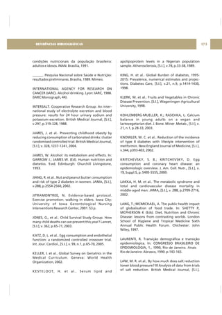 condições nutricionais da população brasileira:
adultos e idosos. INAN. Brasília, 1991.
______. Pesquisa Nacional sobre Saúde e Nutrição:
resultados preliminares. Brasília, 1989. Mimeo.
INTERNATIONAL AGENCY FOR RESEARCH ON
CANCER (IARC). Alcohol drinking. Lyon: IARC, 1988.
(IARC Monograph, 44).
INTERSALT. Cooperative Research Group. An inter-
national study of electrolyte excretion and blood
pressure: results for 24 hour urinary sodium and
potassium excretion. British Medical Journal, [S.I.],
v.297, p.319-328, 1988.
JAMES, J. et al.. Preventing childhood obesity by
reducing consumption of carbonated drinks: cluster
randomised controlled trial. British Medical Journal,
[S.I.], v. 328, 1237-1241, 2004.
JAMES, W. Alcohol: its metabolism and effects. In:
GARROW J.; JAMES W. (Ed). Human nutrition and
dietetics. 9.ed. Edinburgh: Churchill Livingstone,
1993.
JIANG, R. et al.. Nut and peanut butter consumption
and risk of type 2 diabetes in women. JAMA, [S.I.],
v.288, p.2554-2560, 2002.
JITRAMONTREE, N. Evidence-based protocol.
Exercise promotion: walking in elders. Iowa City:
University of Iowa Gerontological Nursing
Interventions Research Center, 2001. 53 p.
JONES, G., et al.. Child Survival Study Group. How
many child deaths can we prevent this year? Lancet,
[S.I.], v. 362, p.65-71, 2003.
KATZ, D. L. et al.. Egg consumption and endothelial
function: a randomized controlled crossover trial.
Int. Jour. Cardiol., [S.I.], v. 99, n.1, p.65-70, 2005.
KELLER, I. et al.. Global Survey on Geriatrics in the
Medical Curriculum. Geneva: World Health
Organization, 2002.
KESTELOOT, H. et al.. Serum lipid and
apolipoprotein levels in a Nigerian population
sample. Atherosclerosis, [S.I.], v.78, p.33-38, 1989.
KING, H. et al.. Global Burden of diabetes, 1995-
2015: Prevalence, numerical estimates and projec-
tions. Diabetes Care, [S.I.], v.21, n.9, p.1414-1430,
1998.
KLERK, M. et al.. Fruits and Vegetables in Chronic
Disease Prevention. [S.I.], Wageningen Agricultural
University, 1998.
KOHLENBERG-MUELLER, K.; RASCHKA, L. Calcium
balance in young adults on a vegan and
lactovegetarian diet. J. Bone. Miner. Metab., [S.I.], v.
21, n.1, p.28-33, 2003.
KNOWLER, W. C. et al.. Reduction of the incidence
of type II diabetes with lifestyle intervention of
metformin. New England Journal of Medicine, [S.I.],
v.344, p393-403, 2002.
KRITCHEVSKY, S. B.; KRITCHEVSKY, D. Egg
consumption and coronary heart disease: an
epidemiologic overview. J. Am. Coll. Nutr., [S.I.], v.
19, Suppl.5, p. 549S-555S, 2000.
LAKKA, H. M. et al.. The metabolic syndrome and
total and cardiovascular disease mortality in
middle-aged men. JAMA, [S.I.], v. 288, p.2709-2716,
2002.
LANG, T.; MCMICHAEL, A. The public health impact
of globalisation of food trade. In: SHETTY P,
MCPHERSON K (Eds). Diet, Nutrition and Chronic
Disease: lessons from contrasting worlds. London
School of Hygiene and Tropical Medicine Sixth
Annual Public Health Forum. Chichester: John
Wiley, 1997.
LAURENTI, R. Transição demográfica e transição
epidemiológica. In: CONGRESSO BRASILEIRO DE
EPIDEMIOLOGIA, 1., 1990, Rio de Janeiro. Anais
Rio de Janeiro: Abrasco, 1990. p.143-165.
LAW, M. R. et al.. By how much does salt reduction
lower blood pressure? III Analysis of data from trials
of salt reduction. British Medical Journal, [S.I.],
173REFERÊNCIAS BIBLIOGRÁFICAS
 