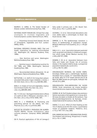 MURRAY, C; LOPEZ, A. The Global Burden of
Disease. London: Oxford University Press, 1996.
NATIONAL HEART FORUM (UK). At least five a day:
strategies to increase vegetable and
fruitconsumption. London: National Forum, 1997a.
______. Preventing coronary heart disease: the role
of antioxidants, vegetables and fruit. London:
HMSO, 1997b.
NATIONAL RESEARCH COUNCIL (NRC). Diet and
health: implications for reducing chronicdisease
risk. Washington DC: National Academy Press,
1989a.
______. Diet, Nutrition and cancer. Washington:
National Academy Press, 1982.
______. Nutrition issues in developing countries for
the 1980s and 1990s. Washington: National
Academy Press, 1986.
______. Recommended dietary allowances. 10. ed.
Washington: National Academy Press, 1989b.
NETTLETON, J. A.; KATZ, R. N-3 long-chain polyun-
saturated fatty acids in type 2 diabetes: a review. J.
Am. Diet. Assoc., [S.I.], v.105, n.3, p.428-440, 2005.
NEW, S. A. Intake of fruit and vegetables: implica-
tions for bone health. Proc. Nutr. Soc., [S.I.],
v.62, n.4, p.889-899, 2003.
NG, T. K. W. et al.. Nonhypercholesterolemic effects
of a palm-oil diet in Malaysian volunteers. Am. J.
Clin. Nutr., [S.I.], v.53, p.1015S-1020S, 1991.
NIED, R. J. e FRANKLIN, B. Promoting and
prescribing exercise for the elderly. Am. Fam.
Physician, [S.I.], v.65, n.3, p.419-26, 2002.
NÚCLEO DE ESTUDOS E PESQUISAS EM ALIMEN-
TAÇÃO (NEPA). Estudo multicêntrico sobre
consumo alimentar. Campinas: NEPA/ UNICAMP,
1997.
OH R. Practical applications of fish oil (omega-3
fatty acids) in primary care. J. Am. Board. Fam.
Pract., [S.I.], v.18, n.1, p.28-36, 2005.
OLIVEIRA, J. D. et al.. Desnutrição dos pobres a dos
ricos: dados sobre a alimentação no Brasil. São
Paulo: Sarvier, 1996.
OMRAN, A. R. The epidemiologic transition: a
theory of epidemiology of population change.
Milibank Memorial Fund Quaterly, [S.I.], n. 49 (par
1), 1971.
ONG, K. K. L., et al.. Association between postnatal
catch-up growth and obesity in childhood: prospec-
tive cohort study. British Medical Journal, [S.I.],
v.320, p.967-971, 2000.
OOMEN, C. M. et al.. Association between trans
fatty acid intake and 10-year risk of coronary
disease in the Zutphen Elderly Study: a prospective
population-based study. Lancet, [S.I.],
v.357, p.746-751, 2001.
ORGANIZAÇÃO MUNDIAL DA SAÚDE (OMS).
Estratégia Global para a Alimentação Saudável,
Atividade Física e Saúde: 57.ª Assembléia Mundial
de Saúde: Wha 57.17 8.ª sessão plenária de 22 de
Maio de 2004 (versão em português, tradução não
oficial). [S.I.], 2004.
ORGANIZAÇÃO PAN-AMERICANA DA SAÚDE
(OPAS). Guias alimentares da criança brasileira
menor de dois anos: bases científicas. Brasília, 1997.
OSÓRIO, M. M. Perfil Epidemiológico das anemias e
fatores associados à hemoglobina em crianças de 6-
59 meses de idade no Estado de Pernambuco. Tese
(Doutorado)-Departamento de Nutrição, Univer-
sidade Federal de Pernambuco, Recife, 2000.
OWEN, C. G. et al.. Effect of infant feeding on the
risk of obesity across the life course: a quantitative
review of published evidence. Pediatrics, [S.I.],
v.115, p.1367-1377, may, 2005.
PAN AMERICAN HEALTH ORGANIZATION (PAHO).
The Problem with drinking. Perspectives in health,
[S.I.], v.10, n.1, 2005.
175REFERÊNCIAS BIBLIOGRÁFICAS
 