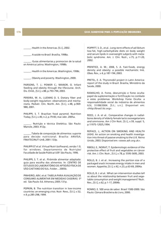 ______. Health in the Americas. [S.I.], 2002.
______. A saúde no Brasil. Brasília, 1998a.
______. Guías alimentarias y promocion de la salud
en América Latina. Washington, 1998b.
______. Health in the Americas. Washington, 1998c.
______. Obesity and poverty. Washington, 2000.
PARSONS, T. J.; POWER C.; MANOR, O. Infant
feeding and obesity through the lifecourse. Arch.
Dis. Child., [S.I.], v.88, p.793-794, 2003.
PEREIRA, M. A.; LUDWIG D. S. Dietary fiber and
body-weight regulation: observations and mecha-
nisms. Pediatr. Clin. North. Am. [S.I.], v.48, p.969-
980, 2001.
PHILIPPI, S. T. Brazilian food pyramid. Nutrition
Today, [S.I.], v.40, n.2, p.79-83, mar./abr. 2005a.
______. Nutrição e técnica Dietética. São Paulo:
Manole, 2003. 412p.
______.Tabela de composição de alimentos: suporte
para decisão nutricional. Brasília: ANVISA;
FINATEC/NUT-UnB, 2001.133p.
PHILIPPI ST et al. Virtual Nutri (software), versão 1.0,
for windows. Departamento de Nutrição/
Faculdade de Saúde Pública/ USP. São Paulo, 1996.
PHILIPPI, S. T. et al.. Pirâmide alimentar adaptada:
guia para escolha dos alimentos. In: CENTRO DE
ESTUDOS DO LABORATÓRIO DE APTIDÃO FÍSICA DE
SÃO CAETANO DO SUL. Folder... 2005b.
PINHEIRO, ABV, et al. TABELA PARA AVALIAÇÃO DE
CONSUMO ALIMENTAR EM MEDIDAS CASEIRAS. 5ª
ed. São Paulo: Ed. Atheneu; 2005.131p.
POPKIN, B. The nutrition transition in low-income
countries: an emerging crisis. Nutr. Revs., [S.I.], v.52,
n.9, p.285-298, 1994.
POPPITT, S. D., et al.. Long-term effects of ad libitum
low-fat, high-carbohydrate diets on body weight
and serum lipids in overweight subjects with meta-
bolic syndrome. Am. J. Clin. Nutr., v.75, p.11-20,
2002.
PRENTICE, A. M.; JEBB, S. A. Fast-foods, energy
density and obesity: a possible mechanistic link.
Obes. Rev., v.4, p.187-194, 2003.
PRETEL, E. A. Thyromobil project in Latin America:
report of the study in Brazil. Brasília, Ministério da
Saúde, 2000.
RAMALHO, A. Fome, desnutrição e fome oculta:
papel da suplementação e fortificação no combate
a estes problemas: Workshop Fome Oculta: a
responsabilidade social da indústria de alimentos
ILSI, 31/08/2004. [S.I.; s.n.]. Disponível em:
<http://brasil.ilsi.org>.
REED, J. A. et al.. Comparative changes in radial-
bone density of elderly female lacto ovovegetarians
and omnivores. Am J Clin Nutr, [S.I.], v.59, suppl. 5,
p.1197S-1202S,1994.
REPACE, J.; ACTION ON SMOKING AND HEALTH
(ASH). An action on smoking and health investiga-
tion into threat of passive smoking to the U.K. Reino
Unido, 2003. Disponível em: <www.ash.org.uk>.
RIBOLI, E.; NORAT, T. Epidemiologic evidence of the
protective effect of fruit and vegetables on câncer
risk. Am. J. Clin. Nutr., [S.I.], v.78, p. 559S-569S, 2003.
ROLLS, B. J. et al.. Increasing the portion size of a
packaged snack increases energy intake in men and
women. Appetite, [S.I.], v.42, n.23, p.63-69, 2004a.
ROLLS, B. J. et al.. What can intervention studies tell
us about the relationship between fruit and vege-
table consumption and weight management? Nutr.
Rev., [S.I.], v.62, p.1-17, 2004b.
ROMIO, E. 500 anos de sabor: Brasil 1500-2000. São
Paulo: Câmara Brasileira do Livro, 2000.
GUIA ALIMENTAR PARA A POPULAÇÃO BRASILEIRA176
 