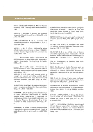 ROYAL COLLEGE OF PHYSICIANS. Medical Aspects
of Dietary Fibre. Tunbridge Wells: Pitman Medical,
1980.
SALDEEN, P.; SALDEEN, T. Women and omega-3
Fatty acids. Obstet. Gynecol. Surv., [S.I.], v.59, n.10,
p.722-730, 2004.
SAMBANTHAMURTHI, R. et al.. Chemistry and
biochemistry of palm oil. Prog. Lipid. Res., v. 39, n.6,
p. 507-558, 2000.
SANTOS, L. M. P. (Org). Bibliografia sobre
deficiência de micronutrientes no Brasil 1990-2000:
Anemia. Brasília: Organização Pan-Americana da
Saúde, 2002a. v. 2a.
______. Bibliografia sobre deficiência de
micronutrientes no Brasil 1990-2000: Vitamina A.
Brasília: Organização Pan-Americana da Saúde,
2002b. v. 2b.
______. Bibliografia sobre deficiência de
micronutrientes no Brasil 1990-2000: Iodo e Bócio
Endêmico. Brasília: Organização Pan-Americana da
Saúde, 2002c. Vol. 3.
SARIS, W. H. et al.. How much physical activity is
enough to prevent unhealthy weight gain?
Outcome of the IASO 1st Stock Conference and
consensus statement. Obes. Rev., [S.I.], v. 4, p.101-
114, 2003.
SCHMIDT, M. I.; DUNCAN, B. B. Diabesity: an inflam-
matory metabolic condition. Clin. Chem. Lab. Med.,
[S.I.], v. 41, p. 1120-1130, 2003.
SCHRAMM, J. Estudo da Carga Global de Doenças
no Brasil: resultados selecionados In: FÓRUM
GLOBAL SOBRE PREVENÇÃO E CONTROLE DE
ENFERMIDADES NÃO-TRANSMISSÍVEIS, 3., 2003, Rio
de Janeiro. Relatório de Atividades (9 a 12 de
novembro de 2003). Rio de Janeiro, 2003. 93p, p.86-
87.
SCHRAMM, J. M. A. et al.. Transição epidemiológica
e o estudo de carga de doença no Brasil. Ciência &
Saúde Coletiva, Rio de Janeiro, v.9, n. 4, p.897-908,
2004.
SCRIMSHAW, N. Infection and nutrition: synergistic
interactions. In: KIPLE K,; ORNELAS, K. (Eds). The
cambridge world history of food. New York:
Cambridge University Press, 2000.
SCRIMSHAW, N. et al.. Interactions of nutrition and
infection. Geneva: WHO, 1968. (Monograph series,
57).
SECOND TASK FORCE of European and other
Societies on coronary Prevention. European Heart
Journal, 1998; 19: 1434-1503.
SELLMEYER, D. E. et al.. A high ratio of dietary
animal to vegetable protein increases the rate of
bone loss and the risk of fracture in postmenopausal
women. Am. J. Clin. Nutr., [S.I.], v.73, p.11822, 2001.
SEN, A. Development as freedom. New York:
Random Hase, 1999.
SENAI (Rio Grande do Norte). Plano de apoio ao
desenvolvimento de cadeia produtiva do sal:
relatórios da Abersal (Associação Brasileira de
Extratores e Refinadores de Sal). Rio de Janeiro,
2001.
SEO, T. et al.. Omega-3 fatty acids: molecular
approaches to optimal biological outcomes. Curr.
Opin. Lipidol., [S.I.], v.16, n.1, p.11-18, 2005.
SEVÁ-PEREIRA, A. Milhões de brasileiros adultos
não toleram um copo de leite. GED Gastroenterol.
Endosc. Dig., [S.I.],v. 15, n.6, p.196-200, nov./dez.
1996.
SHAHIDI, F.; MIRALIAKBARI, H. Omega-3 (n-3) fatty
acids in health and disease: Part 1: cardiovascular
disease and cancer. J. Med. Food., [S.I.], v.7, n.4,
p.387-401, 2004.
SHETTY P.; MCPHERSON, K. (Ed). Diet, Nutrition and
Chronic Disease. Lessons from contrasting worlds.
London School of Hygiene and Tropical Medicine
Sixth Annual Public Health Forum. Chichester: John
Wiley, 1997.
177REFERÊNCIAS BIBLIOGRÁFICAS
 