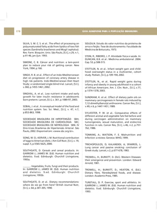 SILVA, S. M. C. S. et al.. The effect of processing on
polyunsaturated fatty acids from lipidics of two fish
species (Sardinella brasiliensis and Mugil cephalus).
Rev. Farm. Bioquim. Univ. São Paulo, [S.I.], v.29, n.1,
p.41-46, jan./jun. 1993.
SIMONE, C. B. Câncer and nutrition: a tem-point
plan to reduce your risk of getting cancer. New
York, 1994. p.166.
SINGH, R. B. et al.. Effect of an Indo-Mediterranean
diet on progression of coronary artery disease in
high risk patients. Indo-Mediterranean Diet Heart
Study: a randomised single-blind trial. Lancet, [S.I.],
v.360, p.1455-1461, 2002.
SINGHAL, A. et al.. Low nutrient intake and early
growth for later insulin resistance in adolescents
born preterm. Lancet, [S.I.], v. 361, p.1089-97, 2003.
SOBAL, J. et al.. A conceptual model of the food and
nutrition system. Soc. Sci. Med., [S.I.], v. 47, n.7,
p.853-863, 1998.
SOCIEDADE BRASILEIRA DE HIPERTENSÃO SBH;
SOCIEDADE BRASILEIRA DE CARDIOLOGIA SBC;
SOCIEDADE BRASILEIRA DE NEFROLOGIA SBN. IV
Dire-trizes Brasileiras de Hipertensão Arterial. São
Paulo, 2002. Disponível em: <www.sbc.org.br>.
SONG, W. O.; KERVER, J. M. Nutritional contribution
of eggs to American diets. J Am Coll Nutr, [S.I.], v. 19,
suppl. 5, p.556S-562S, 2000.
SOUTHGATE, D. Cereals and cereal products. In:
GARROW J.; JAMES W. (Ed). Human nutrition and
dietetics. 9.ed. Edinburgh: Churchill Livingstone,
1993a.
______. Vegetables, fruits, fungi and their products.
In: GARROW J.; JAMES W. (Ed). Human nutrition
and dietetics. 9.ed. Edinburgh: Churchill
Livingstone, 1993b.
SOUTHGATE, D. et al.. Dietary recommendations:
where do we go from here? British Journal Nutr,
[S.I.], v. 64, p.301-305, 1990.
SOUZA,N. Estudo do valor nutritivo da proteína de
arroz e feijão. Tese de doutoramento. Faculdade de
Medicina de Botuccatu, 1973.
STEIN, R.; RIBEIRO, J. P. Atividade física e saúde. In:
DUNCAN, B.B. et al.. Medicina ambulatorial. 2004.
Cap. 53, p.508-515.
STETTLER, N. et al.. Infant weight gain and child-
hood overweight status in a multicenter, cohort
study. Pediatr, [S.I.], p.109-194, 2002.
STETTLER, N., et al.. Rapid weight gains during
infancy and obesity in young adulthood in a cohort
of African Americans. Am. J. Clin. Nutr., [S.I.], v.77,
p.1374-1378, 2003.
SUNDRAM, K. et al.. Effect of dietary palm oils on
mammary carcinogenesis in female rats induced by
7,12-dimethylbenz(a) anthracene. Cancer Res, [S.I.],
v.49, n.6, p.1447-1451, 1989.
SYLVESTER, P. W. et al.. Comparative effects of
different animal and vegetable fats fed before and
during carcinogen administration on mammary
tumorigenesis, sexual maturation, and endocrine
function in rats. Cancer Res, [S.I.], v.46, n.2, p.757-
762, 1986.
TOMKINS, A.; WATSON, F. E. Malnutrition and
Infection: a review. Geneva: WHO, 1999.
TRICHOPOULOS, D; KALANDIDI, A; SPARROS, L.
Lung cancer and passive smoking: conclusion of
Greek study. Lancet, v.2, p.677-678, 1983.
TROWELL, H.; BURKITT, D. (Ed.). Western Diseases:
their emergence and prevention. London: Edward
Arnold, 1981.
TROWELL, H.; BURKITT, D.; HEATON, K. (Ed.).
Dietary fibre, fibredepleted foods, and disease.
London: Academic Press, 1985.
TUNSTALL, D. P. Exercise, sport and athletics. In:
GARROW J.; JAMES W. (Ed). Human nutrition and
dietetics. 9.ed. Edinburgh: Churchill Livingstone,
1993.
GUIA ALIMENTAR PARA A POPULAÇÃO BRASILEIRA178
 