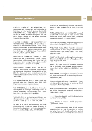 U N I T E D N A T I O N S A D M I N I S T R A T I V E
COORDINATING COMMITTEE. Sub-Committee on
Nutrition of the United Nations (ACC/SCN);
INTERNATIONAL FOOD POLICY RESEARCH
INSTITUTE (IFPRI). Nutrition throughout the life-
cycle: fourth report on the World Nutrition
Situation. Geneva: 2000.
U N I T E D N A T I O N S A D M I N I S T R A T I V E
COORDINATING COMMITTEE. Sub-Committee on
Nutrition of the United Nations (ACC/SCN). Ending
malnutrition by 2000: an agenda for change in the
millennium: report by the commission on the nutri-
tion challenges of the 21st century. Food and Nutr
Bull, [S.I.], v.21, n. 3, p.1-88, 2000.
UNIVERSIDADE FEDERAL DE SÃO PAULO. Centro
Brasileiro de Informações sobre Drogas
Psicotrópicas. Epidemiologia. São Paulo: UNIFESP.
Disponível em: <http://www.cebrid.epm.br/
folhetos/alcool>. Acesso em: 18 mai 2005.
UNIVERSIDADE FEDERAL RURAL DO RIO DE
JANEIRO. Instituto de Tecnologia. Departamento
de Engenharia. Alcoolismo. Rio de Janeiro: UFRRJ,
[200-?]. Disponível em: <http://www.ufrrj.br/
institutos/it/de/acidentes/etanol5.htm>. Acesso em:
18 mai 2005.
U.S. DEPARTMENT OF AGRICULTURE (USDA). My
pyramid: steps to a healthier you. [S.I.], 2005.
Disponível em: <www.mypyramid.gov>.
VAN WYMELBEKE, V. et al.. Influence of repeated
consumption of beverages containing sucrose or
intense sweeteners on food intake. Eur. J. Clin.
Nutr., [S.I.],v.58, n.1, p,154-61, jan. 2004.
VANHALA, M. J. et al.. Relative weight gain and
obesity as a child predict metabolic syndrome as an
adult. Int. J. Obes., [S.I.],v.23, p.656-659, 1999.
VICTORA, C. G. et al.. Anthropometry and body
composition of 18-year-old males according to
breastfeeding duration: a birth cohort study from
Brazil. Br. Med. J., [S.I.], v. 327, p.901-904, 2003.
VONKRIES, R. Breastfeeding and later risk of over-
weight: a meta -analysis. Int. J. Obes. [S.n.t.]. In
press.
WANG, I; MONTEIRO, C.A; POPKIN, BM. Trends of
obesity and underweight in older children and
adolescents in the United States, Brazil, China and
Russia. AMJ Clin Nutr, v.75, p.971-7,2002.
WATZL, B.; LEITZMANN, C. Bioaktive: substantzen in
lebenmitteln. Stuttgart: Hippokrates, 1999.
WHELTON, S. P. et al.. Effect of aerobic exercise on
blood pressure: a meta-analysis of randomized,
controlled trials. Ann. Intern. Med., [S.I.], v.136,
p.493-503, 2002.
WILLETT, W. C.; LEIBEL, R.L. Dietary fat is not a major
determinant of body fat. Am. J. Med., [S.I.], v.113,
suppl. 9B, p.47s-59s, 2002.
WILLETT, W.C. et al.. Intake of trans fatty acids and
risk of coronary heart disease among women.
Lancet, [S.I.], v.341, n.8845, p.5581-5857, 6 mar
1993.
WORLD BANK. Enriching lives: overcoming vitamin
and mineral malnutrition in developing countries.
Washington, 1994.
WORLD CANCER RESEARCH FUND (WCRF). Food,
nutrition and the prevention of cancer: a global
perspective. Washington: 1997.
WORLD HEALTH ORGANIZATION (WHO). Alcohol
and health implications for public health policy.
Copenhagen, 1995a.
______. Alcohol and public health in 8 developing
countries. Geneva, 1999a.
______. Alcohol in Europe: a health perspective.
Copenhagen, 1995b.
______. Collaborative Study Team on the Role of
Breastfeeding on the Prevention of Infant
Mortality: How much does breastfeeding protect
against infant and child mortality due to infectious
179REFERÊNCIAS BIBLIOGRÁFICAS
 
