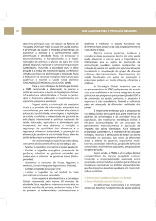 objetivos principais são: (1) reduzir os fatores de
risco para DCNT por meio da ação em saúde pública
e promoção da saúde e medidas preventivas; (2)
aumentar a atenção e o conhecimento sobre
alimentação e atividade física; (3) encorajar o
desenvolvimento, o fortalecimento e a imple-
mentação de políticas e planos de ação em nível
global, regional, nacional e comunitário que sejam
sustentáveis, incluindo a sociedade civil, o setor
privado e a mídia; (4) monitorar dados científicos e
influências-chave na alimentação e atividade física
e fortalecer os recursos humanos necessários para
qualificar e manter a saúde nesse domínio
(ORGANIZAÇÃO MUNDIAL DA SAÚDE, 2004).
Para a concretização da Estratégia Global,
a OMS recomenda a elaboração de planos e
políticas nacionais e o apoio de legislações efetivas,
infra-estrutura administrativa e fundo orçamen-
tário e financeiro adequado e investimentos em
vigilância, pesquisa e avaliação.
Sugere, ainda, a construção de propostas
locais e a provisão de informação adequada aos
consumidores, por meio de iniciativas vinculadas à
educação, à publicidade, à rotulagem, a legislações
de saúde, e enfatiza a necessidade de garantia de
articulação intersetorial e políticas nacionais de
saúde, educação, agricultura e alimentação que
incorporem, em seus objetivos, a nutrição, a
segurança da qualidade dos alimentos e a
segurança alimentar sustentável, a promoção da
alimentação saudável e da atividade física, além de
políticas de preços e programas alimentares.
As recomendações específicas sobre dieta,
constantes do documento final da estratégia, são:
- Manter o equilíbrio energético e o peso saudável;
- Limitar a ingestão energética procedente de
gorduras; substituir as gorduras saturadas por
insaturadas e eliminar as gorduras trans (hidro-
genadas);
- Aumentar o consumo de frutas, legumes e
verduras, cereais integrais e leguminosas (feijões);
- Limitar a ingestão de açúcar livre;
- Limitar a ingestão de sal (sódio) de toda
procedência e consumir sal iodado.
Com respeito à atividade física, a Estratégia
Global recomenda pelo menos 30 minutos de
atividade física, regular ou intensa ou moderada, na
maioria dos dias da semana, senão em todos, a fim
de prevenir as enfermidades cardiovasculares e
diabetes e melhorar o estado funcional nas
diferentes fases do curso da vida e especialmente na
fase adulta e idosa.
Dentre outros aspectos, destacar a
relevância dessa proposição dentro do setor saúde
pode alavancar e alertar para a importância e
efetividade que as ações de promoção da
alimentação saudável podem representar na
redução de gastos em saúde com ações curativas de
tratamento e recuperação do grupo de doenças
crônicas não-transmissíveis. Investimentos em
saúde focalizados em ações de promoção e
prevenção podem ser muito eficazes, eficientes e
efetivos.
A Estratégia Global incentiva que os
estados-membros da OMS apliquem-na de acordo
com suas realidades e de forma integrada às suas
políticas e aos programas para prevenção de DCNT e
de promoção da saúde; portanto, a proposta é
sugestiva e não mandatária, flexível o suficiente
para ser adequada às diferentes realidades dos
países.
É importante enfatizar que a proposta da
Estratégia Global pressupõe que, para modificar os
padrões de alimentação e de atividade física da
população, são necessárias estratégias sólidas e
eficazes acompanhadas de um processo de
permanente monitoramento e avaliação de
impacto das ações planejadas. Para assegurar
progressos sustentáveis, é imprescindível conjugar
esforços, recursos e atribuições de todos os atores
envolvidos no processo, tais como as diferentes
áreas e esferas de governo, organismos multi-
laterais, sociedades científicas, grupos de defesa do
consumidor, movimentos populares, pesquisadores
e o setor privado.
Assim sendo, a PNAN e a Estratégia Global
compartilham do mesmo propósito central:
fomentar a responsabilidade associada entre
sociedade, setor produtivo e público para efetuar as
mudanças necessárias no âmbito socioambiental,
que favoreçam as escolhas saudáveis em níveis indi-
vidual e coletivo.
As deficiências nutricionais e as infecções
ainda são desafios fundamentais da saúde pública
O Panorama Epidemiológico no Brasil:
o Peso Multiplicado da Doença
GUIA ALIMENTAR PARA A POPULAÇÃO BRASILEIRA18
 