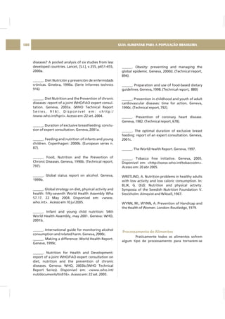 diseases? A pooled analysis of six studies from less
developed countries. Lancet, [S.I.], v.355, p451-455,
2000a.
______. Diet Nutrición y prevención de enfermidads
crónicas. Ginebra, 1990a. (Serie informes technics
916)
______. Diet Nutrition and the Prevention of chronic
diseases: report of a joint WHO/FAO expert consul-
tation. Geneva, 2003a. (WHO Technical Report
S e r i e s , 9 1 6 ) . D i s p o n í v e l e m : < h t t p : /
/www.who.int/hpr/>. Acesso em: 22 set. 2004.
______. Duration of exclusive breastfeeding: conclu-
sion of expert consultation. Geneva, 2001a.
______. Feeding and nutrition of infants and young
children. Copenhagen: 2000b. (European series n.
87).
______. Food, Nutrition and the Prevention of
Chronic Diseases. Geneva, 1990b. (Technical report,
797).
______. Global status report on alcohol. Geneva,
1999b.
______. Global strategy on diet, physical activity and
health: fifty-seventh World Health Assembly Wha
57.17. 22 May 2004. Disponível em: <www.
who.int>. Acesso em 10 jul 2005.
______. Infant and young child nutrition: 54th
World Health Assembly, may 2001. Geneva: WHO,
2001b.
______. International guide for monitoring alcohol
consumption and related harm. Geneva, 2000c.
______. Making a difference: World Health Report.
Geneve, 1999c.
______. Nutrition for Health and Development:
report of a joint WHO/FAO expert consultation on
diet, nutrition and the prevention of chronic
diseases. Geneva: WHO, 2003b.(WHO Technical
Report Series). Disponível em: <www.who.int/
nut/documents/trs916>. Acesso em: 22 set. 2003.
______. Obesity: preventing and managing the
global epidemic. Geneva, 2000d. (Technical report,
894).
______. Preparation and use of food-based dietary
guidelines. Geneva, 1998. (Technical report, 880)
______. Prevention in childhood and youth of adult
cardiovascular diseases: time for action. Geneva,
1990c. (Technical report, 792).
______. Prevention of coronary heart disease.
Geneva, 1982. (Technical report, 678).
______. The optimal duration of exclusive breast
feeding: report of an expert consultation. Geneva,
2001c.
______. The World Health Report. Geneva, 1997.
______. Tobacco free initiative. Geneva, 2005.
Disponível em: <http://www.who.int/tobacco/en>.
Acesso em: 20 abr 2005.
WRETLIND, A. Nutrition problems in healthy adults
with low activity and low caloric consumption. In:
BLIX, G. (Ed): Nutrition and physical activity.
Symposia of the Swedish Nutrition Foundation V.
Stockholm: Almqvist and Wiksell, 1967.
WYNN, M.; WYNN, A. Prevention of Handicap and
the Health of Women. London: Routledge, 1979.
Praticamente todos os alimentos sofrem
algum tipo de processamento para tornarem-se
Processamento de Alimentos
GUIA ALIMENTAR PARA A POPULAÇÃO BRASILEIRA180
 
