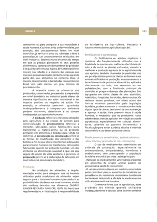 comestíveis ou para assegurar a sua inocuidade à
saúde humana. Cozinhar arroz ou ferver o leite, por
exemplo, são processamentos feitos em nível
domiciliar; já refinar o arroz ou submeter o leite à
pasteurização são processamentos realizados em
nível industrial. Estamos muito distantes do tempo
em que as pessoas plantavam os seus próprios
alimentos ou compravam diretamente do produtor
e os guardavam em casa. Agora, 80% dos brasileiros
moram nas cidades e a maioria das pessoas que
mora em pequenas cidades também compra grande
parte dos seus alimentos no comércio local. A
maioria dos alimentos e das bebidas consumidos no
Brasil tem, pelo menos, um grau mínimo de
processamento.
A maneira como os alimentos são
produzidos, conservados, processados e preparados
em nível doméstico ou industrial pode alterar de
maneira significativa seu valor nutricional e ter
impacto positivo ou negativo na saúde. Por
exemplo, os alimentos perecíveis guardados
inadequadamente à temperatura ambiente
perdem nutrientes, deterioram e se tornam
inadequados para consumo humano.
A refere-se a métodos utilizados
pela agricultura e na criação de animais para
comercialização. O refere-se a
métodos utilizados pelos fabricantes para
transformar a matéria-prima ou os produtos
primários em alimentos e bebidas para venda no
comércio. A refere-se
às formas de modificação dos alimentos e das
bebidas a fim de que eles se mantenham adequados
para consumo humano por mais tempo, tanto pelos
fabricantes quanto no ambiente familiar. Um dos
atributos da alimentação saudável é que ela seja
segura do ponto de vista sanitário e genético. A
refere-se à elaboração de refeições em
nível industrial, comercial e doméstico.
Na produção de alimentos, a regula-
mentação existe para assegurar que os insumos
utilizados pelos produtores de alimentos sejam
seguros para o consumo humano e para reduzir as
probabilidades de danos aos seres humanos, vindos
dos resíduos deixados nos alimentos (WORLD
CANCER RESEARCH FUND CRF, 1997). No Brasil, essa
regulamentação e fiscalização é responsabilidade
produção
processamento
preservação ou conservação
preparação
Produção
do Ministério da Agricultura, Pecuária e
Abastecimento (www.agricultura.gov.br).
Os fertilizantes ou adubos, orgânicos e
químicos, são freqüentemente utilizados com a
finalidade de manter e/ou melhorar a fertilidade do
solo e de nutrir as plantas cultivadas, visando a
melhorar a produção agrícola. Já os agrotóxicos de
uso agrícola, também chamados de pesticidas, são
em geral produtos químicos tóxicos ao homem e aos
animais utilizados na produção, armazenamento e
beneficiamento de produtos alimentícios, aplicados
diretamente no solo, nas sementes ou em
pulverizações, com a finalidade principal de
controlar as pragas e doenças das plantações. São
agrupados em várias classes de uso: acaricidas,
inseticidas, fungicidas, herbicidas, dentre outras. Os
resíduos desses produtos, em níveis acima dos
limites máximos permitidos pela legislação
brasileira, podem aumentar o risco de ocorrência de
alguns tipos de câncer, bem como de outras doenças
e agravos à saúde. Para prevenir riscos à saúde
humana, é necessário que os produtores rurais
adotem boas práticas agrícolas em relação ao uso de
agrotóxicos, especialmente em culturas alimen-
tares, cabendo ao governo incrementar a
fiscalização para evitar a prática abusiva e indevida
do comércio e uso desses produtos tóxicos.
O uso de medicamentos veterinários em
animais de produção, especialmente os
antimicrobianos, antiparasitários, hormônios e
anabolizantes, vêm preocupando a população
brasileira e mundial por duas razões principais:
- Resíduos de medicamentos veterinários presentes
em alimentos de origem animal podem ser
prejudiciais à saúde do consumidor.
- O uso de antimicrobianos em medicina veterinária
pode contribuir para o aumento da incidência ou
prevalência de resistência microbiana (resistência
bacteriana), reduzindo a eficácia de medicamentos
utilizados na medicina humana.
Da mesma forma que os agrotóxicos, esses
produtos são tóxicos quando utilizados
inadequadamente e seu uso deve ocorrer somente
Fertilizantes e agrotóxicos
Medicamentos veterinários, antimicrobianos
e hormônios, promotores de crescimento
ANEXO A 183
 
