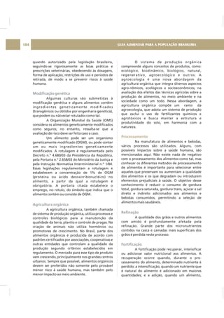 quando autorizado pela legislação brasileira,
seguindo-se rigorosamente as boas práticas e
prescrições veterinárias, obedecendo às dosagens,
forma de aplicação, restrições de uso e períodos de
retirada, de modo a se prevenir riscos à saúde
humana.
Algumas culturas são submetidas à
modificação genética e alguns alimentos contêm
ingredientes geneticamente modificados
(transgênicos ou obtidos por engenharia genética),
que podem ou não estar rotulados como tal.
A Organização Mundial da Saúde (OMS)
considera os alimentos geneticamente modificados
como seguros; no entanto, ressalta-se que a
avaliação de risco deve ser feita caso a caso.
Um alimento pode ser um organismo
geneticamente modificado (OGM), ou pode conter
um ou mais ingredientes geneticamente
modificados. A rotulagem é regulamentada pelo
Decreto n.º 4.680/03 da Presidência da República,
pela Portaria n.º 2.658/03 do Ministério da Justiça e
pela Instrução Normativa Interministerial n.º 1/04.
Essas legislações regulamentam a rotulagem e
estabelecem a concentração de 1% de OGM
(proteína ou ácido desoxirribonucléico) no
alimento, a partir da qual a rotulagem é
obrigatória. A portaria citada estabelece o
emprego, no rótulo, do símbolo que indica que o
alimento contém ou consiste de OGM.
A agricultura orgânica, também chamada
de sistema de produção orgânica, utiliza processos e
controles biológicos para a manutenção da
qualidade da terra, plantio e controle de pragas. Na
criação de animais não utiliza hormônios ou
promotores de crescimento. No Brasil, parte dos
alimentos orgânicos é produzida de acordo com
padrões certificados por associações, cooperativas e
outras entidades que controlam a qualidade da
produção segundo critérios estabelecidos em
regulamento. O mercado para esse tipo de produto
vem crescendo, principalmente nos grandes centros
urbanos. Sempre que possível, alimentos orgânicos
devem ser preferidos não somente pelo provável
menor risco à saúde humana, mas também pelo
menor impacto ao meio ambiente.
Modificação genética
Agricultura orgânica
O sistema de produção orgânica
compreende alguns conceitos de produtos, como:
ecológico, biodinâmico, biológico, natural,
regenerativo, agroecológico e outros. A
agroecologia é uma nova abordagem da
agricultura orgânica que integra diversos aspectos
agro-nômicos, ecológicos e socioeconômicos, na
avaliação dos efeitos das técnicas agrícolas sobre a
produção de alimentos, no meio ambiente e na
sociedade como um todo. Nessa abordagem, a
agricultura orgânica compõe um ramo da
agroecologia, que adota um sistema de produção
que exclui o uso de fertilizantes químicos e
agrotóxicos e busca manter a estrutura e
produtividade do solo, em harmonia com a
natureza.
Na manufatura de alimentos e bebidas,
vários processos são utilizados. Alguns, com
possíveis impactos sobre a saúde humana, são
mencionados aqui. Não existe nada de negativo
com o processamento dos alimentos como tal, mas
conhecer os diferentes métodos de processamento
de alimentos é importante para selecionar entre
aqueles que preservam ou aumentam a qualidade
dos alimentos e os que degradam ou introduzem
elementos prejudiciais à saúde. O objetivo desse
conhecimento é reduzir o consumo de gordura
total, gordura saturada, gordura trans, açúcar e sal
direto e indireto adicionados aos alimentos e
bebidas consumidos, permitindo a seleção de
alimentos mais saudáveis.
A qualidade dos grãos e outros alimentos
com amido é profundamente afetada pela
refinação. Grande parte dos micronutrientes
contidos na casca e camadas mais superficiais dos
grãos é perdida neste processo.
A fortificação pode recuperar, intensificar
ou adicionar valor nutricional aos alimentos. A
recuperação ocorre quando, durante o pro-
cessamento do alimento, determinado nutriente é
perdido; a intensificação, quando um nutriente que
é natural do alimento é adicionado em maiores
quantidades; e a adição, quando um alimento,
Processamento
Refinação
Fortificação
GUIA ALIMENTAR PARA A POPULAÇÃO BRASILEIRA184
 