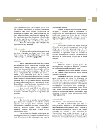 apesar de não ser fonte natural é bom veículo para
um nutriente. Atualmente, o mercado varejista de
alimentos tem uma enorme quantidade de
alimentos fortificados (para mais informações, ver
item sobre rotulagem de alimentos, página 129).
Por legislação nacional é obrigatória a fortificação
do sal de cozinha com iodato de potássio e das
farinhas de trigo e milho com ferro e ácido fólico.
Para mais informações sobre a fortificação
de alimentos, .
A hidrogenação dos óleos vegetais origina
gorduras chamadas gorduras trans. Para mais
informações, veja o box
Vários tipos de substâncias são adicionados
aos alimentos com o objetivo de modificar suas
características físicas, químicas, biológicas ou
sensoriais. Essas substâncias, denominadas aditivos
alimentares, são regulamentadas, no Brasil, pelo
órgão competente do Ministério da Saúde -
ANVISA, que estabelece quais são os aditivos
permitidos e seus limites máximos de uso, visando a
alcançar o efeito desejado e não trazer risco à saúde
humana. São 23 as funções dos aditivos, sendo que
a preservação dos alimentos é apenas uma delas.
Esses aditivos e suas funções são obrigatoriamente
mencionados nos rótulos dos alimentos.
Uma grande quantidade de alimentos
industrializados recebe adição de corantes de
maneira a aumentar o apelo visual e gustativo do
produto.
Os alimentos e bebidas industrializadas
para dietas com restrição de carboidratos (diet) e
aqueles com redução desse nutriente (light)
normalmente contêm edulcorantes, como manitol,
isomalte, maltitol, lactitol, xilitol, ciclamato,
sucralose, sacarina, aspartame, sorbitol, acesul-
fame, xilitol e stévia.
Os aditivos com função edulcorante são
substâncias que conferem sabor doce ao alimento;
mas, diferentemente dos açúcares, em sua maioria
veja Diretriz 2
Sabendo um pouco mais
Hidrogenação na Diretriz 6 (página 80)
Hidrogenação
Aditivos
Edulcorantes
não possuem calorias.
Apesar de algumas controvérsias sobre a
sacarina e também sobre o aspartame, os
edulcorantes são presumivelmente de uso seguro,
desde que consumidos dentro de um limite de
segurança. Veja no abaixo o consumo
seguro por kg de peso corporal dos edulcorantes.
Diferentes métodos de conservação de
alimentos serão apresentados a seguir observando,
sempre que pertinente, o grau de proteção do valor
nutricional do alimento; a ocorrência de perda de
nutrientes; a capacidade direta ou indireta de
tornar o alimento mais saudável; e a utilização de
produtos e conservantes prejudiciais à saúde
humana.
elimina grande parte dos
microrganismos patogênicos. Exemplo: cozimento
do alimento à temperatura superior a 100ºC.
pode ser feita em fornos ou
ao sol, usando telas protetoras contra insetos.
Exemplo: carne seca.
é um dos processos utilizados
para conservação de carne. A defumação de
alimentos de origem animal origina substâncias
químicas carcinogênicas; envolve o uso de nitritos e
nitratos, que podem se transformar em N-nitroso,
um composto carcinogênico para o estômago. O
consumo de alimentos defumados, como bacon,
aves, peixes e outras carnes, deve ser ocasional
porque o consumo de grandes quantidades pode
aumentar o risco de câncer de estômago. (NRC,
1982; WCRF,1997).
O leite é pasteurizado, por meio da
elevação de sua temperatura por alguns segundos,
seguida de rápido resfriamento, para a eliminação
das bactérias patogênicas, como as que causam
doenças nos animais e que poderiam ser
transmitidas aos seres humanos. A ultra-
pasteurização, conhecida como processo UHT, é o
tratamento térmico a temperaturas mais elevadas e
quadro 5
Fervura:
Desidratação:
Defumação:
Conservação
Ação do calor:
Pasteurização,
tratamento a altas temperaturas (UHT)
185ANEXO A
 