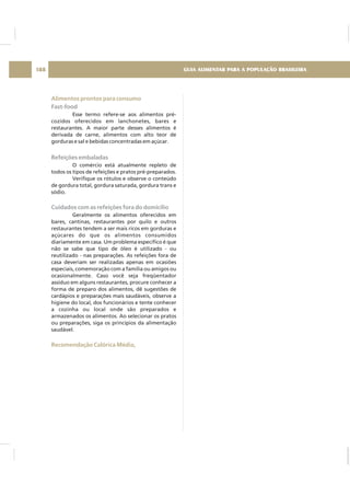 Alimentos prontos para consumo
Recomendação Calórica Média,
Fast-food
Refeições embaladas
Cuidados com as refeições fora do domicílio
Esse termo refere-se aos alimentos pré-
cozidos oferecidos em lanchonetes, bares e
restaurantes. A maior parte desses alimentos é
derivada de carne, alimentos com alto teor de
gorduras e sal e bebidas concentradas em açúcar.
O comércio está atualmente repleto de
todos os tipos de refeições e pratos pré-preparados.
Verifique os rótulos e observe o conteúdo
de gordura total, gordura saturada, gordura trans e
sódio.
Geralmente os alimentos oferecidos em
bares, cantinas, restaurantes por quilo e outros
restaurantes tendem a ser mais ricos em gorduras e
açúcares do que os alimentos consumidos
diariamente em casa. Um problema específico é que
não se sabe que tipo de óleo é utilizado - ou
reutilizado - nas preparações. As refeições fora de
casa deveriam ser realizadas apenas em ocasiões
especiais, comemoração com a família ou amigos ou
ocasionalmente. Caso você seja freqüentador
assíduo em alguns restaurantes, procure conhecer a
forma de preparo dos alimentos, dê sugestões de
cardápios e preparações mais saudáveis, observe a
higiene do local, dos funcionários e tente conhecer
a cozinha ou local onde são preparados e
armazenados os alimentos. Ao selecionar os pratos
ou preparações, siga os princípios da alimentação
saudável.
GUIA ALIMENTAR PARA A POPULAÇÃO BRASILEIRA188
 