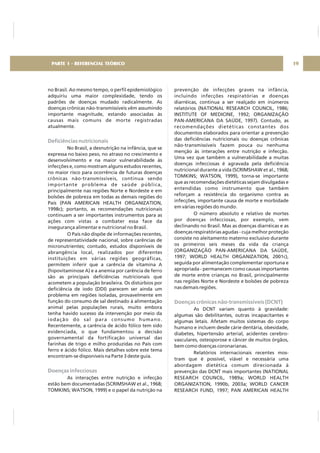 no Brasil. Ao mesmo tempo, o perfil epidemiológico
adquiriu uma maior complexidade, tendo os
padrões de doenças mudado radicalmente. As
doenças crônicas não-transmissíveis vêm assumindo
importante magnitude, estando associadas às
causas mais comuns de morte registradas
atualmente.
No Brasil, a desnutrição na infância, que se
expressa no baixo peso, no atraso no crescimento e
desenvolvimento e na maior vulnerabilidade às
infecções e, como mostram alguns estudos recentes,
no maior risco para ocorrência de futuras doenças
crônicas não-transmissíveis, continua sendo
importante problema de saúde pública,
principalmente nas regiões Norte e Nordeste e em
bolsões de pobreza em todas as demais regiões do
País (PAN AMERICAN HEALTH ORGANIZATION,
1998c); portanto, as recomendações nutricionais
continuam a ser importantes instrumentos para as
ações com vistas a combater essa face da
insegurança alimentar e nutricional no Brasil.
O País não dispõe de informações recentes,
de representatividade nacional, sobre carências de
micronutrientes; contudo, estudos disponíveis de
abrangência local, realizados por diferentes
instituições em várias regiões geográficas,
permitem inferir que a carência de vitamina A
(hipovitaminose A) e a anemia por carência de ferro
são as principais deficiências nutricionais que
acometem a população brasileira. Os distúrbios por
deficiência de iodo (DDI) parecem ser ainda um
problema em regiões isoladas, provavelmente em
função do consumo de sal destinado à alimentação
animal pelas populações rurais, muito embora
tenha havido sucesso da intervenção por meio da
iodação do sal para consumo humano.
Recentemente, a carência de ácido fólico tem sido
evidenciada, o que fundamentou a decisão
governamental da fortificação universal das
farinhas de trigo e milho produzidas no País com
ferro e ácido fólico. Mais detalhes sobre este tema
encontram-se disponíveis na Parte 3 deste guia.
As interações entre nutrição e infecção
estão bem documentadas (SCRIMSHAW et al., 1968;
TOMKINS; WATSON, 1999) e o papel da nutrição na
Deficiências nutricionais
Doenças infecciosas
prevenção de infecções graves na infância,
incluindo infecções respiratórias e doenças
diarréicas, continua a ser realçado em inúmeros
relatórios (NATIONAL RESEARCH COUNCIL, 1986;
INSTITUTE OF MEDICINE, 1992; ORGANIZAÇÃO
PAN-AMERICANA DA SAÚDE, 1997). Contudo, as
recomendações dietéticas constantes dos
documentos elaborados para orientar a prevenção
das deficiências nutricionais ou doenças crônicas
não-transmissíveis fazem pouca ou nenhuma
menção às interações entre nutrição e infecção.
Uma vez que também a vulnerabilidade a muitas
doenças infecciosas é agravada pela deficiência
nutricional durante a vida (SCRIMSHAW et al., 1968;
TOMKINS; WATSON, 1999), torna-se importante
que as recomendações dietéticas sejam divulgadas e
entendidas como instrumento que também
reforçam a resistência do organismo contra as
infecções, importante causa de morte e morbidade
em várias regiões do mundo.
O número absoluto e relativo de mortes
por doenças infecciosas, por exemplo, vem
declinando no Brasil. Mas as doenças diarréicas e as
doenças respiratórias agudas - cuja melhor proteção
consiste no aleitamento materno exclusivo durante
os primeiros seis meses da vida da criança
(ORGANIZAÇÃO PAN-AMERICANA DA SAÚDE,
1997; WORLD HEALTH ORGANIZATION, 2001c),
seguida por alimentação complementar oportuna e
apropriada - permanecem como causas importantes
de morte entre crianças no Brasil, principalmente
nas regiões Norte e Nordeste e bolsões de pobreza
nas demais regiões.
As DCNT variam quanto à gravidade:
algumas são debilitantes, outras incapacitantes e
algumas letais. Afetam muitos sistemas do corpo
humano e incluem desde cárie dentária, obesidade,
diabetes, hipertensão arterial, acidentes cerebro-
vasculares, osteoporose e câncer de muitos órgãos,
bem como doenças coronarianas.
Relatórios internacionais recentes mos-
tram que é possível, viável e necessária uma
abordagem dietética comum direcionada à
prevenção das DCNT mais importantes (NATIONAL
RESEARCH COUNCIL, 1989a; WORLD HEALTH
ORGANIZATION, 1990b, 2003a; WORLD CANCER
RESEARCH FUND, 1997; PAN AMERICAN HEALTH
Doenças crônicas não-transmissíveis (DCNT)
19PARTE 1 - REFERENCIAL TEÓRICO
 