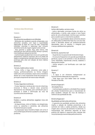 DIRETRIZ 6 - GORDURAS, AÇÚCARES E SAL 197
Síntese das Diretrizes
TODOS
Diretriz 1
Os alimentos saudáveis e as refeições
Diretriz 2
Cereais, tubérculos e raízes
Diretriz 3
Frutas, legumes e verduras
Diretriz 4
Feijões e outros alimentos vegetais ricos em
proteínas
- Refeições são saudáveis quando preparadas com
alimentos variados, com tipos e quantidades
adequadas às fases do curso da vida, compondo
refeições coloridas e saborosas que incluem
alimentos tanto de origem vegetal como animal.
- Para garantir a saúde, faça, pelo menos, três
refeições por dia (café da manhã, almoço e jantar),
intercaladas por pequenos lanches.
- A alimentação saudável tem início com a prática do
aleitamento materno exclusivo até os 6 meses de
idade e complementar até pelo menos os 2 anos e se
prolonga pela vida com adoção de bons hábitos
alimentares.
- Arroz, milho e trigo, alimentos como pães e
massas, preferencialmente na forma integral;
tubérculos como as batatas; raízes como a mandioca
devem ser a mais importante fonte de energia e o
principal componente da maioria das refeições.
- Frutas, legumes e verduras são ricos em vitaminas,
minerais e fibras e devem estar presentes
diariamente nas refeições, pois contribuem para a
proteção à saúde e diminuição do risco de
ocorrência de várias doenças.
- As leguminosas, como os feijões, e as oleaginosas,
como as castanhas e sementes, são alimentos
fundamentais para a saúde.
- A preparação típica brasileira feijão com arroz é
uma combinação alimentar saudável e completa em
proteínas.
Diretriz 5
Leite e derivados, carnes e ovos
Diretriz 6
Gorduras, açúcares e sal
Diretriz 7
Água
Diretriz Especial 1
Atividade física
Diretriz Especial 2
Qualidade sanitária dos alimentos
- Leite e derivados, principais fontes de cálcio na
alimentação, e carnes, aves, peixes e ovos fazem
parte de uma alimentação nutritiva que contribui
para a saúde e para o crescimento saudável.
- Os tipos e as quantidades desses alimentos devem
ser adequados às diferentes fases do curso da vida.
Leites e derivados devem ser preferencialmente
desnatados, para os adultos, e integrais para
crianças, adolescentes e gestantes.
- As gorduras e os açúcares são fontes de energia.
- O consumo freqüente e em grande quantidade de
gorduras, açúcar e sal aumenta o risco de doenças
como obesidade, hipertensão arterial, diabetes e
doenças do coração.
- Utilize sempre o sal fortificado com iodo (sal
iodado).
- A água é um alimento indispensável ao
funcionamento adequado do organismo.
- Toda água que você beber deve ser tratada,
filtrada ou fervida.
- A alimentação saudável e a atividade física regular
são aliadas fundamentais para a manutenção do
peso saudável, redução do risco de doenças e
melhoria da qualidade de vida.
- A garantia da qualidade sanitária dos alimentos
implica a adoção de medidas preventivas e de
controle em toda a cadeia produtiva, desde sua
origem até o consumo do alimento no domicílio. A
manipulação dos alimentos segundo as boas
práticas de higiene é essencial para redução dos
riscos de doenças transmitidas pelos alimentos.
ANEXO D
 