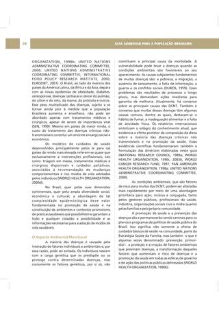 ORGANIZATION, 1998b; UNITED NATIONS
ADMINISTRATIVE COORDINATING COMMITTEE,
2000; UNITED NATIONS ADMINISTRATIVE
COORDINATING COMMITTEE; INTERNATIONAL
FOOD POLICY RESEARCH INSTITUTE, 2000;
EURODIET, 2001). O Brasil, ao lado da maioria dos
países da América Latina, da África e da Ásia, depara
com as novas epidemias de obesidade, diabetes,
osteoporose, doenças cardíacas e câncer do pulmão,
do cólon e do reto, da mama, da próstata e outros.
Esse peso multiplicado das doenças, sujeito a se
tornar ainda pior à medida que a população
brasileira aumenta e envelhece, não pode ser
abordado apenas com tratamentos médicos e
cirúrgicos, apesar de serem de importância vital
(SEN, 1999). Mesmo em países de maior renda, o
custo do tratamento das doenças crônicas não-
transmissíveis constitui um enorme encargo social e
econômico.
Os modelos de cuidados de saúde
desenvolvidos principalmente pelos (e para os)
países de renda mais elevada referem-se quase que
exclusivamente a intervenções profissionais, tais
como: triagem em massa, tratamentos médicos e
cirúrgicos disponíveis e cuidados paliativos,
associados à recomendação de mudanças
comportamentais e nos modos de vida adotados
pelos indivíduos (WORLD HEALTH ORGANIZATION,
2000d).
No Brasil, quer pelas suas dimensões
continentais, quer pela ampla diversidade social,
econômica e cultural, a abordagem de tal
complexidade epidemiológica deve estar
fundamentada na promoção da saúde e na
constituição de ambientes e contextos promotores
de práticas saudáveis que possibilitem e garantam a
todo e qualquer cidadão a possibilidade e as
informações necessárias para a adoção de modos de
vida saudáveis.
A maioria das doenças é causada pela
interação de fatores individuais e ambientais e, por
essa razão, pode ser evitada. Os indivíduos nascem
com a carga genética que os predispõe ou os
protege contra determinadas doenças, mas
comumente os fatores genéticos, por si só, não
O Aspecto Ambiental Mais Geral
constituem a principal causa da morbidade. A
vulnerabilidade pode levar a doenças quando as
condições ambientais são favoráveis ao seu
aparecimento. As causas subjacentes fundamentais
de muitas doenças são: a pobreza, a migração, a
ausência de saneamento, a falta de informação, a
guerra e os conflitos sociais (DUBOS, 1959). Esses
problemas são resultados de processos a longo
prazo, mas demandam ações imediatas para
garantia de melhoria. Atualmente, há consenso
sobre as principais causas das DCNT. Também é
consenso que muitas dessas doenças têm algumas
causas comuns, dentre as quais, destacam-se o
hábito de fumar, a inadequação alimentar e a falta
de atividade física. Os relatórios internacionais
sintetizam o estágio do conhecimento atual, que
evidencia o efeito protetor da composição da dieta
sobre a maioria das doenças crônicas não
transmissíveis e na promoção da saúde. Essas
evidências científicas fundamentaram também a
formulação das diretrizes elaboradas neste guia
(NATIONAL RESEARCH COUNCIL, 1989a; WORLD
HEALTH ORGANIZATION, 1990c, 2003b; WORLD
CANCER RESEARCH FUND, 1997; PAN AMERICAN
HEALTH ORGANIZATION, 1998a; UNITED NATIONS
ADMINISTRATIVE COORDINATING COMMITTEE,
2000).
As condições ambientais, que são fatores
de risco para muitas das DCNT, podem ser alteradas
mais rapidamente por meio de uma abordagem
prioritária para ação, incisiva e conjugada, tanto
pelos gestores públicos, profissionais da saúde,
indústria, organizações sociais civis e mídia quanto
pelas famílias e pela própria comunidade.
A promoção da saúde e a prevenção das
doenças são e permanecerão sendo centrais para os
planos e programas de políticas de saúde pública do
Brasil. Isso significa não somente a oferta de
cuidados básicos de saúde na comunidade, parte da
Estratégia Saúde da Família, mas também o que é
algumas vezes denominado prevenção primor-
dial - a proteção e a criação de fatores ambientais
que previnam doenças, a transformação daqueles
fatores que aumentam o risco de doenças e a
promoção da saúde em todas as esferas de governo
e de ação das políticas públicas delineadas (WORLD
HEALTH ORGANIZATION, 1990b).
GUIA ALIMENTAR PARA A POPULAÇÃO BRASILEIRA20
 