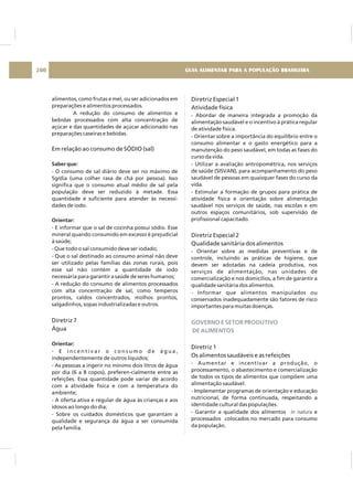 alimentos, como frutas e mel, ou ser adicionados em
preparações e alimentos processados.
A redução do consumo de alimentos e
bebidas processados com alta concentração de
açúcar e das quantidades de açúcar adicionado nas
preparações caseiras e bebidas.
- O consumo de sal diário deve ser no máximo de
5g/dia (uma colher rasa de chá por pessoa). Isso
significa que o consumo atual médio de sal pela
população deve ser reduzido à metade. Essa
quantidade é suficiente para atender às necessi-
dades de iodo.
- E informar que o sal de cozinha possui sódio. Esse
mineral quando consumido em excesso é prejudicial
à saúde;
- Que todo o sal consumido deve ser iodado;
- Que o sal destinado ao consumo animal não deve
ser utilizado pelas famílias das zonas rurais, pois
esse sal não contém a quantidade de iodo
necessária para garantir a saúde de seres humanos;
- A redução do consumo de alimentos processados
com alta concentração de sal, como temperos
prontos, caldos concentrados, molhos prontos,
salgadinhos, sopas industrializadas e outros.
- E i n c e n t i v a r o c o n s u m o d e á g u a ,
independentemente de outros líquidos;
- As pessoas a ingerir no mínimo dois litros de água
por dia (6 a 8 copos), preferen-cialmente entre as
refeições. Essa quantidade pode variar de acordo
com a atividade física e com a temperatura do
ambiente;
- A oferta ativa e regular de água às crianças e aos
idosos ao longo do dia;
- Sobre os cuidados domésticos que garantam a
qualidade e segurança da água a ser consumida
pela família.
Em relação ao consumo de SÓDIO (sal)
Diretriz 7
Água
Saber que:
Orientar:
Orientar:
Diretriz Especial 1
Atividade física
Diretriz Especial 2
Qualidade sanitária dos alimentos
Diretriz 1
Os alimentos saudáveis e as refeições
- Abordar de maneira integrada a promoção da
alimentação saudável e o incentivo à prática regular
de atividade física.
- Orientar sobre a importância do equilíbrio entre o
consumo alimentar e o gasto energético para a
manutenção do peso saudável, em todas as fases do
curso da vida.
- Utilizar a avaliação antropométrica, nos serviços
de saúde (SISVAN), para acompanhamento do peso
saudável de pessoas em quaisquer fases do curso da
vida.
- Estimular a formação de grupos para prática de
atividade física e orientação sobre alimentação
saudável nos serviços de saúde, nas escolas e em
outros espaços comunitários, sob supervisão de
profissional capacitado.
- Orientar sobre as medidas preventivas e de
controle, incluindo as práticas de higiene, que
devem ser adotadas na cadeia produtiva, nos
serviços de alimentação, nas unidades de
comercialização e nos domicílios, a fim de garantir a
qualidade sanitária dos alimentos.
- Informar que alimentos manipulados ou
conservados inadequadamente são fatores de risco
importantes para muitas doenças.
- Aumentar e incentivar a produção, o
processamento, o abastecimento e comercialização
de todos os tipos de alimentos que compõem uma
alimentação saudável.
- Implementar programas de orientação e educação
nutricional, de forma continuada, respeitando a
identidade cultural das populações.
- Garantir a qualidade dos alimentos e
processados colocados no mercado para consumo
da população.
in natura
GOVERNO E SETOR PRODUTIVO
DE ALIMENTOS
GUIA ALIMENTAR PARA A POPULAÇÃO BRASILEIRA200
 