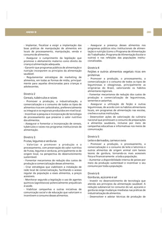 - Implantar, fiscalizar e exigir a implantação das
boas práticas de manipulação de alimentos em
locais de processamento, manipulação, venda e
consumo de alimentos.
- Assegurar o cumprimento da legislação que
promove o aleitamento materno como direito da
criança à alimentação adequada.
- Garantir que programas públicos de alimentação e
nutrição incorporem os princípios da alimentação
saudável.
- Regulamentar estratégias de marketing de
alimentos, em todas as formas de mídia, principal-
mente para aquelas direcionadas para crianças e
adolescentes.
- Promover a produção, a industrialização, a
comercialização e o consumo de todos os tipos de
alimentos ricos em carboidratos, preferencialmente
os integrais e os regionais produzidos em nível local.
- Incentivar a pesquisa e incorporação de tecnologia
de processamento que preserve o valor nutritivo
dos alimentos.
- Assegurar e fomentar a incorporação de cereais,
tubérculos e raízes nos programas institucionais de
alimentação.
- Valorizar e promover a produção e o
processamento, com preservação do valor nutritivo
de frutas, legumes e verduras, principalmente os de
origem local, na perspectiva do desenvolvimento
sustentável.
- Fomentar mecanismos de redução dos custos de
produção e comercialização desses alimentos.
- Criar estratégias que viabilizem a instalação de
rede local de comercialização, facilitando o acesso
regular da população a esses alimentos, a preços
acessíveis.
- Monitorar segundo a legislação o uso de agentes
químicos (agrotóxicos) potencialmente prejudiciais
à saúde.
- Viabilizar campanhas e outras iniciativas de
comunicação social e de educação que valorizem e
incentivem o consumo desses alimentos.
Diretriz 2
Cereais, tubérculos e raízes
Diretriz 3
Frutas, legumes e verduras
- Assegurar a presença desses alimentos nos
programas públicos e/ou institucionais de alimen-
tação e nutrição (como o Programa de Alimentação
do Trabalhador, Programa de Alimentação Escolar e
outros) e nas refeições das populações institu-
cionalizadas.
- Promover a produção, o processamento, a
comercialização e o consumo de todos os tipos de
leguminosas e oleaginosas, principalmente as
originárias do Brasil, valorizando os hábitos
alimentares regionais.
- Fomentar mecanismos de redução dos custos de
produção e comercialização de leguminosas,
sementes e castanhas.
- Assegurar a utilização de feijão e outras
leguminosas, de acordo com os hábitos alimentares
locais, em programas de alimentação nas escolas,
creches e outras instituições.
- Desenvolver ações de valorização da culinária
nacional que promovam o consumo de preparações
e alimentos saudáveis, inclusive por meio de
campanhas educativas e informativas nos meios de
comunicação.
- Promover a produção, o processamento, a
comercialização e o consumo de leite e laticínios e
outros alimentos de origem animal com baixos
teores de gordura, tornando-os mais acessíveis
física e financeiramente a toda a população.
- Aumentar a disponibilidade interna de peixes por
meio da produção sustentável e incentivar o seu
consumo por toda a população.
- Investir no desenvolvimento de tecnologia que
atenda aos princípios da alimentação saudável. A
redução substancial no consumo do sal, açúcares e
gorduras exige mudanças imediatas nas práticas de
industrialização de alimentos.
- Desenvolver e adotar técnicas de produção de
Diretriz 4
Feijões e outros alimentos vegetais ricos em
proteínas
Diretriz 5
Leite e derivados, carnes e ovos
Diretriz 6
Gorduras, açúcares e sal
201ANEXO D
 
