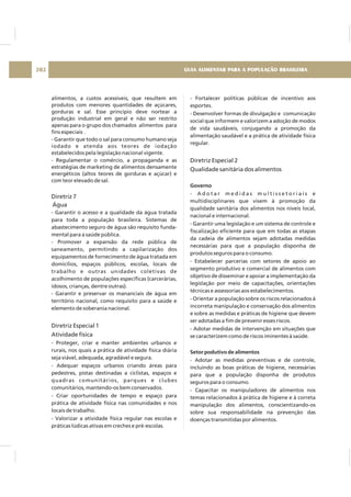 alimentos, a custos acessíveis, que resultem em
produtos com menores quantidades de açúcares,
gorduras e sal. Esse princípio deve nortear a
produção industrial em geral e não ser restrito
apenas para o grupo dos chamados alimentos para
fins especiais .
- Garantir que todo o sal para consumo humano seja
iodado e atenda aos teores de iodação
estabelecidos pela legislação nacional vigente.
- Regulamentar o comércio, a propaganda e as
estratégias de marketing de alimentos densamente
energéticos (altos teores de gorduras e açúcar) e
com teor elevado de sal.
- Garantir o acesso e a qualidade da água tratada
para toda a população brasileira. Sistemas de
abastecimento seguro de água são requisito funda-
mental para a saúde pública.
- Promover a expansão da rede pública de
saneamento, permitindo a capilarização dos
equipamentos de fornecimento de água tratada em
domicílios, espaços públicos, escolas, locais de
trabalho e outras unidades coletivas de
acolhimento de populações específicas (carcerárias,
idosos, crianças, dentre outras).
- Garantir e preservar os mananciais de água em
território nacional, como requisito para a saúde e
elemento de soberania nacional.
- Proteger, criar e manter ambientes urbanos e
rurais, nos quais a prática de atividade física diária
seja viável, adequada, agradável e segura.
- Adequar espaços urbanos criando áreas para
pedestres, pistas destinadas a ciclistas, espaços e
quadras comunitários, parques e clubes
comunitários, mantendo-os bem conservados.
- Criar oportunidades de tempo e espaço para
prática de atividade física nas comunidades e nos
locais de trabalho.
- Valorizar a atividade física regular nas escolas e
práticas lúdicas ativas em creches e pré-escolas.
Diretriz 7
Água
Diretriz Especial 1
Atividade física
- Fortalecer políticas públicas de incentivo aos
esportes.
- Desenvolver formas de divulgação e comunicação
social que informem e valorizem a adoção de modos
de vida saudáveis, conjugando a promoção da
alimentação saudável e a prática de atividade física
regular.
- A d o t a r m e d i d a s m u l t i s s e t o r i a i s e
multidisciplinares que visem à promoção da
qualidade sanitária dos alimentos nos níveis local,
nacional e internacional.
- Garantir uma legislação e um sistema de controle e
fiscalização eficiente para que em todas as etapas
da cadeia de alimentos sejam adotadas medidas
necessárias para que a população disponha de
produtos seguros para o consumo.
- Estabelecer parcerias com setores de apoio ao
segmento produtivo e comercial de alimentos com
objetivo de disseminar e apoiar a implementação da
legislação por meio de capacitações, orientações
técnicas e assessorias aos estabelecimentos.
- Orientar a população sobre os riscos relacionados à
incorreta manipulação e conservação dos alimentos
e sobre as medidas e práticas de higiene que devem
ser adotadas a fim de prevenir esses riscos.
- Adotar medidas de intervenção em situações que
se caracterizem como de riscos iminentes à saúde.
- Adotar as medidas preventivas e de controle,
incluindo as boas práticas de higiene, necessárias
para que a população disponha de produtos
seguros para o consumo.
- Capacitar os manipuladores de alimentos nos
temas relacionados à prática de higiene e à correta
manipulação dos alimentos, conscientizando-os
sobre sua responsabilidade na prevenção das
doenças transmitidas por alimentos.
Diretriz Especial 2
Qualidade sanitária dos alimentos
Governo
Setor podutivo de alimentos
GUIA ALIMENTAR PARA A POPULAÇÃO BRASILEIRA202
 