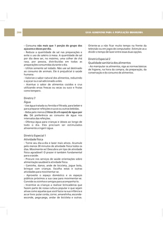 - não mais que 1 porção do grupo dos
açúcares e doces por dia.
2 litros (6 a 8 copos) de água por
dia
Consuma
- Reduza a quantidade de sal nas preparações e
evite o uso do saleiro à mesa. A quantidade de sal
por dia deve ser, no máximo, uma colher de chá
rasa, por pessoa, distribuídas em todas as
preparações consumidas durante o dia.
- Utilize somente sal iodado. Não use sal destinado
ao consumo de animais. Ele é prejudicial à saúde
humana.
- Valorize o sabor natural dos alimentos, reduzindo
o açúcar ou o sal adicionado a eles.
- Acentue o sabor de alimentos cozidos e crus
utilizando ervas frescas ou secas ou suco e frutas
como tempero.
- Use água tratada ou fervida e filtrada, para beber e
para preparar refeições e sucos ou outras bebidas.
- Beba pelo menos
. Dê preferência ao consumo de água nos
intervalos das refeições.
- Ofereça água para crianças e idosos ao longo de
todo o dia. Eles precisam ser estimulados
ativamente a ingerir água.
- Torne seu dia-a-dia e lazer mais ativos. Acumule
pelo menos 30 minutos de atividade física todos os
dias. Movimente-se! Descubra um tipo de atividade
física agradável! O prazer é também fundamental
para a saúde.
- Procure nos serviços de saúde orientações sobre
alimentação saudável e atividade física.
- Caminhe, dance, ande de bicicleta, jogue bola,
brinque com crianças. Escolha estas e outras
atividades para movimentar-se.
- Aproveite o espaço doméstico e os espaços
públicos próximos a sua casa para movimentar-se.
Convide os vizinhos e amigos para acompanhá-lo.
- Incentive as crianças a realizar brincadeiras que
fazem parte de nossa cultura popular e que sejam
ativas como aquelas que você fazia na sua infância e
ao ar livre: pular corda, correr, amarelinha, esconde-
esconde, pega-pega, andar de bicicleta e outras.
Diretriz 7
Água
Diretriz Especial 1
Atividade física
Oriente-as a não ficar muito tempo na frente da
televisão ou em jogos de computador. Estimule-as a
dividir o tempo de lazer entre essas duas opções.
- Ao manipular os alimentos, siga as normas básicas
de higiene, na hora da compra, da preparação, da
conservação e do consumo de alimentos.
Diretriz Especial 2
Qualidade sanitária dos alimentos
GUIA ALIMENTAR PARA A POPULAÇÃO BRASILEIRA204
 