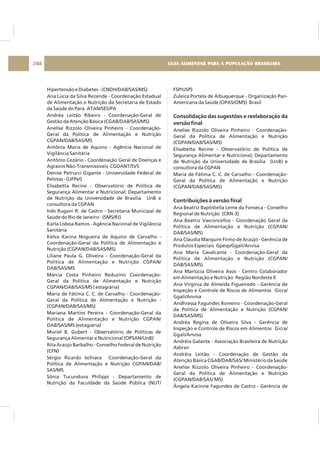 Hipertensão e Diabetes - (CNDH/DAB/SAS/MS)
Ana Lúcia da Silva Rezende - Coordenação Estadual
de Alimentação e Nutrição da Secretaria de Estado
da Saúde do Pará ATAN/SES/PA
Andréa Leitão Ribeiro - Coordenação-Geral de
Gestão da Atenção Básica (CGAB/DAB/SAS/MS)
Anelise Rizzolo Oliveira Pinheiro - Coordenação-
Geral da Política de Alimentação e Nutrição
CGPAN/DAB/SAS/MS
Antônia Maria de Aquino - Agência Nacional de
Vigilância Sanitária
Antônio Cezário - Coordenação Geral de Doenças e
Agravos Não-Transmissíveis CGDANT/SVS
Denise Petrucci Gigante - Universidade Federal de
Pelotas - (UFPel)
Elisabetta Recine - Observatório de Política de
Segurança Alimentar e Nutricional; Departamento
de Nutrição da Universidade de Brasília UnB e
consultora da CGPAN
Inês Rugani R. de Castro - Secretaria Municipal de
Saúde do Rio de Janeiro - (SMS/RJ)
Karla Lisboa Ramos - Agência Nacional de Vigilância
Sanitária
Kelva Karina Nogueira de Aquino de Carvalho -
Coordenação-Geral da Política de Alimentação e
Nutrição (CGPAN/DAB/SAS/MS)
Liliane Paula G. Oliveira - Coordenação-Geral da
Política de Alimentação e Nutrição CGPAN/
DAB/SAS/MS
Márcia Costa Pinheiro Reduzino Coordenação-
Geral da Política de Alimentação e Nutrição
CGPAN/DAB/SAS/MS ( estagiária)
Maria de Fátima C. C. de Carvalho - Coordenação-
Geral da Política de Alimentação e Nutrição -
(CGPAN/DAB/SAS/MS)
Mariana Martins Pereira - Coordenação-Geral da
Política de Alimentação e Nutrição CGPAN/
DAB/SAS/MS (estagiária)
Muriel B. Gubert - Observatório de Políticas de
Segurança Alimentar e Nutricional (OPSAN/UnB)
Rita Araújo Barbalho - Conselho Federal de Nutrição
(CFN)
Sérgio Ricardo Ischiara Coordenação-Geral da
Política de Alimentação e Nutrição CGPAN/DAB/
SAS/MS
Sônia Tucunduva Philippi - Departamento de
Nutrição da Faculdade da Saúde Pública (NUT/
FSP/USP)
Zuleica Portela de Albuquerque - Organização Pan-
Americana da Saúde (OPAS/OMS) Brasil
Anelise Rizzolo Oliveira Pinheiro - Coordenação-
Geral da Política de Alimentação e Nutrição
(CGPAN/DAB/SAS/MS)
Elisabetta Recine - Observatório de Política de
Segurança Alimentar e Nutricional; Departamento
de Nutrição da Universidade de Brasília (UnB) e
consultora da CGPAN
Maria de Fátima C. C. de Carvalho - Coordenação-
Geral da Política de Alimentação e Nutrição
(CGPAN/DAB/SAS/MS)
Ana Beatriz Baptistella Leme da Fonseca - Conselho
Regional de Nutrição (CRN-3)
Ana Beatriz Vasconcellos - Coordenação Geral da
Política de Alimentação e Nutrição (CGPAN/
DAB/SAS/MS)
Ana Cláudia Marquim Firmo de Araújo - Gerência de
Produtos Especiais Gpesp/Ggali/Anvisa
Ana Maria Cavalcante - Coordenação-Geral da
Política de Alimentação e Nutrição (CGPAN/
DAB/SAS/MS)
Ana Marlúcia Oliveira Assis - Centro Colaborador
em Alimentação e Nutrição Região Nordeste II
Ana Virgínia de Almeida Figueiredo - Gerência de
Inspeção e Controle de Riscos de Alimentos Gicra/
Ggali/Anvisa
Andhressa Fagundes Romeiro - Coordenação-Geral
da Política de Alimentação e Nutrição (CGPAN/
DAB/SAS/MS)
Andréa Regina de Oliveira Silva - Gerência de
Inspeção e Controle de Riscos em Alimentos Gicra/
Ggali/Anvisa
Andréia Galante - Associação Brasileira de Nutrição
Asbran
Andréia Leitão - Coordenação de Gestão da
Atenção Básica CGAB/DAB/SAS/ Ministério da Saúde
Anelise Rizzolo Oliveira Pinheiro - Coordenação-
Geral da Política de Alimentação e Nutrição
(CGPAN/DAB/SAS/ MS)
Ângela Karinne Fagundes de Castro - Gerência de
Consolidação das sugestões e reelaboração da
versão final
Contribuições à versão final
GUIA ALIMENTAR PARA A POPULAÇÃO BRASILEIRA208
 