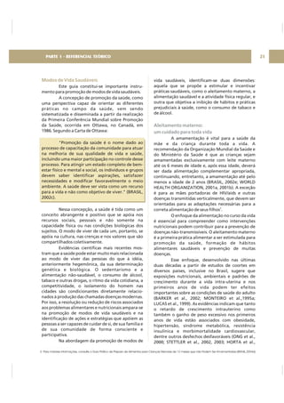 Modos de Vida Saudáveis
Este guia constitui-se importante instru-
mento para promoção de modos de vida saudáveis.
A concepção de promoção da saúde, como
uma perspectiva capaz de orientar as diferentes
práticas no campo da saúde, vem sendo
sistematizada e disseminada a partir da realização
da Primeira Conferência Mundial sobre Promoção
da Saúde, ocorrida em Ottawa, no Canadá, em
1986. Segundo a Carta de Ottawa:
"Promoção da saúde é o nome dado ao
processo de capacitação da comunidade para atuar
na melhoria de sua qualidade de vida e saúde,
incluindo uma maior participação no controle desse
processo. Para atingir um estado completo de bem-
estar físico e mental e social, os indivíduos e grupos
devem saber identificar aspirações, satisfazer
necessidades e modificar favoravelmente o meio
ambiente. A saúde deve ser vista como um recurso
para a vida e não como objetivo de viver." (BRASIL,
2002c).
Nessa concepção, a saúde é tida como um
conceito abrangente e positivo que se apóia nos
recursos sociais, pessoais e não somente na
capacidade física ou nas condições biológicas dos
sujeitos. O modo de viver de cada um, portanto, se
apóia na cultura, nas crenças e nos valores que são
compartilhados coletivamente.
Evidências científicas mais recentes mos-
tram que a saúde pode estar muito mais relacionada
ao modo de viver das pessoas do que à idéia,
anteriormente hegemônica, da sua determinação
genética e biológica. O sedentarismo e a
alimentação não-saudável, o consumo de álcool,
tabaco e outras drogas, o ritmo da vida cotidiana, a
competitividade, o isolamento do homem nas
cidades são condicionantes diretamente relacio-
nados à produção das chamadas doenças modernas.
Por isso, a resolução ou redução de riscos associados
aos problemas alimentares e nutricionais ampara-se
na promoção de modos de vida saudáveis e na
identificação de ações e estratégias que apóiem as
pessoas a ser capazes de cuidar de si, de sua família e
de sua comunidade de forma consciente e
participativa.
Na abordagem da promoção de modos de
vida saudáveis, identificam-se duas dimensões:
aquela que se propõe a estimular e incentivar
práticas saudáveis, como o aleitamento materno, a
alimentação saudável e a atividade física regular, e
outra que objetiva a inibição de hábitos e práticas
prejudiciais à saúde, como o consumo de tabaco e
de álcool.
A amamentação é vital para a saúde da
mãe e da criança durante toda a vida. A
recomendação da Organização Mundial da Saúde e
do Ministério da Saúde é que as crianças sejam
amamentadas exclusivamente com leite materno
até os 6 meses de idade e, após essa idade, deverá
ser dada alimentação complementar apropriada,
continuando, entretanto, a amamentação até pelo
menos a idade de 2 anos (BRASIL, 2002e; WORLD
HEALTH ORGANIZATION, 2001a, 2001b). A exceção
é para as mães portadoras de HIV/aids e outras
doenças transmitidas verticalmente, que devem ser
orientadas para as adaptações necessárias para a
correta alimentação de seus filhos .
O enfoque da alimentação no curso da vida
é essencial para compreender como intervenções
nutricionais podem contribuir para a prevenção de
doenças não-transmissíveis. O aleitamento materno
é a primeira prática alimentar a ser estimulada para
promoção da saúde, formação de hábitos
alimentares saudáveis e prevenção de muitas
doenças.
Esse enfoque, desenvolvido nas últimas
duas décadas a partir de estudos de coortes em
diversos países, inclusive no Brasil, sugere que
exposições nutricionais, ambientais e padrões de
crescimento durante a vida intra-uterina e nos
primeiros anos de vida podem ter efeitos
importantes sobre as condições de saúde do adulto
(BARKER et al., 2002; MONTEIRO et al.,1995a;
LUCAS et al., 1999). As evidências indicam que tanto
o retardo de crescimento intrauterino como
também o ganho de peso excessivo nos primeiros
anos de vida estão associados com obesidade,
hipertensão, síndrome metabólica, resistência
insulínica e morbimortalidade cardiovascular,
dentre outros desfechos desfavoráveis (ONG et al.,
2000; STETTLER et al., 2002, 2003; HORTA et al.,
2
Aleitamento materno:
um cuidado para toda vida
21PARTE 1 - REFERENCIAL TEÓRICO
2- Para maiores informações, consulte o Guia Prático de Preparo de Alimentos para Crianças Menores de 12 meses que não Podem Ser Amamentadas (BRASIL,2004d)
 