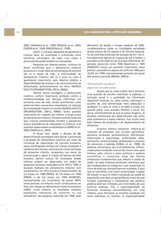 2003; VANHALA et al., 1999; SINGHAL et al., 2003;
FORSEN et al., 1999; ERIKSSON et al., 1999).
Assim, a nutrição adequada de gestantes e
crianças deve ser entendida e enfatizada como
elemento estratégico de ação com vistas à
promoção da saúde também na vida adulta.
Pesquisas em diversos países, inclusive no
Brasil, confirmam que o aleitamento materno
exclusivo é o modo ideal de alimentação do lactente
até os 6 meses de vida. A continuidade do
aleitamento materno até os 2 anos ou mais é
igualmente importante, pois objetiva ampliar a
disponibilidade de energia e de micronutrientes da
alimentação, particularmente do ferro (WORLD
HEALTH ORGANIZATION, 2001a, 2000a).
Dentre outras vantagens, o aleitamento
materno confere importante proteção contra a
morbimortalidade por doenças infecciosas nos
primeiros anos de vida, sendo reconhecido como
potencial fator preventivo importante na redução
da mortalidade infantil no mundo (WORLD HEALTH
ORGANIZATION, 2001a, 2000a). Outra questão
importante diz respeito aos efeitos a longo prazo
do aleitamento materno. Estudos recentes mostram
que crianças amamentadas tendem a apresentar
menor prevalência de obesidade na infância, com
possíveis repercussões na adolescência (JONES et al.,
2003; OWEN et al., 2005).
O Brasil vem, desde a década de 80,
desenvolvendo estratégias para apoiar a promoção
e proteção do aleitamento materno por meio de
iniciativas de capacitação de recursos humanos,
apoio aos Hospitais Amigos da Criança, produção e
vigilância das normas nacionais de comercialização
de alimentos infantis, campanhas nos meios de
comunicação e apoio à criação de bancos de leite
humano, dentre outras. Os resultados desses
esforços podem ser observados em dados de
pesquisas nacionais realizadas entre 1975 e 1999. A
duração mediana do aleitamento materno vem
aumentando: em 1975, era de 2,5 meses (Endef); de
5,5 meses em 1989 (PNSN); de 7,0 meses em 1996
(PNDS); e de 9,9 meses em 1999 (PAMCDF),
representando um incremento de quase 300%
nesse período; no entanto muito ainda precisa ser
feito em relação ao aleitamento materno exclusivo
(AME), muito embora os resultados mostrem
expressões relevantes de aumento na sua
prevalência. Na pesquisa realizada em 1999, pelo
Ministério da Saúde, o tempo mediano de AME,
considerando-se todas as localidades estudadas
(áreas urbana de 25 capitais e do Distrito Federal),
foi de 23,4 dias (intervalo de variação de 22,1-24,7).
Considerando apenas as crianças de até 4 meses, a
prevalência de AME foi de 35,6 dias (34,9-36,4). No
período decorrido entre 1996 (Bemfam) e 1999
(PAMCDF), houve um aumento importante nessa
prática: a prevalência passou de 3,6% em 1996 para
35,6% em 1999, representando aumento de quase
dez vezes no período.(BRASIL, 2001b)
Aquilo que se come e bebe não é somente
uma questão de escolha individual. A pobreza, a
exclusão social e a qualidade da informação
disponível frustram ou, pelo menos, restringem a
escolha de uma alimentação mais adequada e
saudável. E o que se come e se bebe é ainda, em
grande parte, uma questão familiar e social. Em
geral, contrariamente ao que se possa imaginar, as
escolhas alimentares são determinadas não tanto
pela preferência e pelos hábitos, mas muito mais
pelo sistema de produção e de abastecimento de
alimentos.
O termo sistema alimentar refere-se ao
conjunto de processos que incluem agricultura,
pecuária, produção, processamento, distribuição,
importação e exportação, publicidade, abas-
tecimento, comercialização, preparação e consumo
de alimentos e bebidas (SOBAL et al., 1998). Os
sistemas alimentares são profundamente influen-
ciados pelas condições naturais do clima e solo, pela
história, pela cultura e pelas políticas e práticas
econômicas e comerciais. Esses são fatores
ambientais fundamentais que afetam a saúde de
todos. Se esses sistemas produzem alimentos que
são inadequados ou inseguros e que aumentam os
riscos de doenças, eles precisam ser mudados. É aqui
que se manifesta, com maior propriedade, o papel
do Estado no que se refere à proteção da saúde da
população, que deve ser garantida por meio de suas
funções regulatórias e mediadoras das políticas
públicas setoriais. O Estado, por intermédio de suas
políticas públicas, tem a responsabilidade de
fomentar mudanças socioambientais, em nível
coletivo, para favorecer as escolhas saudáveis em
nível individual ou familiar. A responsabilidade
Alimentação saudável
algumas considerações
GUIA ALIMENTAR PARA A POPULAÇÃO BRASILEIRA22
 