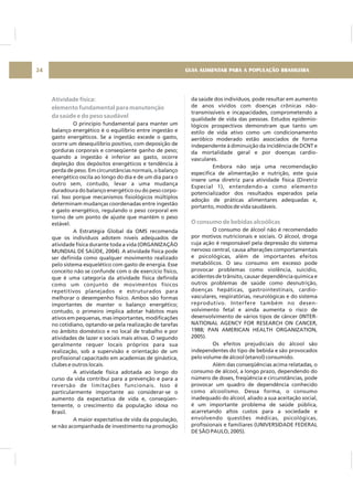 Atividade física:
elemento fundamental para manutenção
da saúde e do peso saudável
O princípio fundamental para manter um
balanço energético é o equilíbrio entre ingestão e
gasto energéticos. Se a ingestão excede o gasto,
ocorre um desequilíbrio positivo, com deposição de
gorduras corporais e conseqüente ganho de peso;
quando a ingestão é inferior ao gasto, ocorre
depleção dos depósitos energéticos e tendência à
perda de peso. Em circunstâncias normais, o balanço
energético oscila ao longo do dia e de um dia para o
outro sem, contudo, levar a uma mudança
duradoura do balanço energético ou do peso corpo-
ral. Isso porque mecanismos fisiológicos múltiplos
determinam mudanças coordenadas entre ingestão
e gasto energético, regulando o peso corporal em
torno de um ponto de ajuste que mantém o peso
estável.
A Estratégia Global da OMS recomenda
que os indivíduos adotem níveis adequados de
atividade física durante toda a vida (ORGANIZAÇÃO
MUNDIAL DE SAÚDE, 2004). A atividade física pode
ser definida como qualquer movimento realizado
pelo sistema esquelético com gasto de energia. Esse
conceito não se confunde com o de exercício físico,
que é uma categoria da atividade física definida
como um conjunto de movimentos físicos
repetitivos planejados e estruturados para
melhorar o desempenho físico. Ambos são formas
importantes de manter o balanço energético;
contudo, o primeiro implica adotar hábitos mais
ativos em pequenas, mas importantes, modificações
no cotidiano, optando-se pela realização de tarefas
no âmbito doméstico e no local de trabalho e por
atividades de lazer e sociais mais ativas. O segundo
geralmente requer locais próprios para sua
realização, sob a supervisão e orientação de um
profissional capacitado em academias de ginástica,
clubes e outros locais.
A atividade física adotada ao longo do
curso da vida contribui para a prevenção e para a
reversão de limitações funcionais. Isso é
particularmente importante ao considerar-se o
aumento da expectativa de vida e, conseqüen-
temente, o crescimento da população idosa no
Brasil.
A maior expectativa de vida da população,
se não acompanhada de investimento na promoção
da saúde dos indivíduos, pode resultar em aumento
de anos vividos com doenças crônicas não-
transmissíveis e incapacidades, comprometendo a
qualidade de vida das pessoas. Estudos epidemio-
lógicos prospectivos demonstram que tanto um
estilo de vida ativo como um condicionamento
aeróbico moderado estão associados de forma
independente à diminuição da incidência de DCNT e
da mortalidade geral e por doenças cardio-
vasculares.
Embora não seja uma recomendação
específica de alimentação e nutrição, este guia
insere uma diretriz para atividade física (Diretriz
Especial 1), entendendo-a como elemento
potencializador dos resultados esperados pela
adoção de práticas alimentares adequadas e,
portanto, modos de vida saudáveis.
O consumo de álcool não é recomendado
por motivos nutricionais e sociais. O álcool, droga
cuja ação é responsável pela depressão do sistema
nervoso central, causa alterações comportamentais
e psicológicas, além de importantes efeitos
metabólicos. O seu consumo em excesso pode
provocar problemas como violência, suicídio,
acidentes de trânsito, causar dependência química e
outros problemas de saúde como desnutrição,
doenças hepáticas, gastrointestinais, cardio-
vasculares, respiratórias, neurológicas e do sistema
reprodutivo. Interfere também no desen-
volvimento fetal e ainda aumenta o risco de
desenvolvimento de vários tipos de câncer (INTER-
NATIONAL AGENCY FOR RESEARCH ON CANCER,
1988; PAN AMERICAN HEALTH ORGANIZATION,
2005).
Os efeitos prejudiciais do álcool são
independentes do tipo de bebida e são provocados
pelo volume de álcool (etanol) consumido.
Além das conseqüências acima relatadas, o
consumo de álcool, a longo prazo, dependendo do
número de doses, freqüência e circunstâncias, pode
provocar um quadro de dependência conhecido
como alcoolismo. Dessa forma, o consumo
inadequado do álcool, aliado a sua aceitação social,
é um importante problema de saúde pública,
acarretando altos custos para a sociedade e
envolvendo questões médicas, psicológicas,
profissionais e familiares (UNIVERSIDADE FEDERAL
DE SÃO PAULO, 2005).
O consumo de bebidas alcoólicas
GUIA ALIMENTAR PARA A POPULAÇÃO BRASILEIRA24
 