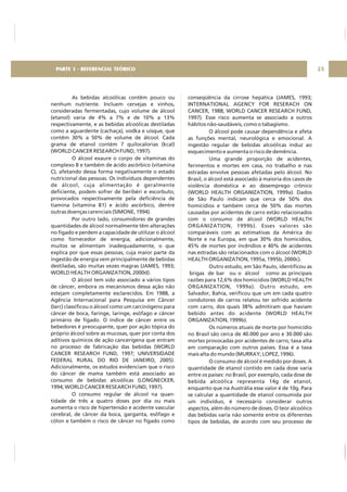 As bebidas alcoólicas contêm pouco ou
nenhum nutriente. Incluem cervejas e vinhos,
consideradas fermentadas, cujo volume de álcool
(etanol) varia de 4% a 7% e de 10% a 13%
respectivamente, e as bebidas alcoólicas destiladas
como a aguardente (cachaça), vodka e uísque, que
contêm 30% a 50% de volume de álcool. Cada
grama de etanol contém 7 quilocalorias (kcal)
(WORLD CANCER RESEARCH FUND, 1997).
O álcool exaure o corpo de vitaminas do
complexo B e também de ácido ascórbico (vitamina
C), afetando dessa forma negativamente o estado
nutricional das pessoas. Os indivíduos dependentes
de álcool, cuja alimentação é geralmente
deficiente, podem sofrer de beribéri e escorbuto,
provocados respectivamente pela deficiência de
tiamina (vitamina B1) e ácido ascórbico, dentre
outras doenças carenciais (SIMONE, 1994).
Por outro lado, consumidores de grandes
quantidades de álcool normalmente têm alterações
no fígado e perdem a capacidade de utilizar o álcool
como fornecedor de energia; adicionalmente,
muitos se alimentam inadequadamente, o que
explica por que essas pessoas, cuja maior parte da
ingestão de energia vem principalmente de bebidas
destiladas, são muitas vezes magras (JAMES, 1993;
WORLD HEALTH ORGANIZATION, 2000d).
O álcool tem sido associado a vários tipos
de câncer, embora os mecanismos dessa ação não
estejam completamente esclarecidos. Em 1988, a
Agência Internacional para Pesquisa em Câncer
(Iarc) classificou o álcool como um carcinógeno para
câncer de boca, faringe, laringe, esôfago e câncer
primário de fígado. O índice de câncer entre os
bebedores é preocupante, quer por ação tópica do
próprio álcool sobre as mucosas, quer por conta dos
aditivos químicos de ação cancerígena que entram
no processo de fabricação das bebidas (WORLD
CANCER RESEARCH FUND, 1997; UNIVERSIDADE
FEDERAL RURAL DO RIO DE JANEIRO, 2005).
Adicionalmente, os estudos evidenciam que o risco
do câncer de mama também está associado ao
consumo de bebidas alcoólicas (LONGNECKER,
1994; WORLD CANCER RESEARCH FUND, 1997).
O consumo regular de álcool na quan-
tidade de três a quatro doses por dia ou mais
aumenta o risco de hipertensão e acidente vascular
cerebral, de câncer da boca, garganta, esôfago e
cólon e também o risco de câncer no fígado como
conseqüência da cirrose hepática (JAMES, 1993;
INTERNATIONAL AGENCY FOR RESERACH ON
CANCER, 1988; WORLD CANCER RESEARCH FUND,
1997). Esse risco aumenta se associado a outros
hábitos não-saudáveis, como o tabagismo.
O álcool pode causar dependência e afeta
as funções mental, neurológica e emocional. A
ingestão regular de bebidas alcoólicas induz ao
esquecimento e aumenta o risco de demência.
Uma grande proporção de acidentes,
ferimentos e mortes em casa, no trabalho e nas
estradas envolve pessoas afetadas pelo álcool. No
Brasil, o álcool está associado à maioria dos casos de
violência doméstica e ao desemprego crônico
(WORLD HEALTH ORGANIZATION, 1999a). Dados
de São Paulo indicam que cerca de 50% dos
homicídios e também cerca de 50% das mortes
causadas por acidentes de carro estão relacionados
com o consumo de álcool (WORLD HEALTH
ORGANIZATION, 1999b). Esses valores são
comparáveis com as estimativas da América do
Norte e na Europa, em que 30% dos homicídios,
45% de mortes por incêndios e 40% de acidentes
nas estradas são relacionados com o álcool (WORLD
HEALTH ORGANIZATION, 1995a, 1995b, 2000c).
Outro estudo, em São Paulo, identificou as
brigas de bar ou o álcool como as principais
razões para 12,6% dos homicídios (WORLD HEALTH
ORGANIZATION, 1999a). Outro estudo, em
Salvador, Bahia, verificou que um em cada quatro
condutores de carros relatou ter sofrido acidente
com carro, dos quais 38% admitiram que haviam
bebido antes do acidente (WORLD HEALTH
ORGANIZATION, 1999b).
Os números atuais de morte por homicídio
no Brasil são cerca de 40.000 por ano e 30.000 são
mortes provocadas por acidentes de carro, taxa alta
em comparação com outros países. Essa é a taxa
mais alta do mundo (MURRAY; LOPEZ, 1996).
O consumo de álcool é medido por doses. A
quantidade de etanol contido em cada dose varia
entre os países: no Brasil, por exemplo, cada dose de
bebida alcoólica representa 14g de etanol,
enquanto que na Austrália esse valor é de 10g. Para
se calcular a quantidade de etanol consumida por
um indivíduo, é necessário considerar outros
aspectos, além do número de doses. O teor alcoólico
das bebidas varia não somente entre os diferentes
tipos de bebidas, de acordo com seu processo de
25PARTE 1 - REFERENCIAL TEÓRICO
 