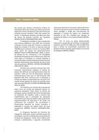 das mortes por doença coronariana (infarto do
miocárdio), 85% das mortes por doença pulmonar
obstrutiva crônica (enfisema), 25% das mortes por
acidente vascular cerebral e 30% das mortes por
câncer. É importante enfatizar que 90% dos casos
de câncer de pulmão ocorrem em fumantes
(WORLD HEALTH ORGANIZATION, 2005).
O tabagismo também é hoje considerado
uma doença pediátrica, pois 90% dos fumantes
começam a fumar antes dos 19 anos e a média de
idade da iniciação é 15 anos. A cada dia cerca de
100.000 jovens começam a fumar no mundo e 80%
deles vivem em países em desenvolvimento
(WORLD HEALTH ORGANIZATION, 2005). A partir
da década de 70, começaram a ser divulgados
resultados de pesquisas que indicam que, além dos
riscos para os fumantes, as crianças expostas à
fumaça de tabaco ambiental apresentavam taxas de
doenças respiratórias mais elevadas do que as que
não se expunham (REPACE; ACTION ON SMOKING
AND HEALTH, 2003).
Estudos mais recentes mostram que não-
fumantes cronicamente expostos à fumaça do
tabaco têm 30% de risco de desenvolver câncer de
pulmão e 24% de risco de desenvolver doenças
cardiovasculares mais que os não-fumantes não
expostos. Nos EUA, estima-se que a exposição à
fumaça do tabaco é responsável por cerca de 3 mil
mortes anuais devido ao câncer de pulmão entre
não-fumantes (REPACE; ACTION ON SMOKING AND
HEALTH, 2003).
As mulheres e as crianças são os grupos de
maior risco, em função da exposição passiva no
ambiente doméstico. Além disso, os efeitos do
tabagismo passivo também decorrem da exposição
no ambiente de trabalho, onde a maioria dos
trabalhadores não é protegida da exposição
involuntária da fumaça do tabaco, pela ausência de
regulamentações de segurança e de saúde nos
ambientes de trabalho. Na atualidade a
Organização Mundial da Saúde considera a
exposição à fumaça do tabaco fator de risco
ocupacional (WORLD HEALTH ORGANIZATION,
2005).
O Programa Nacional de Controle do
Tabagismo sistematiza quatro grandes grupos de
estratégias: o primeiro voltado para a prevenção da
iniciação do tabagismo, tendo como público-alvo
crianças e adolescentes; o segundo, envolvendo
27PARTE 1 - REFERENCIAL TEÓRICO
ações para estimular os fumantes a deixar de fumar;
um terceiro grupo no qual se inserem medidas que
visam proteger a saúde dos não-fumantes da
exposição à fumaça do tabaco em ambientes
fechados; e, por fim, medidas que regulam os
produtos de tabaco e sua comercialização (BRASIL,
2003g).
Em 15 anos, as ações desenvolvidas
reduziram a proporção de fumantes na população
brasileira, de 32% em 1989, para 19% em 2003. Esta
taxa é similar às encontradas atualmente nos
Estados Unidos e Canadá, países líderes no controle
do tabagismo (BRASIL, 2003g).
 