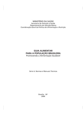 MINISTÉRIO DA SAÚDE
Promovendo a Alimentação Saudável
Secretaria de Atenção à Saúde
Departamento de Atenção Básica
Coordenação-Geral da Política de Alimentação e Nutrição
Série A. Normas e Manuais Técnicos
Brasília DF
2006
GUIA ALIMENTAR
PARA A POPULAÇÃO BRASILEIRA
 