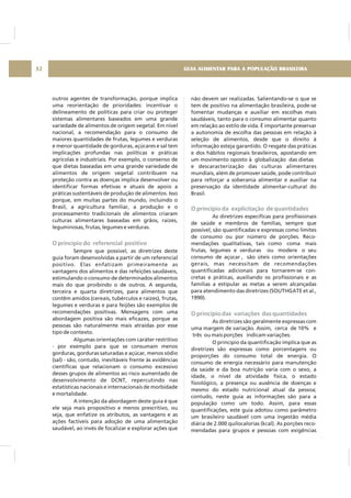 GUIA ALIMENTAR PARA A POPULAÇÃO BRASILEIRA32
outros agentes de transformação, porque implica
uma reorientação de prioridades: incentivar o
delineamento de políticas para criar ou proteger
sistemas alimentares baseados em uma grande
variedade de alimentos de origem vegetal. Em nível
nacional, a recomendação para o consumo de
maiores quantidades de frutas, legumes e verduras
e menor quantidade de gorduras, açúcares e sal tem
implicações profundas nas políticas e práticas
agrícolas e industriais. Por exemplo, o consenso de
que dietas baseadas em uma grande variedade de
alimentos de origem vegetal contribuem na
proteção contra as doenças implica desenvolver ou
identificar formas efetivas e atuais de apoio a
práticas sustentáveis de produção de alimentos. Isso
porque, em muitas partes do mundo, incluindo o
Brasil, a agricultura familiar, a produção e o
processamento tradicionais de alimentos criaram
culturas alimentares baseadas em grãos, raízes,
leguminosas, frutas, legumes e verduras.
Sempre que possível, as diretrizes deste
guia foram desenvolvidas a partir de um referencial
positivo. Elas enfatizam primeiramente as
vantagens dos alimentos e das refeições saudáveis,
estimulando o consumo de determinados alimentos
mais do que proibindo o de outros. A segunda,
terceira e quarta diretrizes, para alimentos que
contêm amidos (cereais, tubérculos e raízes), frutas,
legumes e verduras e para feijões são exemplos de
recomendações positivas. Mensagens com uma
abordagem positiva são mais eficazes, porque as
pessoas são naturalmente mais atraídas por esse
tipo de contexto.
Algumas orientações com caráter restritivo
- por exemplo para que se consumam menos
gorduras, gorduras saturadas e açúcar, menos sódio
(sal) - são, contudo, inevitáveis frente às evidências
científicas que relacionam o consumo excessivo
desses grupos de alimentos ao risco aumentado de
desenvolvimento de DCNT, repercutindo nas
estatísticas nacionais e internacionais de morbidade
e mortalidade.
A intenção da abordagem deste guia é que
ele seja mais propositivo e menos prescritivo, ou
seja, que enfatize os atributos, as vantagens e as
ações factíveis para adoção de uma alimentação
saudável, ao invés de focalizar e explorar ações que
O princípio do referencial positivo
não devem ser realizadas. Salientando-se o que se
tem de positivo na alimentação brasileira, pode-se
fomentar mudanças e auxiliar em escolhas mais
saudáveis, tanto para o consumo alimentar quanto
em relação ao estilo de vida. É importante preservar
a autonomia de escolha das pessoas em relação à
seleção de alimentos, desde que o direito à
informação esteja garantido. O resgate das práticas
e dos hábitos regionais brasileiros, apostando em
um movimento oposto à globalização das dietas
e descaracterização das culturas alimentares
mundiais, além de promover saúde, pode contribuir
para reforçar a soberania alimentar e auxiliar na
preservação da identidade alimentar-cultural do
Brasil.
As diretrizes específicas para profissionais
de saúde e membros de famílias, sempre que
possível, são quantificadas e expressas como limites
de consumo ou por número de porções. Reco-
mendações qualitativas, tais como coma mais
frutas, legumes e verduras ou modere o seu
consumo de açúcar , são úteis como orientações
gerais, mas necessitam de recomendações
quantificadas adicionais para tornarem-se con-
cretas e práticas, auxiliando os profissionais e as
famílias a estipular as metas a serem alcançadas
para atendimento das diretrizes (SOUTHGATE et al.,
1990).
As diretrizes são geralmente expressas com
uma margem de variação. Assim, cerca de 10% e
três ou mais porções indicam variações.
O princípio da quantificação implica que as
diretrizes são expressas como porcentagens ou
proporções do consumo total de energia. O
consumo de energia necessário para manutenção
da saúde e da boa nutrição varia com o sexo, a
idade, o nível de atividade física, o estado
fisiológico, a presença ou ausência de doenças e
mesmo do estado nutricional atual da pessoa;
contudo, neste guia as informações são para a
população como um todo. Assim, para essas
quantificações, este guia adotou como parâmetro
um brasileiro saudável com uma ingestão média
diária de 2.000 quilocalorias (kcal). As porções reco-
mendadas para grupos e pessoas com exigências
O princípio da explicitação de quantidades
O princípio das variações das quantidades
 